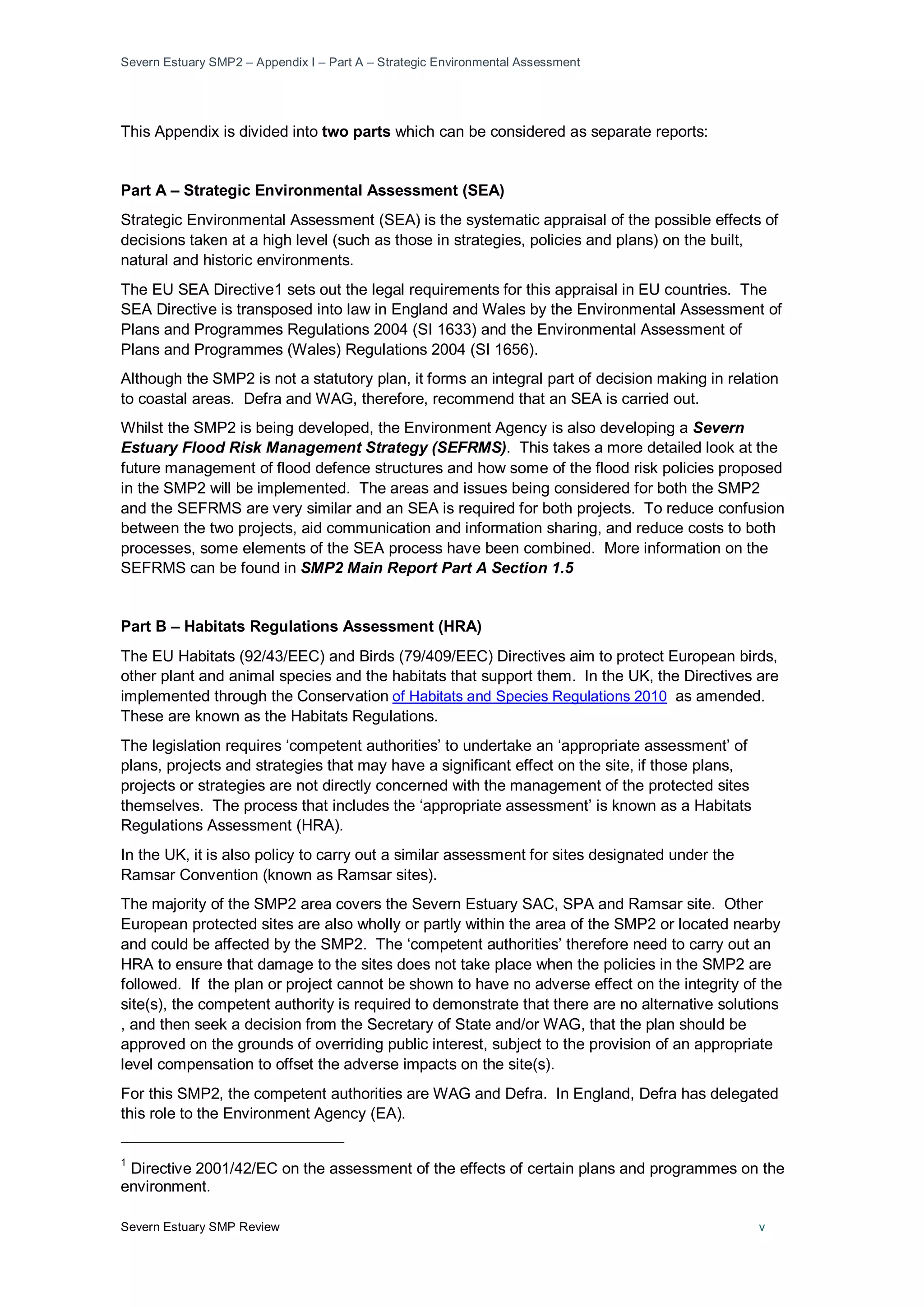 Severn Estuary SMP2 – Appendix I – Part A – Strategic Environmental Assessment
Severn Estuary SMP Review v
This Appendix is divided into two parts which can be considered as separate reports:
Part A – Strategic Environmental Assessment (SEA)
Strategic Environmental Assessment (SEA) is the systematic appraisal of the possible effects of
decisions taken at a high level (such as those in strategies, policies and plans) on the built,
natural and historic environments.
The EU SEA Directive1
Although the SMP2 is not a statutory plan, it forms an integral part of decision making in relation
to coastal areas. Defra and WAG, therefore, recommend that an SEA is carried out.
sets out the legal requirements for this appraisal in EU countries. The
SEA Directive is transposed into law in England and Wales by the Environmental Assessment of
Plans and Programmes Regulations 2004 (SI 1633) and the Environmental Assessment of
Plans and Programmes (Wales) Regulations 2004 (SI 1656).
Whilst the SMP2 is being developed, the Environment Agency is also developing a Severn
Estuary Flood Risk Management Strategy (SEFRMS). This takes a more detailed look at the
future management of flood defence structures and how some of the flood risk policies proposed
in the SMP2 will be implemented. The areas and issues being considered for both the SMP2
and the SEFRMS are very similar and an SEA is required for both projects. To reduce confusion
between the two projects, aid communication and information sharing, and reduce costs to both
processes, some elements of the SEA process have been combined. More information on the
SEFRMS can be found in SMP2 Main Report Part A Section 1.5
Part B – Habitats Regulations Assessment (HRA)
The EU Habitats (92/43/EEC) and Birds (79/409/EEC) Directives aim to protect European birds,
other plant and animal species and the habitats that support them. In the UK, the Directives are
implemented through the Conservation of Habitats and Species Regulations 2010 as amended.
These are known as the Habitats Regulations.
The legislation requires ‘competent authorities’ to undertake an ‘appropriate assessment’ of
plans, projects and strategies that may have a significant effect on the site, if those plans,
projects or strategies are not directly concerned with the management of the protected sites
themselves. The process that includes the ‘appropriate assessment’ is known as a Habitats
Regulations Assessment (HRA).
In the UK, it is also policy to carry out a similar assessment for sites designated under the
Ramsar Convention (known as Ramsar sites).
The majority of the SMP2 area covers the Severn Estuary SAC, SPA and Ramsar site. Other
European protected sites are also wholly or partly within the area of the SMP2 or located nearby
and could be affected by the SMP2. The ‘competent authorities’ therefore need to carry out an
HRA to ensure that damage to the sites does not take place when the policies in the SMP2 are
followed. If the plan or project cannot be shown to have no adverse effect on the integrity of the
site(s), the competent authority is required to demonstrate that there are no alternative solutions
, and then seek a decision from the Secretary of State and/or WAG, that the plan should be
approved on the grounds of overriding public interest, subject to the provision of an appropriate
level compensation to offset the adverse impacts on the site(s).
For this SMP2, the competent authorities are WAG and Defra. In England, Defra has delegated
this role to the Environment Agency (EA).
1
Directive 2001/42/EC on the assessment of the effects of certain plans and programmes on the
environment.
 
