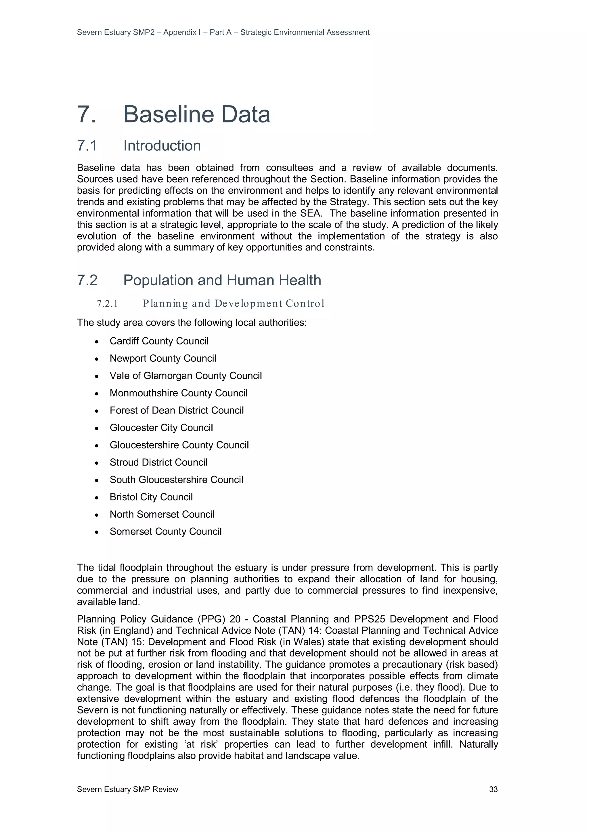 Severn Estuary SMP2 – Appendix I – Part A – Strategic Environmental Assessment
Severn Estuary SMP Review 33
7. Baseline Data
7.1 Introduction
Baseline data has been obtained from consultees and a review of available documents.
Sources used have been referenced throughout the Section. Baseline information provides the
basis for predicting effects on the environment and helps to identify any relevant environmental
trends and existing problems that may be affected by the Strategy. This section sets out the key
environmental information that will be used in the SEA. The baseline information presented in
this section is at a strategic level, appropriate to the scale of the study. A prediction of the likely
evolution of the baseline environment without the implementation of the strategy is also
provided along with a summary of key opportunities and constraints.
7.2 Population and Human Health
7.2.1 Planning and Development Control
The study area covers the following local authorities:
• Cardiff County Council
• Newport County Council
• Vale of Glamorgan County Council
• Monmouthshire County Council
• Forest of Dean District Council
• Gloucester City Council
• Gloucestershire County Council
• Stroud District Council
• South Gloucestershire Council
• Bristol City Council
• North Somerset Council
• Somerset County Council
The tidal floodplain throughout the estuary is under pressure from development. This is partly
due to the pressure on planning authorities to expand their allocation of land for housing,
commercial and industrial uses, and partly due to commercial pressures to find inexpensive,
available land.
Planning Policy Guidance (PPG) 20 - Coastal Planning and PPS25 Development and Flood
Risk (in England) and Technical Advice Note (TAN) 14: Coastal Planning and Technical Advice
Note (TAN) 15: Development and Flood Risk (in Wales) state that existing development should
not be put at further risk from flooding and that development should not be allowed in areas at
risk of flooding, erosion or land instability. The guidance promotes a precautionary (risk based)
approach to development within the floodplain that incorporates possible effects from climate
change. The goal is that floodplains are used for their natural purposes (i.e. they flood). Due to
extensive development within the estuary and existing flood defences the floodplain of the
Severn is not functioning naturally or effectively. These guidance notes state the need for future
development to shift away from the floodplain. They state that hard defences and increasing
protection may not be the most sustainable solutions to flooding, particularly as increasing
protection for existing ‘at risk’ properties can lead to further development infill. Naturally
functioning floodplains also provide habitat and landscape value.
 