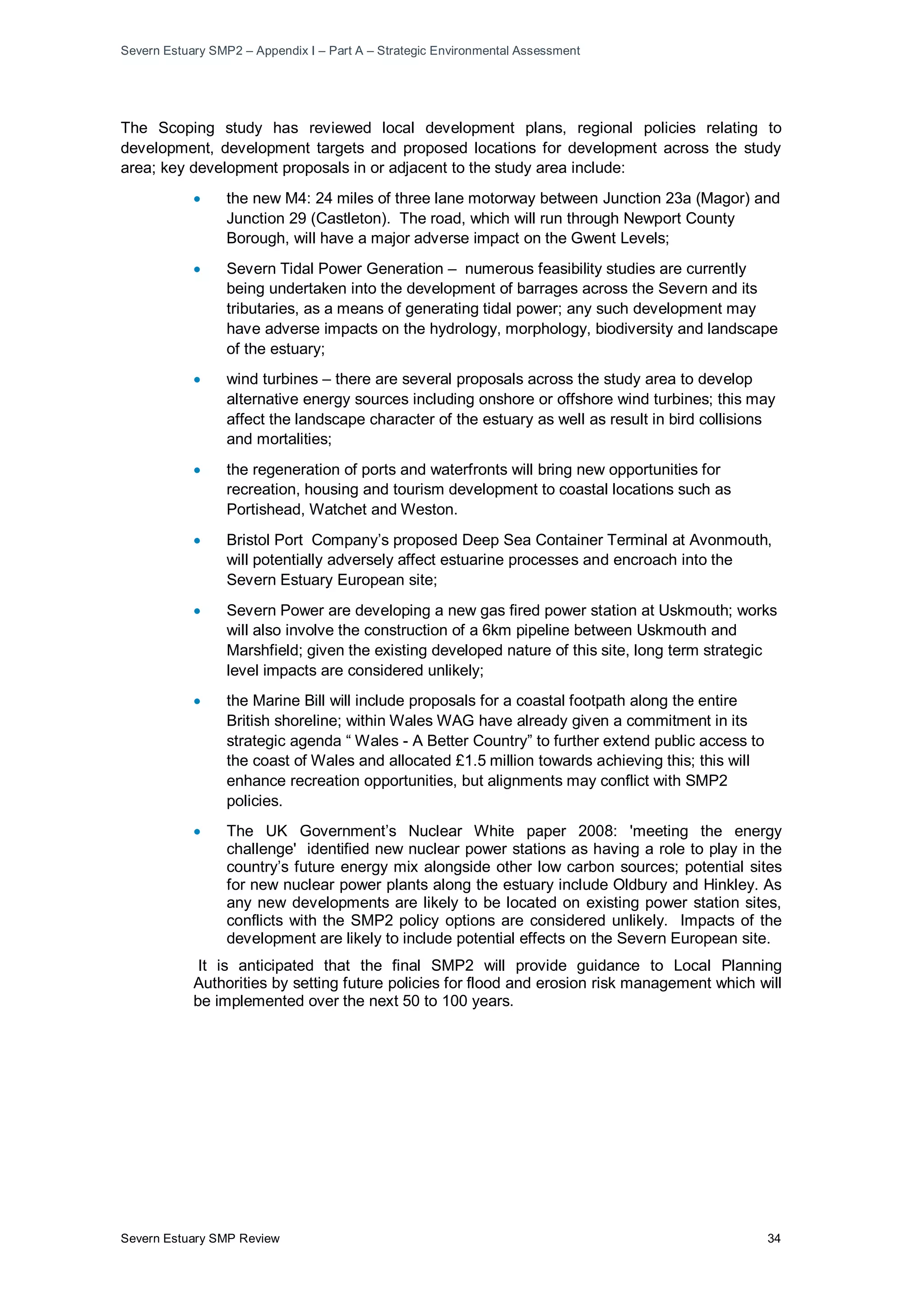 Severn Estuary SMP2 – Appendix I – Part A – Strategic Environmental Assessment
Severn Estuary SMP Review 34
The Scoping study has reviewed local development plans, regional policies relating to
development, development targets and proposed locations for development across the study
area; key development proposals in or adjacent to the study area include:
• the new M4: 24 miles of three lane motorway between Junction 23a (Magor) and
Junction 29 (Castleton). The road, which will run through Newport County
Borough, will have a major adverse impact on the Gwent Levels;
• Severn Tidal Power Generation – numerous feasibility studies are currently
being undertaken into the development of barrages across the Severn and its
tributaries, as a means of generating tidal power; any such development may
have adverse impacts on the hydrology, morphology, biodiversity and landscape
of the estuary;
• wind turbines – there are several proposals across the study area to develop
alternative energy sources including onshore or offshore wind turbines; this may
affect the landscape character of the estuary as well as result in bird collisions
and mortalities;
• the regeneration of ports and waterfronts will bring new opportunities for
recreation, housing and tourism development to coastal locations such as
Portishead, Watchet and Weston.
• Bristol Port Company’s proposed Deep Sea Container Terminal at Avonmouth,
will potentially adversely affect estuarine processes and encroach into the
Severn Estuary European site;
• Severn Power are developing a new gas fired power station at Uskmouth; works
will also involve the construction of a 6km pipeline between Uskmouth and
Marshfield; given the existing developed nature of this site, long term strategic
level impacts are considered unlikely;
• the Marine Bill will include proposals for a coastal footpath along the entire
British shoreline; within Wales WAG have already given a commitment in its
strategic agenda “ Wales - A Better Country” to further extend public access to
the coast of Wales and allocated £1.5 million towards achieving this; this will
enhance recreation opportunities, but alignments may conflict with SMP2
policies.
• The UK Government’s Nuclear White paper 2008: 'meeting the energy
challenge' identified new nuclear power stations as having a role to play in the
country’s future energy mix alongside other low carbon sources; potential sites
for new nuclear power plants along the estuary include Oldbury and Hinkley. As
any new developments are likely to be located on existing power station sites,
conflicts with the SMP2 policy options are considered unlikely. Impacts of the
development are likely to include potential effects on the Severn European site.
It is anticipated that the final SMP2 will provide guidance to Local Planning
Authorities by setting future policies for flood and erosion risk management which will
be implemented over the next 50 to 100 years.
 