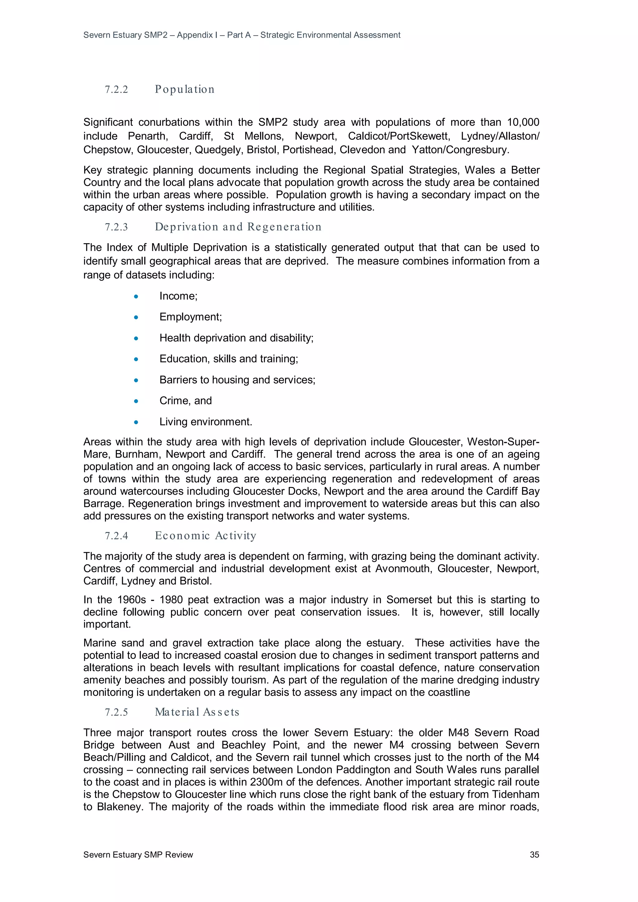 Severn Estuary SMP2 – Appendix I – Part A – Strategic Environmental Assessment
Severn Estuary SMP Review 35
7.2.2 Population
Significant conurbations within the SMP2 study area with populations of more than 10,000
include Penarth, Cardiff, St Mellons, Newport, Caldicot/PortSkewett, Lydney/Allaston/
Chepstow, Gloucester, Quedgely, Bristol, Portishead, Clevedon and Yatton/Congresbury.
Key strategic planning documents including the Regional Spatial Strategies, Wales a Better
Country and the local plans advocate that population growth across the study area be contained
within the urban areas where possible. Population growth is having a secondary impact on the
capacity of other systems including infrastructure and utilities.
7.2.3 Deprivation and Regeneration
The Index of Multiple Deprivation is a statistically generated output that that can be used to
identify small geographical areas that are deprived. The measure combines information from a
range of datasets including:
• Income;
• Employment;
• Health deprivation and disability;
• Education, skills and training;
• Barriers to housing and services;
• Crime, and
• Living environment.
Areas within the study area with high levels of deprivation include Gloucester, Weston-Super-
Mare, Burnham, Newport and Cardiff. The general trend across the area is one of an ageing
population and an ongoing lack of access to basic services, particularly in rural areas. A number
of towns within the study area are experiencing regeneration and redevelopment of areas
around watercourses including Gloucester Docks, Newport and the area around the Cardiff Bay
Barrage. Regeneration brings investment and improvement to waterside areas but this can also
add pressures on the existing transport networks and water systems.
7.2.4 Economic Activity
The majority of the study area is dependent on farming, with grazing being the dominant activity.
Centres of commercial and industrial development exist at Avonmouth, Gloucester, Newport,
Cardiff, Lydney and Bristol.
In the 1960s - 1980 peat extraction was a major industry in Somerset but this is starting to
decline following public concern over peat conservation issues. It is, however, still locally
important.
Marine sand and gravel extraction take place along the estuary. These activities have the
potential to lead to increased coastal erosion due to changes in sediment transport patterns and
alterations in beach levels with resultant implications for coastal defence, nature conservation
amenity beaches and possibly tourism. As part of the regulation of the marine dredging industry
monitoring is undertaken on a regular basis to assess any impact on the coastline
7.2.5 Material As s ets
Three major transport routes cross the lower Severn Estuary: the older M48 Severn Road
Bridge between Aust and Beachley Point, and the newer M4 crossing between Severn
Beach/Pilling and Caldicot, and the Severn rail tunnel which crosses just to the north of the M4
crossing – connecting rail services between London Paddington and South Wales runs parallel
to the coast and in places is within 2300m of the defences. Another important strategic rail route
is the Chepstow to Gloucester line which runs close the right bank of the estuary from Tidenham
to Blakeney. The majority of the roads within the immediate flood risk area are minor roads,
 