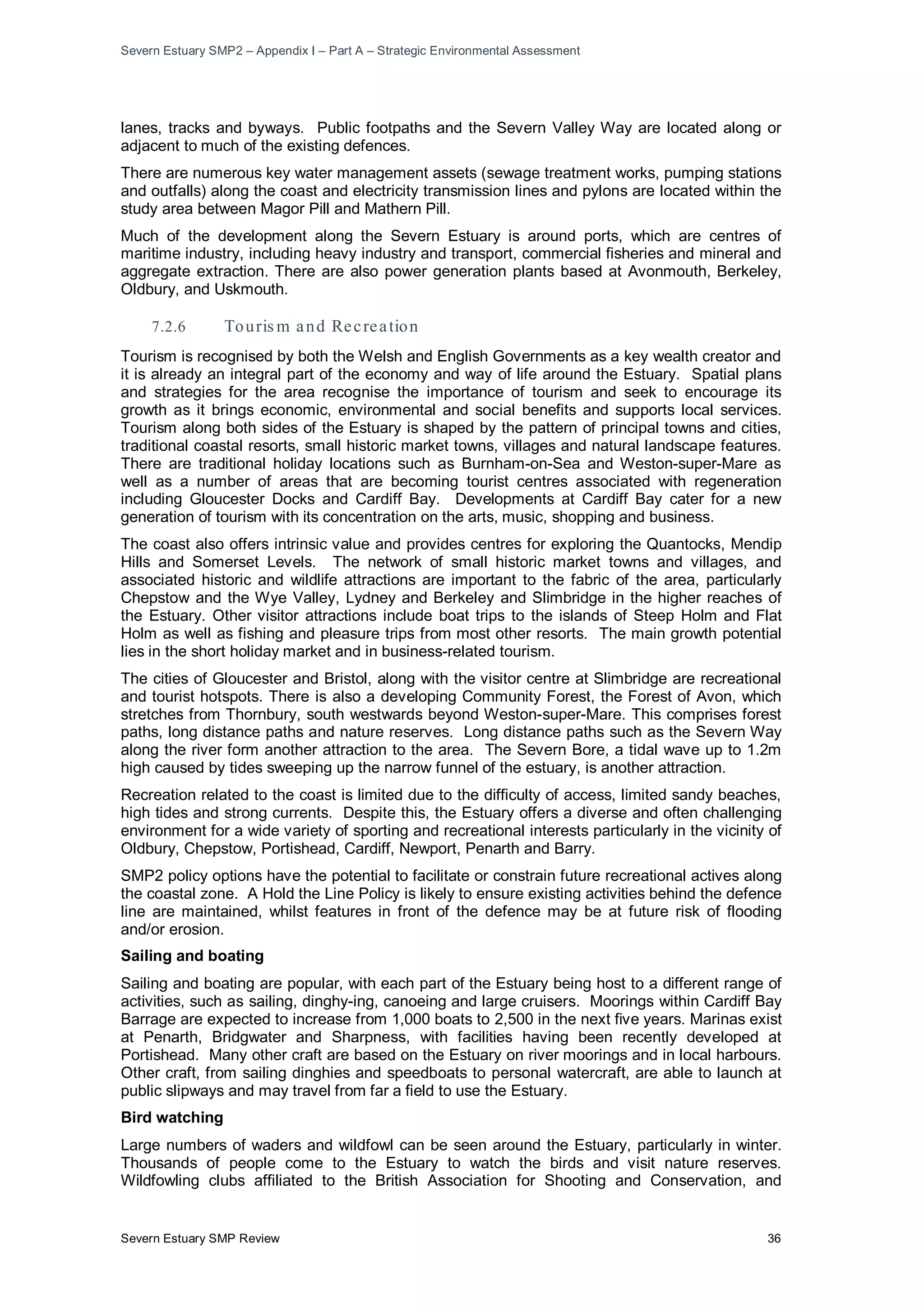 Severn Estuary SMP2 – Appendix I – Part A – Strategic Environmental Assessment
Severn Estuary SMP Review 36
lanes, tracks and byways. Public footpaths and the Severn Valley Way are located along or
adjacent to much of the existing defences.
There are numerous key water management assets (sewage treatment works, pumping stations
and outfalls) along the coast and electricity transmission lines and pylons are located within the
study area between Magor Pill and Mathern Pill.
Much of the development along the Severn Estuary is around ports, which are centres of
maritime industry, including heavy industry and transport, commercial fisheries and mineral and
aggregate extraction. There are also power generation plants based at Avonmouth, Berkeley,
Oldbury, and Uskmouth.
7.2.6 Touris m and Recreation
Tourism is recognised by both the Welsh and English Governments as a key wealth creator and
it is already an integral part of the economy and way of life around the Estuary. Spatial plans
and strategies for the area recognise the importance of tourism and seek to encourage its
growth as it brings economic, environmental and social benefits and supports local services.
Tourism along both sides of the Estuary is shaped by the pattern of principal towns and cities,
traditional coastal resorts, small historic market towns, villages and natural landscape features.
There are traditional holiday locations such as Burnham-on-Sea and Weston-super-Mare as
well as a number of areas that are becoming tourist centres associated with regeneration
including Gloucester Docks and Cardiff Bay. Developments at Cardiff Bay cater for a new
generation of tourism with its concentration on the arts, music, shopping and business.
The coast also offers intrinsic value and provides centres for exploring the Quantocks, Mendip
Hills and Somerset Levels. The network of small historic market towns and villages, and
associated historic and wildlife attractions are important to the fabric of the area, particularly
Chepstow and the Wye Valley, Lydney and Berkeley and Slimbridge in the higher reaches of
the Estuary. Other visitor attractions include boat trips to the islands of Steep Holm and Flat
Holm as well as fishing and pleasure trips from most other resorts. The main growth potential
lies in the short holiday market and in business-related tourism.
The cities of Gloucester and Bristol, along with the visitor centre at Slimbridge are recreational
and tourist hotspots. There is also a developing Community Forest, the Forest of Avon, which
stretches from Thornbury, south westwards beyond Weston-super-Mare. This comprises forest
paths, long distance paths and nature reserves. Long distance paths such as the Severn Way
along the river form another attraction to the area. The Severn Bore, a tidal wave up to 1.2m
high caused by tides sweeping up the narrow funnel of the estuary, is another attraction.
Recreation related to the coast is limited due to the difficulty of access, limited sandy beaches,
high tides and strong currents. Despite this, the Estuary offers a diverse and often challenging
environment for a wide variety of sporting and recreational interests particularly in the vicinity of
Oldbury, Chepstow, Portishead, Cardiff, Newport, Penarth and Barry.
SMP2 policy options have the potential to facilitate or constrain future recreational actives along
the coastal zone. A Hold the Line Policy is likely to ensure existing activities behind the defence
line are maintained, whilst features in front of the defence may be at future risk of flooding
and/or erosion.
Sailing and boating
Sailing and boating are popular, with each part of the Estuary being host to a different range of
activities, such as sailing, dinghy-ing, canoeing and large cruisers. Moorings within Cardiff Bay
Barrage are expected to increase from 1,000 boats to 2,500 in the next five years. Marinas exist
at Penarth, Bridgwater and Sharpness, with facilities having been recently developed at
Portishead. Many other craft are based on the Estuary on river moorings and in local harbours.
Other craft, from sailing dinghies and speedboats to personal watercraft, are able to launch at
public slipways and may travel from far a field to use the Estuary.
Bird watching
Large numbers of waders and wildfowl can be seen around the Estuary, particularly in winter.
Thousands of people come to the Estuary to watch the birds and visit nature reserves.
Wildfowling clubs affiliated to the British Association for Shooting and Conservation, and
 