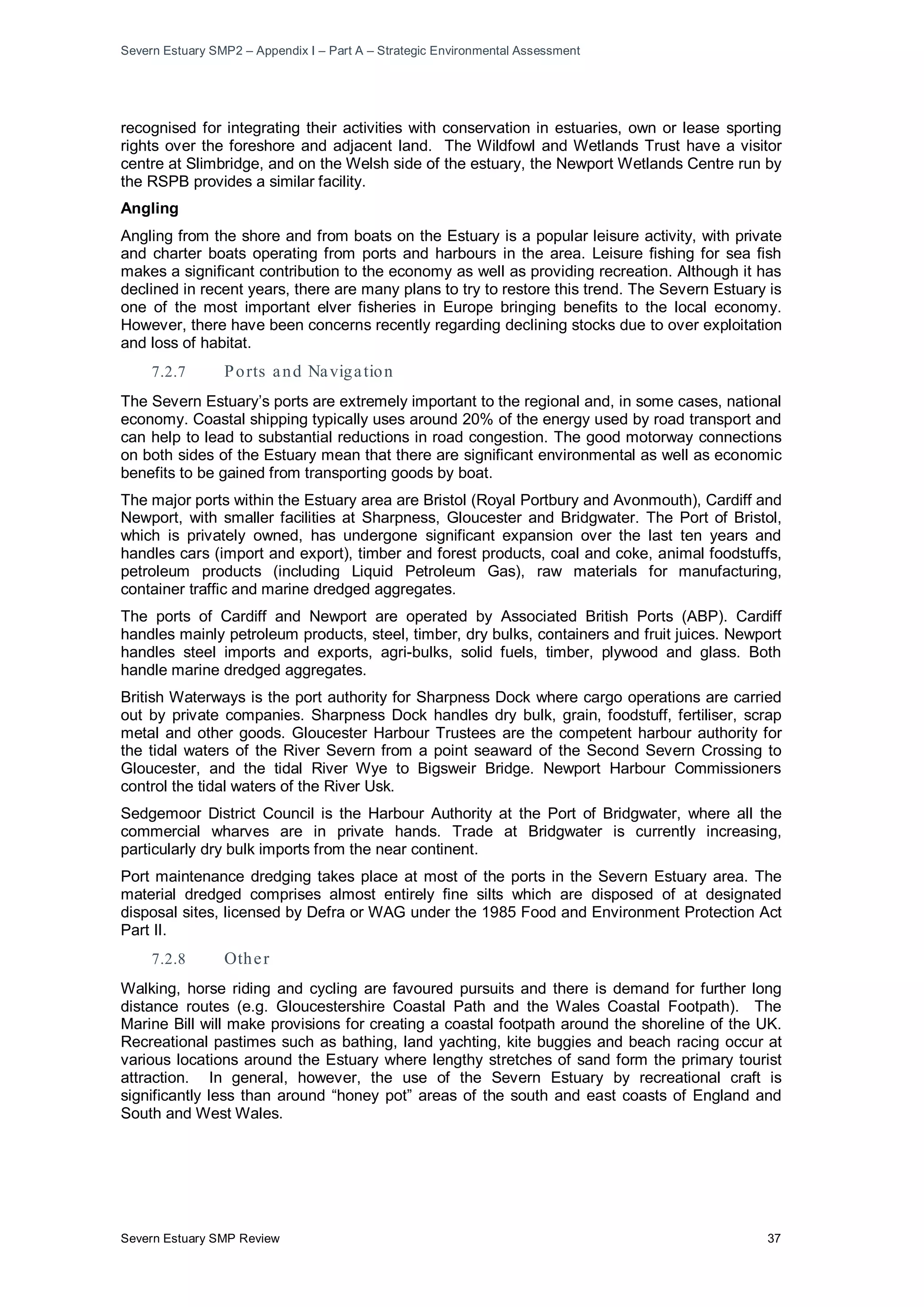Severn Estuary SMP2 – Appendix I – Part A – Strategic Environmental Assessment
Severn Estuary SMP Review 37
recognised for integrating their activities with conservation in estuaries, own or lease sporting
rights over the foreshore and adjacent land. The Wildfowl and Wetlands Trust have a visitor
centre at Slimbridge, and on the Welsh side of the estuary, the Newport Wetlands Centre run by
the RSPB provides a similar facility.
Angling
Angling from the shore and from boats on the Estuary is a popular leisure activity, with private
and charter boats operating from ports and harbours in the area. Leisure fishing for sea fish
makes a significant contribution to the economy as well as providing recreation. Although it has
declined in recent years, there are many plans to try to restore this trend. The Severn Estuary is
one of the most important elver fisheries in Europe bringing benefits to the local economy.
However, there have been concerns recently regarding declining stocks due to over exploitation
and loss of habitat.
7.2.7 Ports and Navigation
The Severn Estuary’s ports are extremely important to the regional and, in some cases, national
economy. Coastal shipping typically uses around 20% of the energy used by road transport and
can help to lead to substantial reductions in road congestion. The good motorway connections
on both sides of the Estuary mean that there are significant environmental as well as economic
benefits to be gained from transporting goods by boat.
The major ports within the Estuary area are Bristol (Royal Portbury and Avonmouth), Cardiff and
Newport, with smaller facilities at Sharpness, Gloucester and Bridgwater. The Port of Bristol,
which is privately owned, has undergone significant expansion over the last ten years and
handles cars (import and export), timber and forest products, coal and coke, animal foodstuffs,
petroleum products (including Liquid Petroleum Gas), raw materials for manufacturing,
container traffic and marine dredged aggregates.
The ports of Cardiff and Newport are operated by Associated British Ports (ABP). Cardiff
handles mainly petroleum products, steel, timber, dry bulks, containers and fruit juices. Newport
handles steel imports and exports, agri-bulks, solid fuels, timber, plywood and glass. Both
handle marine dredged aggregates.
British Waterways is the port authority for Sharpness Dock where cargo operations are carried
out by private companies. Sharpness Dock handles dry bulk, grain, foodstuff, fertiliser, scrap
metal and other goods. Gloucester Harbour Trustees are the competent harbour authority for
the tidal waters of the River Severn from a point seaward of the Second Severn Crossing to
Gloucester, and the tidal River Wye to Bigsweir Bridge. Newport Harbour Commissioners
control the tidal waters of the River Usk.
Sedgemoor District Council is the Harbour Authority at the Port of Bridgwater, where all the
commercial wharves are in private hands. Trade at Bridgwater is currently increasing,
particularly dry bulk imports from the near continent.
Port maintenance dredging takes place at most of the ports in the Severn Estuary area. The
material dredged comprises almost entirely fine silts which are disposed of at designated
disposal sites, licensed by Defra or WAG under the 1985 Food and Environment Protection Act
Part II.
7.2.8 Other
Walking, horse riding and cycling are favoured pursuits and there is demand for further long
distance routes (e.g. Gloucestershire Coastal Path and the Wales Coastal Footpath). The
Marine Bill will make provisions for creating a coastal footpath around the shoreline of the UK.
Recreational pastimes such as bathing, land yachting, kite buggies and beach racing occur at
various locations around the Estuary where lengthy stretches of sand form the primary tourist
attraction. In general, however, the use of the Severn Estuary by recreational craft is
significantly less than around “honey pot” areas of the south and east coasts of England and
South and West Wales.
 
