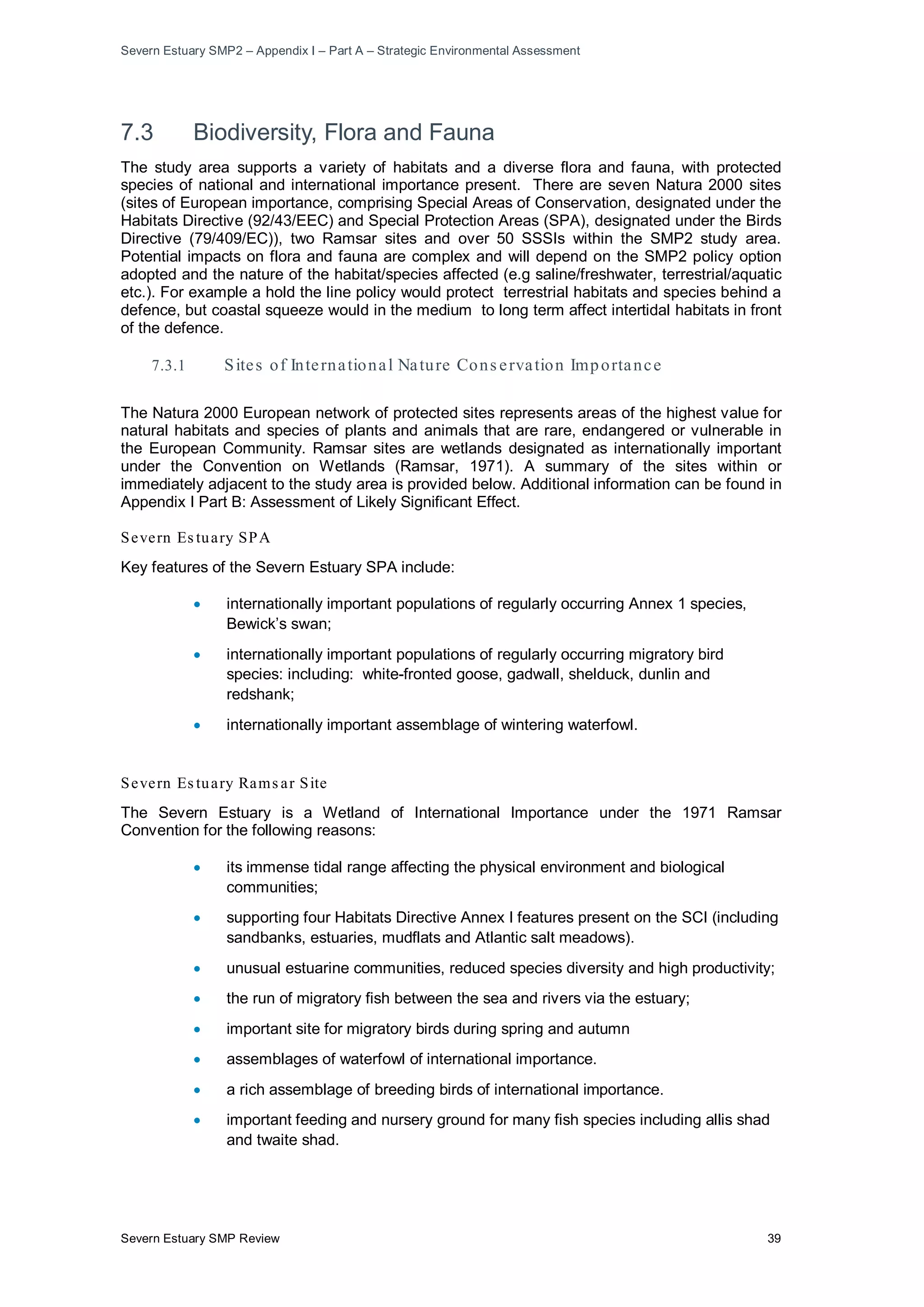 Severn Estuary SMP2 – Appendix I – Part A – Strategic Environmental Assessment
Severn Estuary SMP Review 39
7.3 Biodiversity, Flora and Fauna
The study area supports a variety of habitats and a diverse flora and fauna, with protected
species of national and international importance present. There are seven Natura 2000 sites
(sites of European importance, comprising Special Areas of Conservation, designated under the
Habitats Directive (92/43/EEC) and Special Protection Areas (SPA), designated under the Birds
Directive (79/409/EC)), two Ramsar sites and over 50 SSSIs within the SMP2 study area.
Potential impacts on flora and fauna are complex and will depend on the SMP2 policy option
adopted and the nature of the habitat/species affected (e.g saline/freshwater, terrestrial/aquatic
etc.). For example a hold the line policy would protect terrestrial habitats and species behind a
defence, but coastal squeeze would in the medium to long term affect intertidal habitats in front
of the defence.
7.3.1 Sites of International Nature Cons ervation Importance
The Natura 2000 European network of protected sites represents areas of the highest value for
natural habitats and species of plants and animals that are rare, endangered or vulnerable in
the European Community. Ramsar sites are wetlands designated as internationally important
under the Convention on Wetlands (Ramsar, 1971). A summary of the sites within or
immediately adjacent to the study area is provided below. Additional information can be found in
Appendix I Part B: Assessment of Likely Significant Effect.
Severn Es tuary SPA
Key features of the Severn Estuary SPA include:
• internationally important populations of regularly occurring Annex 1 species,
Bewick’s swan;
• internationally important populations of regularly occurring migratory bird
species: including: white-fronted goose, gadwall, shelduck, dunlin and
redshank;
• internationally important assemblage of wintering waterfowl.
Severn Es tuary Rams ar Site
The Severn Estuary is a Wetland of International Importance under the 1971 Ramsar
Convention for the following reasons:
• its immense tidal range affecting the physical environment and biological
communities;
• supporting four Habitats Directive Annex I features present on the SCI (including
sandbanks, estuaries, mudflats and Atlantic salt meadows).
• unusual estuarine communities, reduced species diversity and high productivity;
• the run of migratory fish between the sea and rivers via the estuary;
• important site for migratory birds during spring and autumn
• assemblages of waterfowl of international importance.
• a rich assemblage of breeding birds of international importance.
• important feeding and nursery ground for many fish species including allis shad
and twaite shad.
 