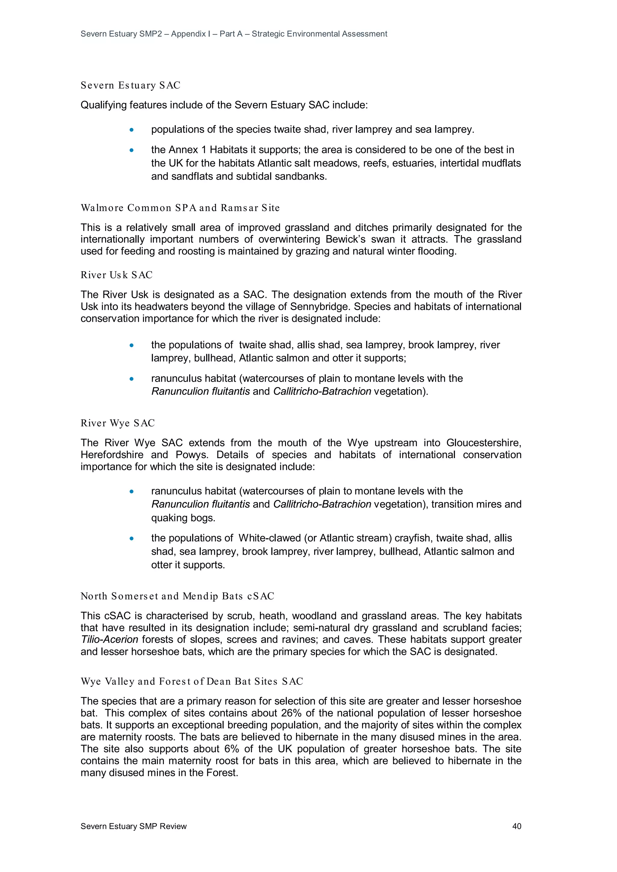Severn Estuary SMP2 – Appendix I – Part A – Strategic Environmental Assessment
Severn Estuary SMP Review 40
Severn Es tuary SAC
Qualifying features include of the Severn Estuary SAC include:
• populations of the species twaite shad, river lamprey and sea lamprey.
• the Annex 1 Habitats it supports; the area is considered to be one of the best in
the UK for the habitats Atlantic salt meadows, reefs, estuaries, intertidal mudflats
and sandflats and subtidal sandbanks.
Walmore Common SPA and Rams ar Site
This is a relatively small area of improved grassland and ditches primarily designated for the
internationally important numbers of overwintering Bewick’s swan it attracts. The grassland
used for feeding and roosting is maintained by grazing and natural winter flooding.
River Us k SAC
The River Usk is designated as a SAC. The designation extends from the mouth of the River
Usk into its headwaters beyond the village of Sennybridge. Species and habitats of international
conservation importance for which the river is designated include:
• the populations of twaite shad, allis shad, sea lamprey, brook lamprey, river
lamprey, bullhead, Atlantic salmon and otter it supports;
• ranunculus habitat (watercourses of plain to montane levels with the
Ranunculion fluitantis and Callitricho-Batrachion vegetation).
River Wye SAC
The River Wye SAC extends from the mouth of the Wye upstream into Gloucestershire,
Herefordshire and Powys. Details of species and habitats of international conservation
importance for which the site is designated include:
• ranunculus habitat (watercourses of plain to montane levels with the
Ranunculion fluitantis and Callitricho-Batrachion vegetation), transition mires and
quaking bogs.
• the populations of White-clawed (or Atlantic stream) crayfish, twaite shad, allis
shad, sea lamprey, brook lamprey, river lamprey, bullhead, Atlantic salmon and
otter it supports.
North Somers et and Mendip Bats cSAC
This cSAC is characterised by scrub, heath, woodland and grassland areas. The key habitats
that have resulted in its designation include; semi-natural dry grassland and scrubland facies;
Tilio-Acerion forests of slopes, screes and ravines; and caves. These habitats support greater
and lesser horseshoe bats, which are the primary species for which the SAC is designated.
Wye Valley and Fores t of Dean Bat Sites SAC
The species that are a primary reason for selection of this site are greater and lesser horseshoe
bat. This complex of sites contains about 26% of the national population of lesser horseshoe
bats. It supports an exceptional breeding population, and the majority of sites within the complex
are maternity roosts. The bats are believed to hibernate in the many disused mines in the area.
The site also supports about 6% of the UK population of greater horseshoe bats. The site
contains the main maternity roost for bats in this area, which are believed to hibernate in the
many disused mines in the Forest.
 
