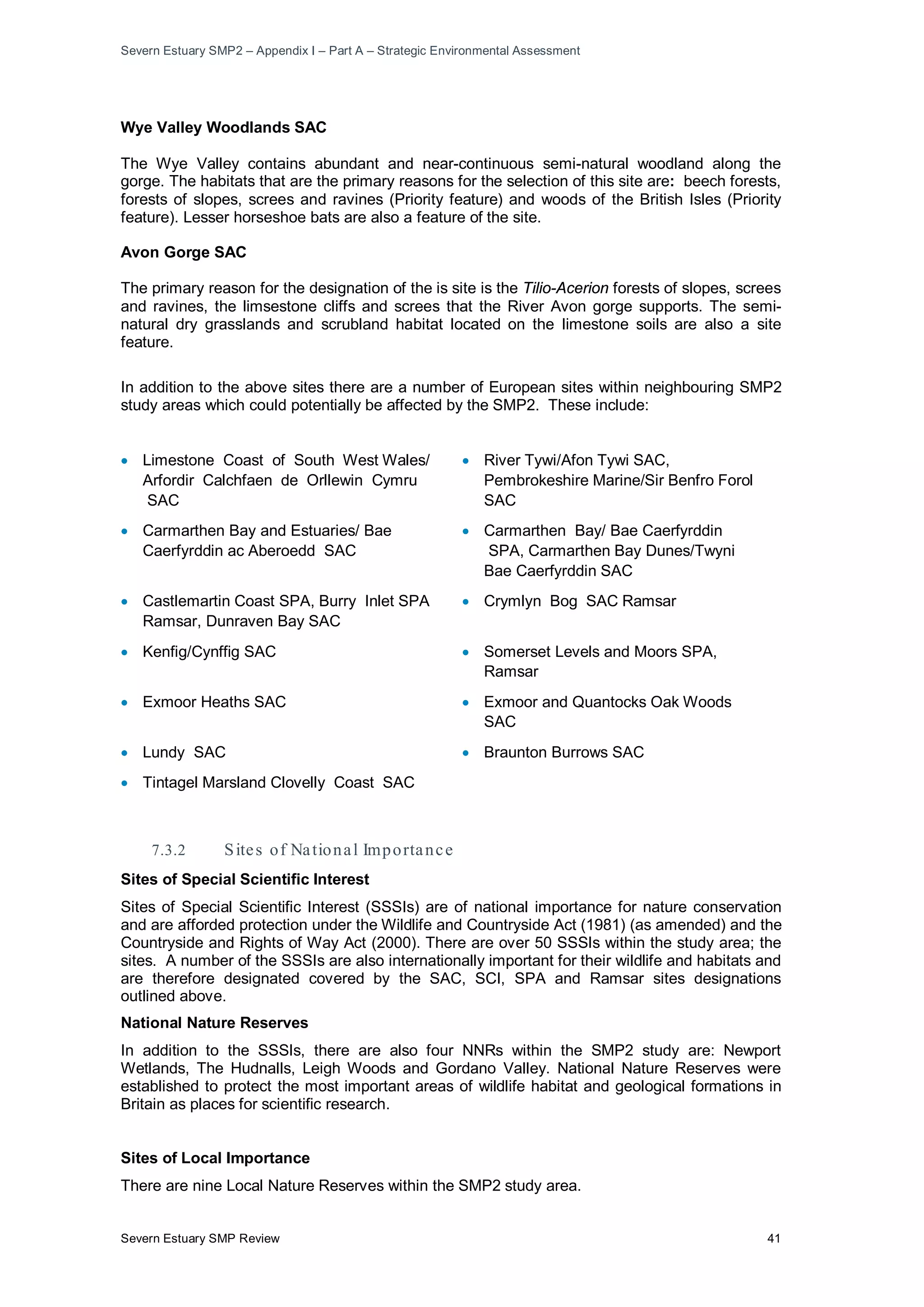 Severn Estuary SMP2 – Appendix I – Part A – Strategic Environmental Assessment
Severn Estuary SMP Review 41
Wye Valley Woodlands SAC
The Wye Valley contains abundant and near-continuous semi-natural woodland along the
gorge. The habitats that are the primary reasons for the selection of this site are: beech forests,
forests of slopes, screes and ravines (Priority feature) and woods of the British Isles (Priority
feature). Lesser horseshoe bats are also a feature of the site.
Avon Gorge SAC
The primary reason for the designation of the is site is the Tilio-Acerion forests of slopes, screes
and ravines, the limsestone cliffs and screes that the River Avon gorge supports. The semi-
natural dry grasslands and scrubland habitat located on the limestone soils are also a site
feature.
In addition to the above sites there are a number of European sites within neighbouring SMP2
study areas which could potentially be affected by the SMP2. These include:
• Limestone Coast of South West Wales/
Arfordir Calchfaen de Orllewin Cymru
SAC
• River Tywi/Afon Tywi SAC,
Pembrokeshire Marine/Sir Benfro Forol
SAC
• Carmarthen Bay and Estuaries/ Bae
Caerfyrddin ac Aberoedd SAC
• Carmarthen Bay/ Bae Caerfyrddin
SPA, Carmarthen Bay Dunes/Twyni
Bae Caerfyrddin SAC
• Castlemartin Coast SPA, Burry Inlet SPA
Ramsar, Dunraven Bay SAC
• Crymlyn Bog SAC Ramsar
• Kenfig/Cynffig SAC • Somerset Levels and Moors SPA,
Ramsar
• Exmoor Heaths SAC • Exmoor and Quantocks Oak Woods
SAC
• Lundy SAC • Braunton Burrows SAC
• Tintagel Marsland Clovelly Coast SAC
7.3.2 Sites of National Importance
Sites of Special Scientific Interest
Sites of Special Scientific Interest (SSSIs) are of national importance for nature conservation
and are afforded protection under the Wildlife and Countryside Act (1981) (as amended) and the
Countryside and Rights of Way Act (2000). There are over 50 SSSIs within the study area; the
sites. A number of the SSSIs are also internationally important for their wildlife and habitats and
are therefore designated covered by the SAC, SCI, SPA and Ramsar sites designations
outlined above.
National Nature Reserves
In addition to the SSSIs, there are also four NNRs within the SMP2 study are: Newport
Wetlands, The Hudnalls, Leigh Woods and Gordano Valley. National Nature Reserves were
established to protect the most important areas of wildlife habitat and geological formations in
Britain as places for scientific research.
Sites of Local Importance
There are nine Local Nature Reserves within the SMP2 study area.
 