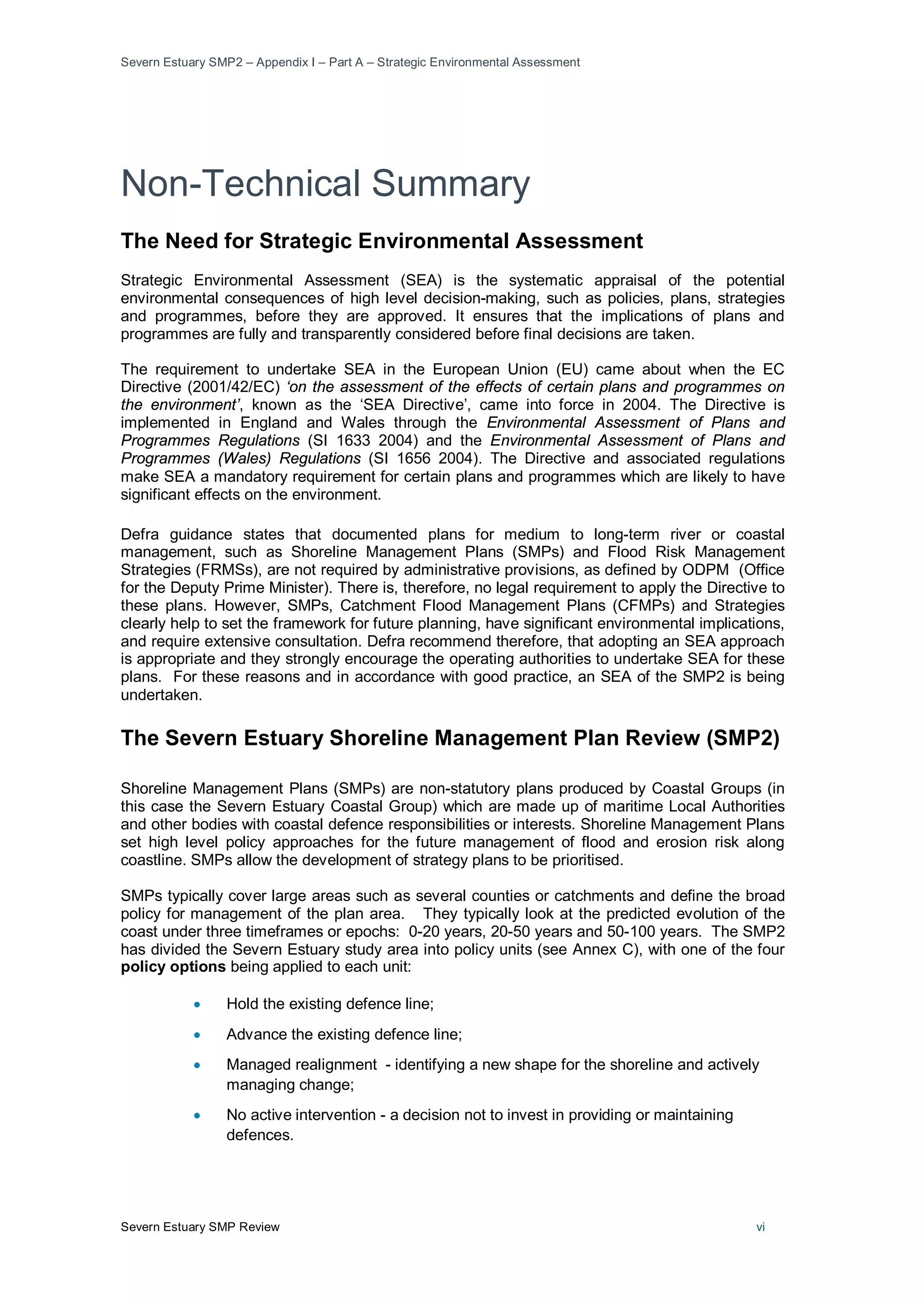 Severn Estuary SMP2 – Appendix I – Part A – Strategic Environmental Assessment
Severn Estuary SMP Review vi
Non-Technical Summary
The Need for Strategic Environmental Assessment
Strategic Environmental Assessment (SEA) is the systematic appraisal of the potential
environmental consequences of high level decision-making, such as policies, plans, strategies
and programmes, before they are approved. It ensures that the implications of plans and
programmes are fully and transparently considered before final decisions are taken.
The requirement to undertake SEA in the European Union (EU) came about when the EC
Directive (2001/42/EC) ‘on the assessment of the effects of certain plans and programmes on
the environment’, known as the ‘SEA Directive’, came into force in 2004. The Directive is
implemented in England and Wales through the Environmental Assessment of Plans and
Programmes Regulations (SI 1633 2004) and the Environmental Assessment of Plans and
Programmes (Wales) Regulations (SI 1656 2004). The Directive and associated regulations
make SEA a mandatory requirement for certain plans and programmes which are likely to have
significant effects on the environment.
Defra guidance states that documented plans for medium to long-term river or coastal
management, such as Shoreline Management Plans (SMPs) and Flood Risk Management
Strategies (FRMSs), are not required by administrative provisions, as defined by ODPM (Office
for the Deputy Prime Minister). There is, therefore, no legal requirement to apply the Directive to
these plans. However, SMPs, Catchment Flood Management Plans (CFMPs) and Strategies
clearly help to set the framework for future planning, have significant environmental implications,
and require extensive consultation. Defra recommend therefore, that adopting an SEA approach
is appropriate and they strongly encourage the operating authorities to undertake SEA for these
plans. For these reasons and in accordance with good practice, an SEA of the SMP2 is being
undertaken.
The Severn Estuary Shoreline Management Plan Review (SMP2)
Shoreline Management Plans (SMPs) are non-statutory plans produced by Coastal Groups (in
this case the Severn Estuary Coastal Group) which are made up of maritime Local Authorities
and other bodies with coastal defence responsibilities or interests. Shoreline Management Plans
set high level policy approaches for the future management of flood and erosion risk along
coastline. SMPs allow the development of strategy plans to be prioritised.
SMPs typically cover large areas such as several counties or catchments and define the broad
policy for management of the plan area. They typically look at the predicted evolution of the
coast under three timeframes or epochs: 0-20 years, 20-50 years and 50-100 years. The SMP2
has divided the Severn Estuary study area into policy units (see Annex C), with one of the four
policy options being applied to each unit:
• Hold the existing defence line;
• Advance the existing defence line;
• Managed realignment - identifying a new shape for the shoreline and actively
managing change;
• No active intervention - a decision not to invest in providing or maintaining
defences.
 