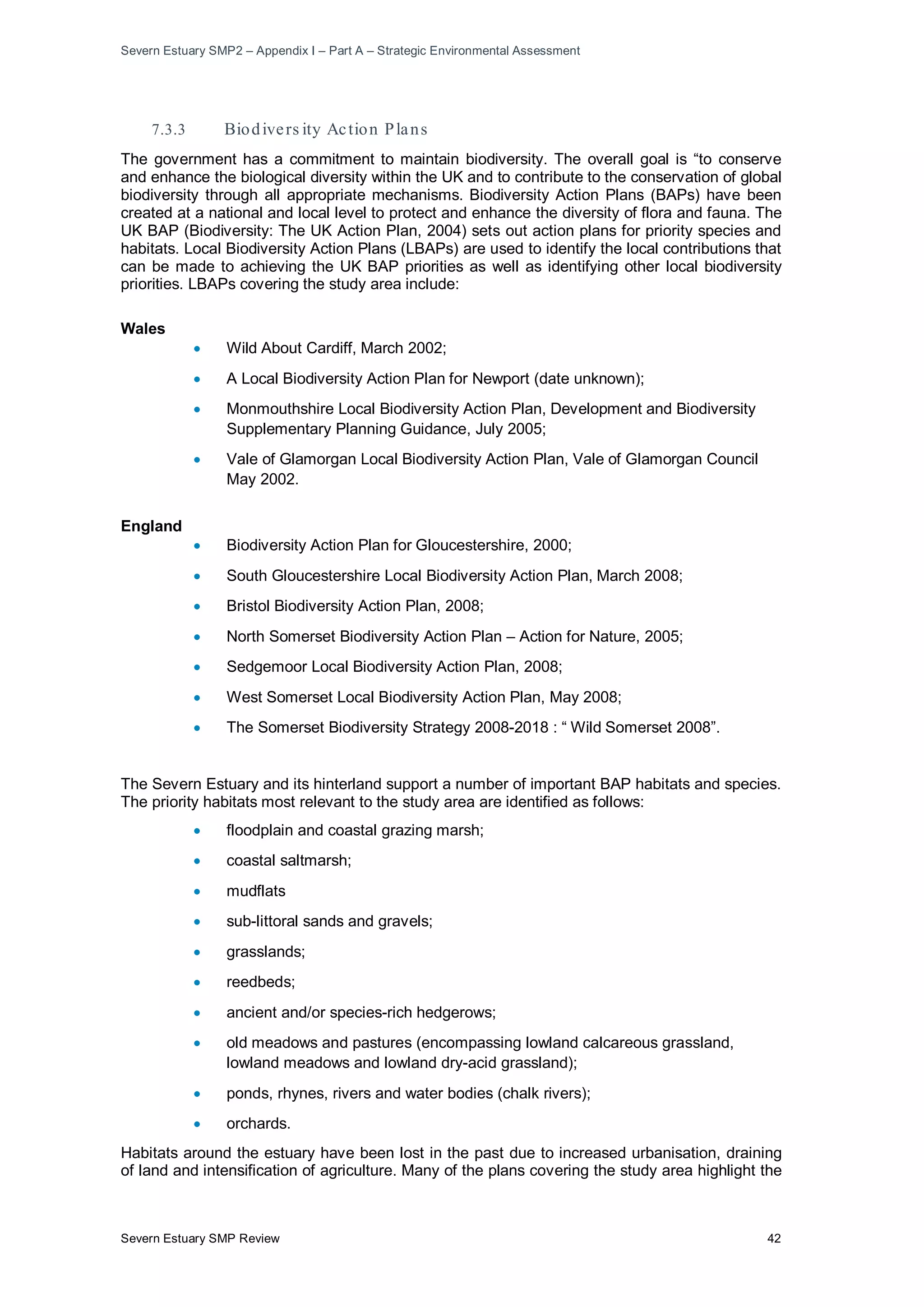 Severn Estuary SMP2 – Appendix I – Part A – Strategic Environmental Assessment
Severn Estuary SMP Review 42
7.3.3 Biodivers ity Action Plans
The government has a commitment to maintain biodiversity. The overall goal is “to conserve
and enhance the biological diversity within the UK and to contribute to the conservation of global
biodiversity through all appropriate mechanisms. Biodiversity Action Plans (BAPs) have been
created at a national and local level to protect and enhance the diversity of flora and fauna. The
UK BAP (Biodiversity: The UK Action Plan, 2004) sets out action plans for priority species and
habitats. Local Biodiversity Action Plans (LBAPs) are used to identify the local contributions that
can be made to achieving the UK BAP priorities as well as identifying other local biodiversity
priorities. LBAPs covering the study area include:
Wales
• Wild About Cardiff, March 2002;
• A Local Biodiversity Action Plan for Newport (date unknown);
• Monmouthshire Local Biodiversity Action Plan, Development and Biodiversity
Supplementary Planning Guidance, July 2005;
• Vale of Glamorgan Local Biodiversity Action Plan, Vale of Glamorgan Council
May 2002.
England
• Biodiversity Action Plan for Gloucestershire, 2000;
• South Gloucestershire Local Biodiversity Action Plan, March 2008;
• Bristol Biodiversity Action Plan, 2008;
• North Somerset Biodiversity Action Plan – Action for Nature, 2005;
• Sedgemoor Local Biodiversity Action Plan, 2008;
• West Somerset Local Biodiversity Action Plan, May 2008;
• The Somerset Biodiversity Strategy 2008-2018 : “ Wild Somerset 2008”.
The Severn Estuary and its hinterland support a number of important BAP habitats and species.
The priority habitats most relevant to the study area are identified as follows:
• floodplain and coastal grazing marsh;
• coastal saltmarsh;
• mudflats
• sub-littoral sands and gravels;
• grasslands;
• reedbeds;
• ancient and/or species-rich hedgerows;
• old meadows and pastures (encompassing lowland calcareous grassland,
lowland meadows and lowland dry-acid grassland);
• ponds, rhynes, rivers and water bodies (chalk rivers);
• orchards.
Habitats around the estuary have been lost in the past due to increased urbanisation, draining
of land and intensification of agriculture. Many of the plans covering the study area highlight the
 