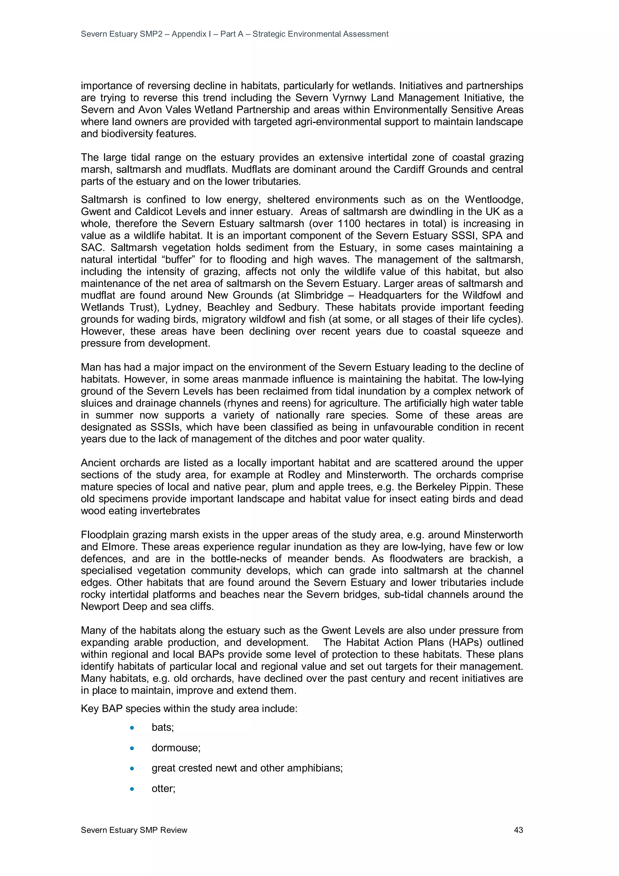 Severn Estuary SMP2 – Appendix I – Part A – Strategic Environmental Assessment
Severn Estuary SMP Review 43
importance of reversing decline in habitats, particularly for wetlands. Initiatives and partnerships
are trying to reverse this trend including the Severn Vyrnwy Land Management Initiative, the
Severn and Avon Vales Wetland Partnership and areas within Environmentally Sensitive Areas
where land owners are provided with targeted agri-environmental support to maintain landscape
and biodiversity features.
The large tidal range on the estuary provides an extensive intertidal zone of coastal grazing
marsh, saltmarsh and mudflats. Mudflats are dominant around the Cardiff Grounds and central
parts of the estuary and on the lower tributaries.
Saltmarsh is confined to low energy, sheltered environments such as on the Wentloodge,
Gwent and Caldicot Levels and inner estuary. Areas of saltmarsh are dwindling in the UK as a
whole, therefore the Severn Estuary saltmarsh (over 1100 hectares in total) is increasing in
value as a wildlife habitat. It is an important component of the Severn Estuary SSSI, SPA and
SAC. Saltmarsh vegetation holds sediment from the Estuary, in some cases maintaining a
natural intertidal “buffer” for to flooding and high waves. The management of the saltmarsh,
including the intensity of grazing, affects not only the wildlife value of this habitat, but also
maintenance of the net area of saltmarsh on the Severn Estuary. Larger areas of saltmarsh and
mudflat are found around New Grounds (at Slimbridge – Headquarters for the Wildfowl and
Wetlands Trust), Lydney, Beachley and Sedbury. These habitats provide important feeding
grounds for wading birds, migratory wildfowl and fish (at some, or all stages of their life cycles).
However, these areas have been declining over recent years due to coastal squeeze and
pressure from development.
Man has had a major impact on the environment of the Severn Estuary leading to the decline of
habitats. However, in some areas manmade influence is maintaining the habitat. The low-lying
ground of the Severn Levels has been reclaimed from tidal inundation by a complex network of
sluices and drainage channels (rhynes and reens) for agriculture. The artificially high water table
in summer now supports a variety of nationally rare species. Some of these areas are
designated as SSSIs, which have been classified as being in unfavourable condition in recent
years due to the lack of management of the ditches and poor water quality.
Ancient orchards are listed as a locally important habitat and are scattered around the upper
sections of the study area, for example at Rodley and Minsterworth. The orchards comprise
mature species of local and native pear, plum and apple trees, e.g. the Berkeley Pippin. These
old specimens provide important landscape and habitat value for insect eating birds and dead
wood eating invertebrates
Floodplain grazing marsh exists in the upper areas of the study area, e.g. around Minsterworth
and Elmore. These areas experience regular inundation as they are low-lying, have few or low
defences, and are in the bottle-necks of meander bends. As floodwaters are brackish, a
specialised vegetation community develops, which can grade into saltmarsh at the channel
edges. Other habitats that are found around the Severn Estuary and lower tributaries include
rocky intertidal platforms and beaches near the Severn bridges, sub-tidal channels around the
Newport Deep and sea cliffs.
Many of the habitats along the estuary such as the Gwent Levels are also under pressure from
expanding arable production, and development. The Habitat Action Plans (HAPs) outlined
within regional and local BAPs provide some level of protection to these habitats. These plans
identify habitats of particular local and regional value and set out targets for their management.
Many habitats, e.g. old orchards, have declined over the past century and recent initiatives are
in place to maintain, improve and extend them.
Key BAP species within the study area include:
• bats;
• dormouse;
• great crested newt and other amphibians;
• otter;
 