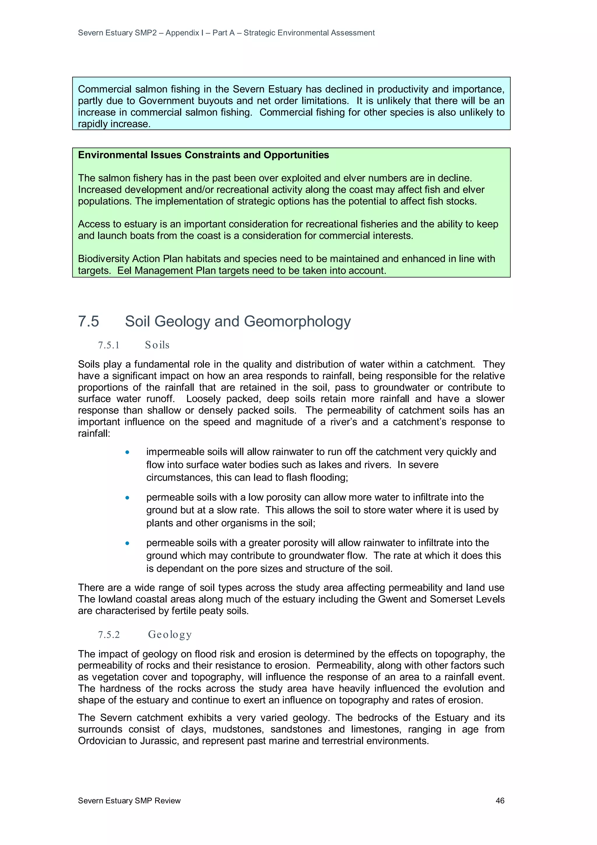 Severn Estuary SMP2 – Appendix I – Part A – Strategic Environmental Assessment
Severn Estuary SMP Review 46
Commercial salmon fishing in the Severn Estuary has declined in productivity and importance,
partly due to Government buyouts and net order limitations. It is unlikely that there will be an
increase in commercial salmon fishing. Commercial fishing for other species is also unlikely to
rapidly increase.
Environmental Issues Constraints and Opportunities
The salmon fishery has in the past been over exploited and elver numbers are in decline.
Increased development and/or recreational activity along the coast may affect fish and elver
populations. The implementation of strategic options has the potential to affect fish stocks.
Access to estuary is an important consideration for recreational fisheries and the ability to keep
and launch boats from the coast is a consideration for commercial interests.
Biodiversity Action Plan habitats and species need to be maintained and enhanced in line with
targets. Eel Management Plan targets need to be taken into account.
7.5 Soil Geology and Geomorphology
7.5.1 Soils
Soils play a fundamental role in the quality and distribution of water within a catchment. They
have a significant impact on how an area responds to rainfall, being responsible for the relative
proportions of the rainfall that are retained in the soil, pass to groundwater or contribute to
surface water runoff. Loosely packed, deep soils retain more rainfall and have a slower
response than shallow or densely packed soils. The permeability of catchment soils has an
important influence on the speed and magnitude of a river’s and a catchment’s response to
rainfall:
• impermeable soils will allow rainwater to run off the catchment very quickly and
flow into surface water bodies such as lakes and rivers. In severe
circumstances, this can lead to flash flooding;
• permeable soils with a low porosity can allow more water to infiltrate into the
ground but at a slow rate. This allows the soil to store water where it is used by
plants and other organisms in the soil;
• permeable soils with a greater porosity will allow rainwater to infiltrate into the
ground which may contribute to groundwater flow. The rate at which it does this
is dependant on the pore sizes and structure of the soil.
There are a wide range of soil types across the study area affecting permeability and land use
The lowland coastal areas along much of the estuary including the Gwent and Somerset Levels
are characterised by fertile peaty soils.
7.5.2 Geology
The impact of geology on flood risk and erosion is determined by the effects on topography, the
permeability of rocks and their resistance to erosion. Permeability, along with other factors such
as vegetation cover and topography, will influence the response of an area to a rainfall event.
The hardness of the rocks across the study area have heavily influenced the evolution and
shape of the estuary and continue to exert an influence on topography and rates of erosion.
The Severn catchment exhibits a very varied geology. The bedrocks of the Estuary and its
surrounds consist of clays, mudstones, sandstones and limestones, ranging in age from
Ordovician to Jurassic, and represent past marine and terrestrial environments.
 