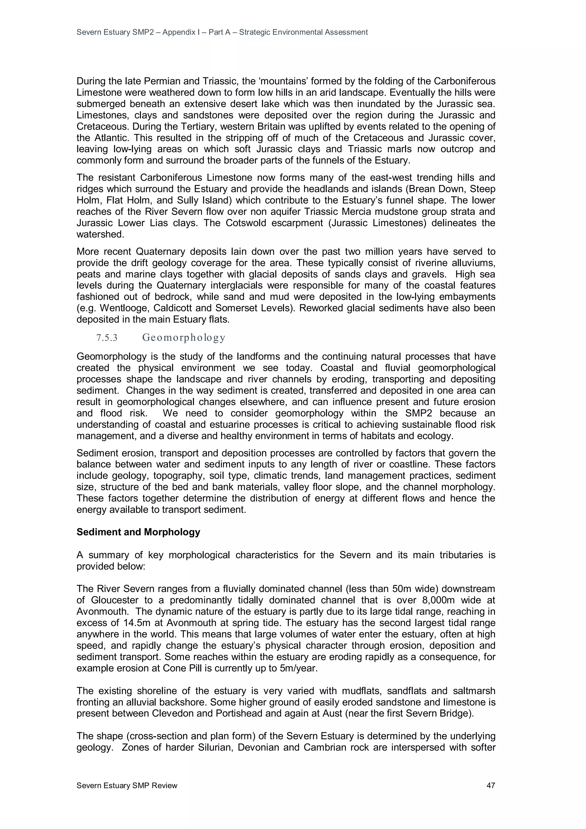 Severn Estuary SMP2 – Appendix I – Part A – Strategic Environmental Assessment
Severn Estuary SMP Review 47
During the late Permian and Triassic, the ‘mountains’ formed by the folding of the Carboniferous
Limestone were weathered down to form low hills in an arid landscape. Eventually the hills were
submerged beneath an extensive desert lake which was then inundated by the Jurassic sea.
Limestones, clays and sandstones were deposited over the region during the Jurassic and
Cretaceous. During the Tertiary, western Britain was uplifted by events related to the opening of
the Atlantic. This resulted in the stripping off of much of the Cretaceous and Jurassic cover,
leaving low-lying areas on which soft Jurassic clays and Triassic marls now outcrop and
commonly form and surround the broader parts of the funnels of the Estuary.
The resistant Carboniferous Limestone now forms many of the east-west trending hills and
ridges which surround the Estuary and provide the headlands and islands (Brean Down, Steep
Holm, Flat Holm, and Sully Island) which contribute to the Estuary’s funnel shape. The lower
reaches of the River Severn flow over non aquifer Triassic Mercia mudstone group strata and
Jurassic Lower Lias clays. The Cotswold escarpment (Jurassic Limestones) delineates the
watershed.
More recent Quaternary deposits lain down over the past two million years have served to
provide the drift geology coverage for the area. These typically consist of riverine alluviums,
peats and marine clays together with glacial deposits of sands clays and gravels. High sea
levels during the Quaternary interglacials were responsible for many of the coastal features
fashioned out of bedrock, while sand and mud were deposited in the low-lying embayments
(e.g. Wentlooge, Caldicott and Somerset Levels). Reworked glacial sediments have also been
deposited in the main Estuary flats.
7.5.3 Geomorphology
Geomorphology is the study of the landforms and the continuing natural processes that have
created the physical environment we see today. Coastal and fluvial geomorphological
processes shape the landscape and river channels by eroding, transporting and depositing
sediment. Changes in the way sediment is created, transferred and deposited in one area can
result in geomorphological changes elsewhere, and can influence present and future erosion
and flood risk. We need to consider geomorphology within the SMP2 because an
understanding of coastal and estuarine processes is critical to achieving sustainable flood risk
management, and a diverse and healthy environment in terms of habitats and ecology.
Sediment erosion, transport and deposition processes are controlled by factors that govern the
balance between water and sediment inputs to any length of river or coastline. These factors
include geology, topography, soil type, climatic trends, land management practices, sediment
size, structure of the bed and bank materials, valley floor slope, and the channel morphology.
These factors together determine the distribution of energy at different flows and hence the
energy available to transport sediment.
Sediment and Morphology
A summary of key morphological characteristics for the Severn and its main tributaries is
provided below:
The River Severn ranges from a fluvially dominated channel (less than 50m wide) downstream
of Gloucester to a predominantly tidally dominated channel that is over 8,000m wide at
Avonmouth. The dynamic nature of the estuary is partly due to its large tidal range, reaching in
excess of 14.5m at Avonmouth at spring tide. The estuary has the second largest tidal range
anywhere in the world. This means that large volumes of water enter the estuary, often at high
speed, and rapidly change the estuary’s physical character through erosion, deposition and
sediment transport. Some reaches within the estuary are eroding rapidly as a consequence, for
example erosion at Cone Pill is currently up to 5m/year.
The existing shoreline of the estuary is very varied with mudflats, sandflats and saltmarsh
fronting an alluvial backshore. Some higher ground of easily eroded sandstone and limestone is
present between Clevedon and Portishead and again at Aust (near the first Severn Bridge).
The shape (cross-section and plan form) of the Severn Estuary is determined by the underlying
geology. Zones of harder Silurian, Devonian and Cambrian rock are interspersed with softer
 