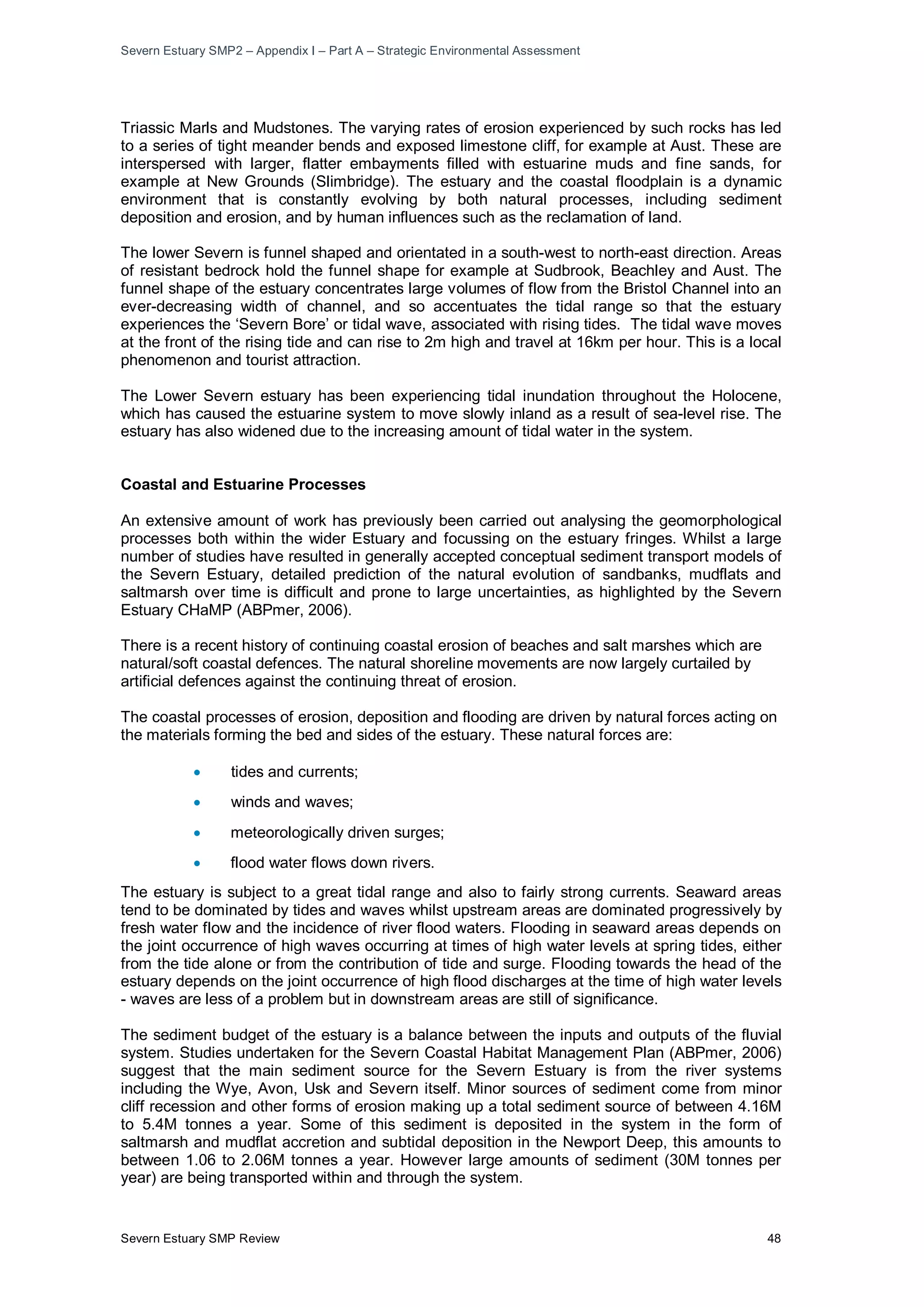 Severn Estuary SMP2 – Appendix I – Part A – Strategic Environmental Assessment
Severn Estuary SMP Review 48
Triassic Marls and Mudstones. The varying rates of erosion experienced by such rocks has led
to a series of tight meander bends and exposed limestone cliff, for example at Aust. These are
interspersed with larger, flatter embayments filled with estuarine muds and fine sands, for
example at New Grounds (Slimbridge). The estuary and the coastal floodplain is a dynamic
environment that is constantly evolving by both natural processes, including sediment
deposition and erosion, and by human influences such as the reclamation of land.
The lower Severn is funnel shaped and orientated in a south-west to north-east direction. Areas
of resistant bedrock hold the funnel shape for example at Sudbrook, Beachley and Aust. The
funnel shape of the estuary concentrates large volumes of flow from the Bristol Channel into an
ever-decreasing width of channel, and so accentuates the tidal range so that the estuary
experiences the ‘Severn Bore’ or tidal wave, associated with rising tides. The tidal wave moves
at the front of the rising tide and can rise to 2m high and travel at 16km per hour. This is a local
phenomenon and tourist attraction.
The Lower Severn estuary has been experiencing tidal inundation throughout the Holocene,
which has caused the estuarine system to move slowly inland as a result of sea-level rise. The
estuary has also widened due to the increasing amount of tidal water in the system.
Coastal and Estuarine Processes
An extensive amount of work has previously been carried out analysing the geomorphological
processes both within the wider Estuary and focussing on the estuary fringes. Whilst a large
number of studies have resulted in generally accepted conceptual sediment transport models of
the Severn Estuary, detailed prediction of the natural evolution of sandbanks, mudflats and
saltmarsh over time is difficult and prone to large uncertainties, as highlighted by the Severn
Estuary CHaMP (ABPmer, 2006).
There is a recent history of continuing coastal erosion of beaches and salt marshes which are
natural/soft coastal defences. The natural shoreline movements are now largely curtailed by
artificial defences against the continuing threat of erosion.
The coastal processes of erosion, deposition and flooding are driven by natural forces acting on
the materials forming the bed and sides of the estuary. These natural forces are:
• tides and currents;
• winds and waves;
• meteorologically driven surges;
• flood water flows down rivers.
The estuary is subject to a great tidal range and also to fairly strong currents. Seaward areas
tend to be dominated by tides and waves whilst upstream areas are dominated progressively by
fresh water flow and the incidence of river flood waters. Flooding in seaward areas depends on
the joint occurrence of high waves occurring at times of high water levels at spring tides, either
from the tide alone or from the contribution of tide and surge. Flooding towards the head of the
estuary depends on the joint occurrence of high flood discharges at the time of high water levels
- waves are less of a problem but in downstream areas are still of significance.
The sediment budget of the estuary is a balance between the inputs and outputs of the fluvial
system. Studies undertaken for the Severn Coastal Habitat Management Plan (ABPmer, 2006)
suggest that the main sediment source for the Severn Estuary is from the river systems
including the Wye, Avon, Usk and Severn itself. Minor sources of sediment come from minor
cliff recession and other forms of erosion making up a total sediment source of between 4.16M
to 5.4M tonnes a year. Some of this sediment is deposited in the system in the form of
saltmarsh and mudflat accretion and subtidal deposition in the Newport Deep, this amounts to
between 1.06 to 2.06M tonnes a year. However large amounts of sediment (30M tonnes per
year) are being transported within and through the system.
 