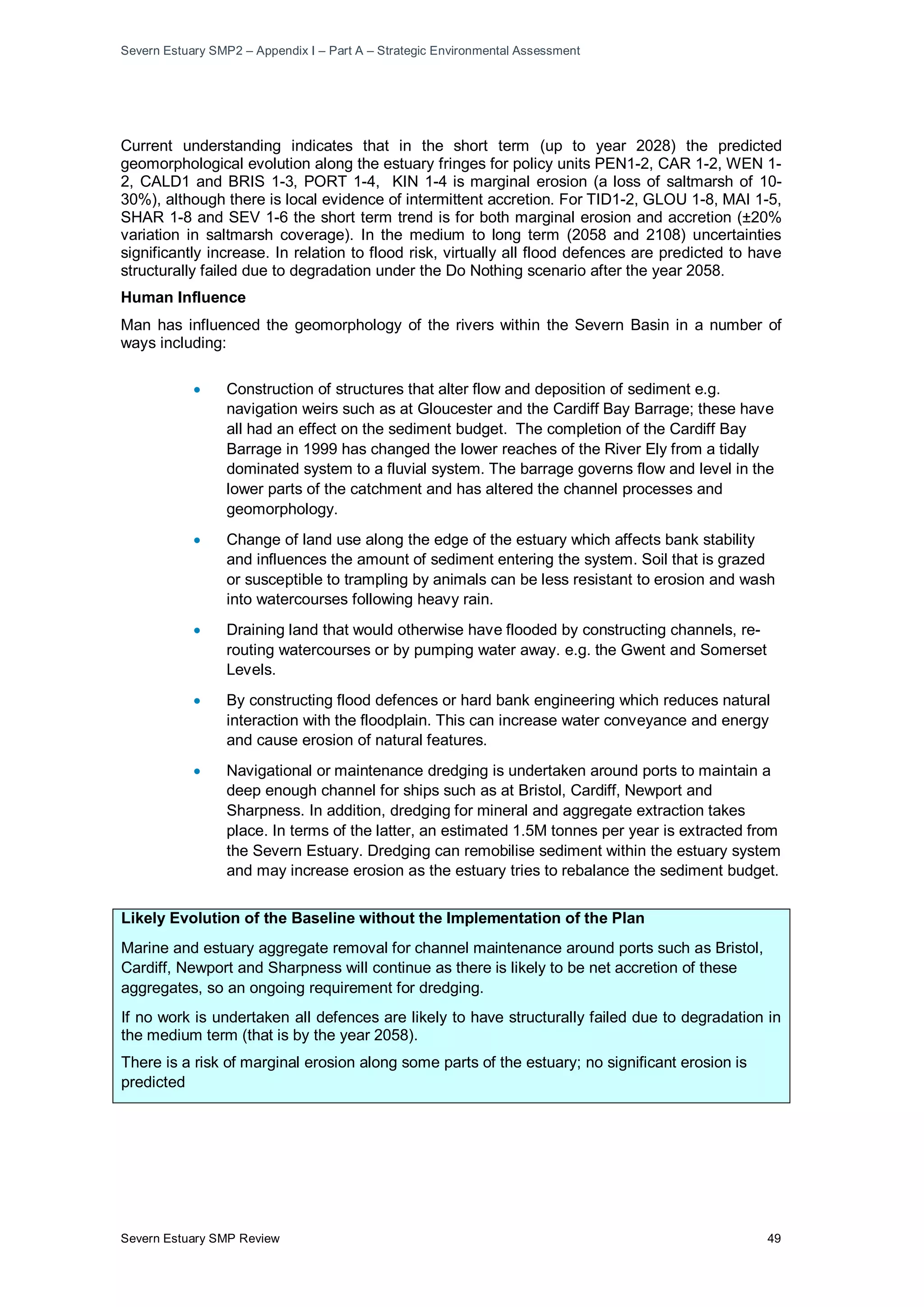 Severn Estuary SMP2 – Appendix I – Part A – Strategic Environmental Assessment
Severn Estuary SMP Review 49
Current understanding indicates that in the short term (up to year 2028) the predicted
geomorphological evolution along the estuary fringes for policy units PEN1-2, CAR 1-2, WEN 1-
2, CALD1 and BRIS 1-3, PORT 1-4, KIN 1-4 is marginal erosion (a loss of saltmarsh of 10-
30%), although there is local evidence of intermittent accretion. For TID1-2, GLOU 1-8, MAI 1-5,
SHAR 1-8 and SEV 1-6 the short term trend is for both marginal erosion and accretion (±20%
variation in saltmarsh coverage). In the medium to long term (2058 and 2108) uncertainties
significantly increase. In relation to flood risk, virtually all flood defences are predicted to have
structurally failed due to degradation under the Do Nothing scenario after the year 2058.
Human Influence
Man has influenced the geomorphology of the rivers within the Severn Basin in a number of
ways including:
• Construction of structures that alter flow and deposition of sediment e.g.
navigation weirs such as at Gloucester and the Cardiff Bay Barrage; these have
all had an effect on the sediment budget. The completion of the Cardiff Bay
Barrage in 1999 has changed the lower reaches of the River Ely from a tidally
dominated system to a fluvial system. The barrage governs flow and level in the
lower parts of the catchment and has altered the channel processes and
geomorphology.
• Change of land use along the edge of the estuary which affects bank stability
and influences the amount of sediment entering the system. Soil that is grazed
or susceptible to trampling by animals can be less resistant to erosion and wash
into watercourses following heavy rain.
• Draining land that would otherwise have flooded by constructing channels, re-
routing watercourses or by pumping water away. e.g. the Gwent and Somerset
Levels.
• By constructing flood defences or hard bank engineering which reduces natural
interaction with the floodplain. This can increase water conveyance and energy
and cause erosion of natural features.
• Navigational or maintenance dredging is undertaken around ports to maintain a
deep enough channel for ships such as at Bristol, Cardiff, Newport and
Sharpness. In addition, dredging for mineral and aggregate extraction takes
place. In terms of the latter, an estimated 1.5M tonnes per year is extracted from
the Severn Estuary. Dredging can remobilise sediment within the estuary system
and may increase erosion as the estuary tries to rebalance the sediment budget.
Likely Evolution of the Baseline without the Implementation of the Plan
Marine and estuary aggregate removal for channel maintenance around ports such as Bristol,
Cardiff, Newport and Sharpness will continue as there is likely to be net accretion of these
aggregates, so an ongoing requirement for dredging.
If no work is undertaken all defences are likely to have structurally failed due to degradation in
the medium term (that is by the year 2058).
There is a risk of marginal erosion along some parts of the estuary; no significant erosion is
predicted
 