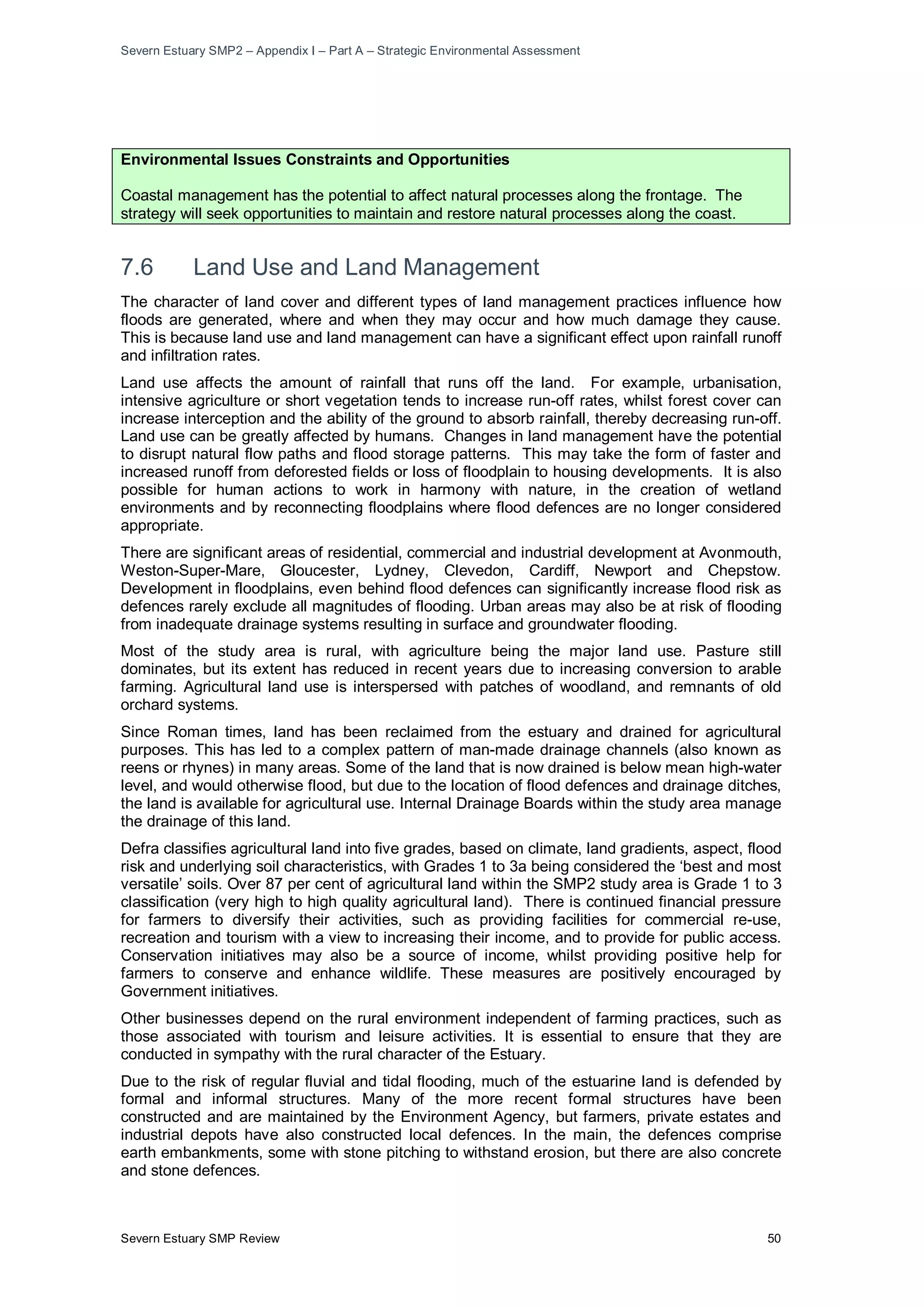 Severn Estuary SMP2 – Appendix I – Part A – Strategic Environmental Assessment
Severn Estuary SMP Review 50
Environmental Issues Constraints and Opportunities
Coastal management has the potential to affect natural processes along the frontage. The
strategy will seek opportunities to maintain and restore natural processes along the coast.
7.6 Land Use and Land Management
The character of land cover and different types of land management practices influence how
floods are generated, where and when they may occur and how much damage they cause.
This is because land use and land management can have a significant effect upon rainfall runoff
and infiltration rates.
Land use affects the amount of rainfall that runs off the land. For example, urbanisation,
intensive agriculture or short vegetation tends to increase run-off rates, whilst forest cover can
increase interception and the ability of the ground to absorb rainfall, thereby decreasing run-off.
Land use can be greatly affected by humans. Changes in land management have the potential
to disrupt natural flow paths and flood storage patterns. This may take the form of faster and
increased runoff from deforested fields or loss of floodplain to housing developments. It is also
possible for human actions to work in harmony with nature, in the creation of wetland
environments and by reconnecting floodplains where flood defences are no longer considered
appropriate.
There are significant areas of residential, commercial and industrial development at Avonmouth,
Weston-Super-Mare, Gloucester, Lydney, Clevedon, Cardiff, Newport and Chepstow.
Development in floodplains, even behind flood defences can significantly increase flood risk as
defences rarely exclude all magnitudes of flooding. Urban areas may also be at risk of flooding
from inadequate drainage systems resulting in surface and groundwater flooding.
Most of the study area is rural, with agriculture being the major land use. Pasture still
dominates, but its extent has reduced in recent years due to increasing conversion to arable
farming. Agricultural land use is interspersed with patches of woodland, and remnants of old
orchard systems.
Since Roman times, land has been reclaimed from the estuary and drained for agricultural
purposes. This has led to a complex pattern of man-made drainage channels (also known as
reens or rhynes) in many areas. Some of the land that is now drained is below mean high-water
level, and would otherwise flood, but due to the location of flood defences and drainage ditches,
the land is available for agricultural use. Internal Drainage Boards within the study area manage
the drainage of this land.
Defra classifies agricultural land into five grades, based on climate, land gradients, aspect, flood
risk and underlying soil characteristics, with Grades 1 to 3a being considered the ‘best and most
versatile’ soils. Over 87 per cent of agricultural land within the SMP2 study area is Grade 1 to 3
classification (very high to high quality agricultural land). There is continued financial pressure
for farmers to diversify their activities, such as providing facilities for commercial re-use,
recreation and tourism with a view to increasing their income, and to provide for public access.
Conservation initiatives may also be a source of income, whilst providing positive help for
farmers to conserve and enhance wildlife. These measures are positively encouraged by
Government initiatives.
Other businesses depend on the rural environment independent of farming practices, such as
those associated with tourism and leisure activities. It is essential to ensure that they are
conducted in sympathy with the rural character of the Estuary.
Due to the risk of regular fluvial and tidal flooding, much of the estuarine land is defended by
formal and informal structures. Many of the more recent formal structures have been
constructed and are maintained by the Environment Agency, but farmers, private estates and
industrial depots have also constructed local defences. In the main, the defences comprise
earth embankments, some with stone pitching to withstand erosion, but there are also concrete
and stone defences.
 