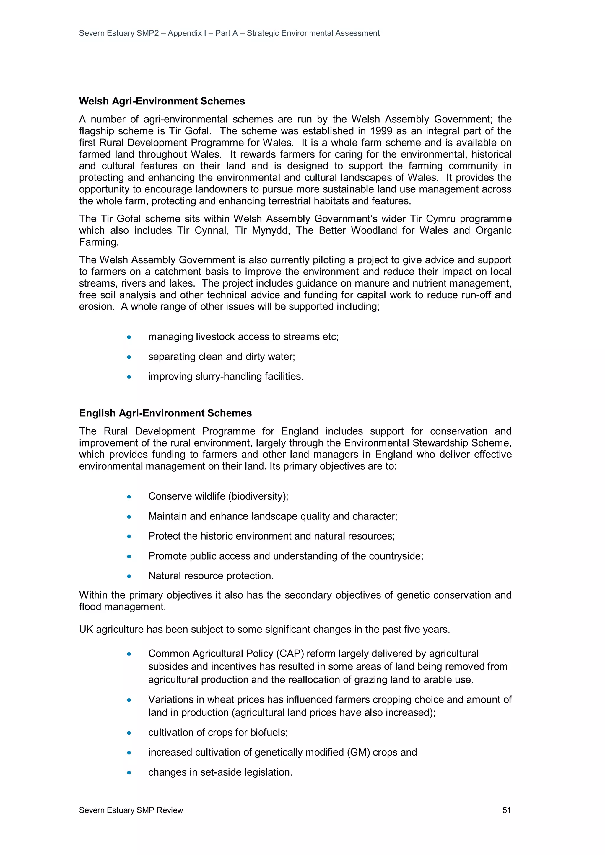 Severn Estuary SMP2 – Appendix I – Part A – Strategic Environmental Assessment
Severn Estuary SMP Review 51
Welsh Agri-Environment Schemes
A number of agri-environmental schemes are run by the Welsh Assembly Government; the
flagship scheme is Tir Gofal. The scheme was established in 1999 as an integral part of the
first Rural Development Programme for Wales. It is a whole farm scheme and is available on
farmed land throughout Wales. It rewards farmers for caring for the environmental, historical
and cultural features on their land and is designed to support the farming community in
protecting and enhancing the environmental and cultural landscapes of Wales. It provides the
opportunity to encourage landowners to pursue more sustainable land use management across
the whole farm, protecting and enhancing terrestrial habitats and features.
The Tir Gofal scheme sits within Welsh Assembly Government’s wider Tir Cymru programme
which also includes Tir Cynnal, Tir Mynydd, The Better Woodland for Wales and Organic
Farming.
The Welsh Assembly Government is also currently piloting a project to give advice and support
to farmers on a catchment basis to improve the environment and reduce their impact on local
streams, rivers and lakes. The project includes guidance on manure and nutrient management,
free soil analysis and other technical advice and funding for capital work to reduce run-off and
erosion. A whole range of other issues will be supported including;
• managing livestock access to streams etc;
• separating clean and dirty water;
• improving slurry-handling facilities.
English Agri-Environment Schemes
The Rural Development Programme for England includes support for conservation and
improvement of the rural environment, largely through the Environmental Stewardship Scheme,
which provides funding to farmers and other land managers in England who deliver effective
environmental management on their land. Its primary objectives are to:
• Conserve wildlife (biodiversity);
• Maintain and enhance landscape quality and character;
• Protect the historic environment and natural resources;
• Promote public access and understanding of the countryside;
• Natural resource protection.
Within the primary objectives it also has the secondary objectives of genetic conservation and
flood management.
UK agriculture has been subject to some significant changes in the past five years.
• Common Agricultural Policy (CAP) reform largely delivered by agricultural
subsides and incentives has resulted in some areas of land being removed from
agricultural production and the reallocation of grazing land to arable use.
• Variations in wheat prices has influenced farmers cropping choice and amount of
land in production (agricultural land prices have also increased);
• cultivation of crops for biofuels;
• increased cultivation of genetically modified (GM) crops and
• changes in set-aside legislation.
 
