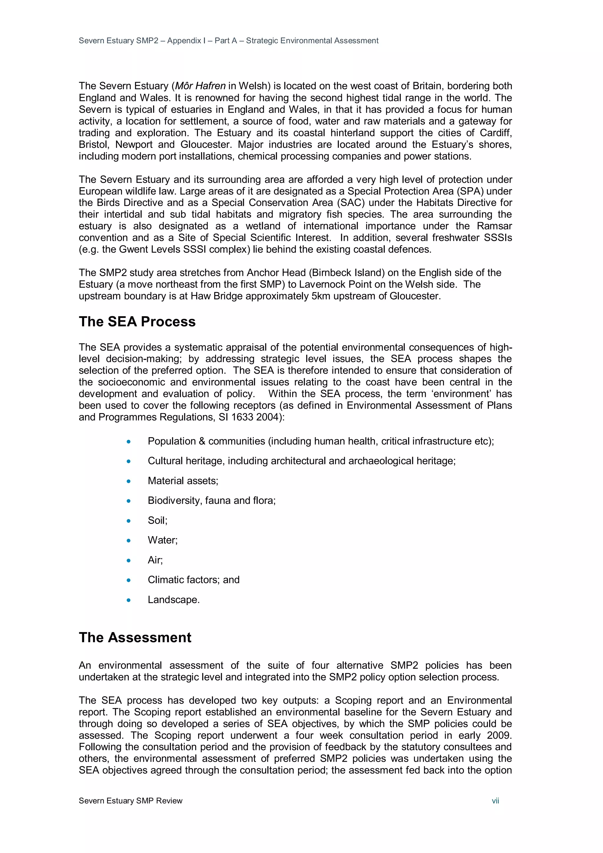 Severn Estuary SMP2 – Appendix I – Part A – Strategic Environmental Assessment
Severn Estuary SMP Review vii
The Severn Estuary (Môr Hafren in Welsh) is located on the west coast of Britain, bordering both
England and Wales. It is renowned for having the second highest tidal range in the world. The
Severn is typical of estuaries in England and Wales, in that it has provided a focus for human
activity, a location for settlement, a source of food, water and raw materials and a gateway for
trading and exploration. The Estuary and its coastal hinterland support the cities of Cardiff,
Bristol, Newport and Gloucester. Major industries are located around the Estuary’s shores,
including modern port installations, chemical processing companies and power stations.
The Severn Estuary and its surrounding area are afforded a very high level of protection under
European wildlife law. Large areas of it are designated as a Special Protection Area (SPA) under
the Birds Directive and as a Special Conservation Area (SAC) under the Habitats Directive for
their intertidal and sub tidal habitats and migratory fish species. The area surrounding the
estuary is also designated as a wetland of international importance under the Ramsar
convention and as a Site of Special Scientific Interest. In addition, several freshwater SSSIs
(e.g. the Gwent Levels SSSI complex) lie behind the existing coastal defences.
The SMP2 study area stretches from Anchor Head (Birnbeck Island) on the English side of the
Estuary (a move northeast from the first SMP) to Lavernock Point on the Welsh side. The
upstream boundary is at Haw Bridge approximately 5km upstream of Gloucester.
The SEA Process
The SEA provides a systematic appraisal of the potential environmental consequences of high-
level decision-making; by addressing strategic level issues, the SEA process shapes the
selection of the preferred option. The SEA is therefore intended to ensure that consideration of
the socioeconomic and environmental issues relating to the coast have been central in the
development and evaluation of policy. Within the SEA process, the term ‘environment’ has
been used to cover the following receptors (as defined in Environmental Assessment of Plans
and Programmes Regulations, SI 1633 2004):
• Population & communities (including human health, critical infrastructure etc);
• Cultural heritage, including architectural and archaeological heritage;
• Material assets;
• Biodiversity, fauna and flora;
• Soil;
• Water;
• Air;
• Climatic factors; and
• Landscape.
The Assessment
An environmental assessment of the suite of four alternative SMP2 policies has been
undertaken at the strategic level and integrated into the SMP2 policy option selection process.
The SEA process has developed two key outputs: a Scoping report and an Environmental
report. The Scoping report established an environmental baseline for the Severn Estuary and
through doing so developed a series of SEA objectives, by which the SMP policies could be
assessed. The Scoping report underwent a four week consultation period in early 2009.
Following the consultation period and the provision of feedback by the statutory consultees and
others, the environmental assessment of preferred SMP2 policies was undertaken using the
SEA objectives agreed through the consultation period; the assessment fed back into the option
 