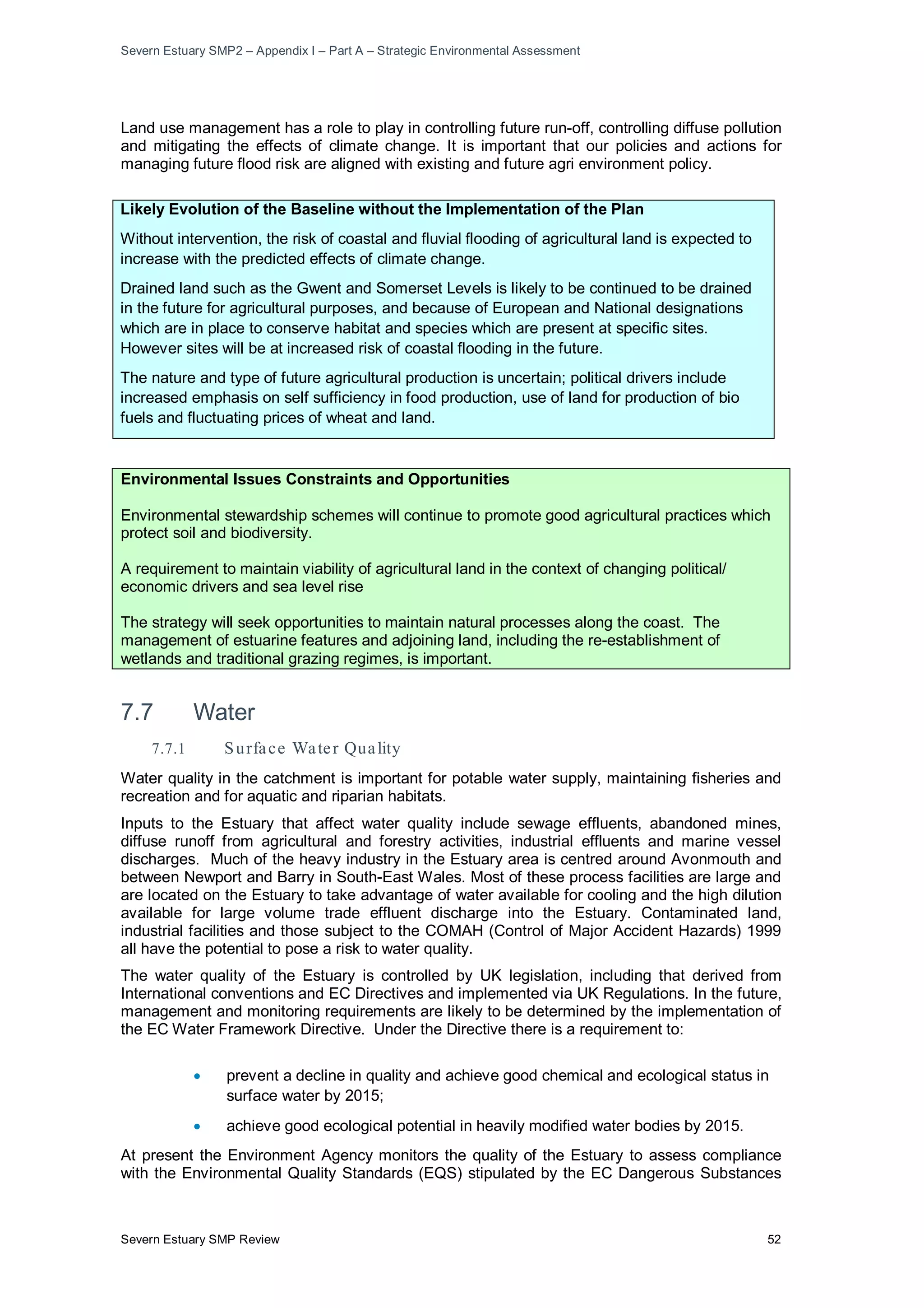 Severn Estuary SMP2 – Appendix I – Part A – Strategic Environmental Assessment
Severn Estuary SMP Review 52
Land use management has a role to play in controlling future run-off, controlling diffuse pollution
and mitigating the effects of climate change. It is important that our policies and actions for
managing future flood risk are aligned with existing and future agri environment policy.
Likely Evolution of the Baseline without the Implementation of the Plan
Without intervention, the risk of coastal and fluvial flooding of agricultural land is expected to
increase with the predicted effects of climate change.
Drained land such as the Gwent and Somerset Levels is likely to be continued to be drained
in the future for agricultural purposes, and because of European and National designations
which are in place to conserve habitat and species which are present at specific sites.
However sites will be at increased risk of coastal flooding in the future.
The nature and type of future agricultural production is uncertain; political drivers include
increased emphasis on self sufficiency in food production, use of land for production of bio
fuels and fluctuating prices of wheat and land.
Environmental Issues Constraints and Opportunities
Environmental stewardship schemes will continue to promote good agricultural practices which
protect soil and biodiversity.
A requirement to maintain viability of agricultural land in the context of changing political/
economic drivers and sea level rise
The strategy will seek opportunities to maintain natural processes along the coast. The
management of estuarine features and adjoining land, including the re-establishment of
wetlands and traditional grazing regimes, is important.
7.7 Water
7.7.1 Surface Water Quality
Water quality in the catchment is important for potable water supply, maintaining fisheries and
recreation and for aquatic and riparian habitats.
Inputs to the Estuary that affect water quality include sewage effluents, abandoned mines,
diffuse runoff from agricultural and forestry activities, industrial effluents and marine vessel
discharges. Much of the heavy industry in the Estuary area is centred around Avonmouth and
between Newport and Barry in South-East Wales. Most of these process facilities are large and
are located on the Estuary to take advantage of water available for cooling and the high dilution
available for large volume trade effluent discharge into the Estuary. Contaminated land,
industrial facilities and those subject to the COMAH (Control of Major Accident Hazards) 1999
all have the potential to pose a risk to water quality.
The water quality of the Estuary is controlled by UK legislation, including that derived from
International conventions and EC Directives and implemented via UK Regulations. In the future,
management and monitoring requirements are likely to be determined by the implementation of
the EC Water Framework Directive. Under the Directive there is a requirement to:
• prevent a decline in quality and achieve good chemical and ecological status in
surface water by 2015;
• achieve good ecological potential in heavily modified water bodies by 2015.
At present the Environment Agency monitors the quality of the Estuary to assess compliance
with the Environmental Quality Standards (EQS) stipulated by the EC Dangerous Substances
 