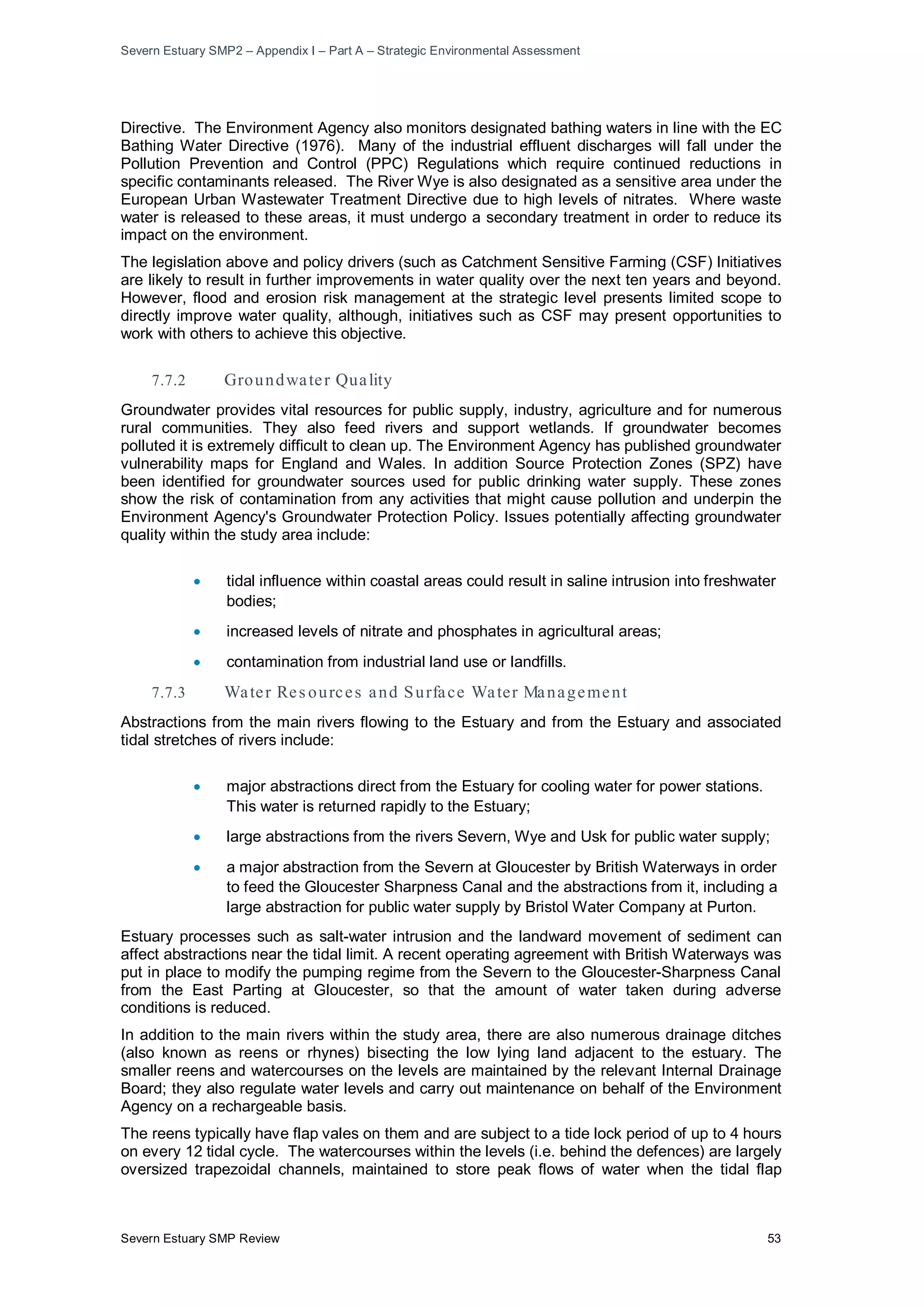 Severn Estuary SMP2 – Appendix I – Part A – Strategic Environmental Assessment
Severn Estuary SMP Review 53
Directive. The Environment Agency also monitors designated bathing waters in line with the EC
Bathing Water Directive (1976). Many of the industrial effluent discharges will fall under the
Pollution Prevention and Control (PPC) Regulations which require continued reductions in
specific contaminants released. The River Wye is also designated as a sensitive area under the
European Urban Wastewater Treatment Directive due to high levels of nitrates. Where waste
water is released to these areas, it must undergo a secondary treatment in order to reduce its
impact on the environment.
The legislation above and policy drivers (such as Catchment Sensitive Farming (CSF) Initiatives
are likely to result in further improvements in water quality over the next ten years and beyond.
However, flood and erosion risk management at the strategic level presents limited scope to
directly improve water quality, although, initiatives such as CSF may present opportunities to
work with others to achieve this objective.
7.7.2 Groundwater Quality
Groundwater provides vital resources for public supply, industry, agriculture and for numerous
rural communities. They also feed rivers and support wetlands. If groundwater becomes
polluted it is extremely difficult to clean up. The Environment Agency has published groundwater
vulnerability maps for England and Wales. In addition Source Protection Zones (SPZ) have
been identified for groundwater sources used for public drinking water supply. These zones
show the risk of contamination from any activities that might cause pollution and underpin the
Environment Agency's Groundwater Protection Policy. Issues potentially affecting groundwater
quality within the study area include:
• tidal influence within coastal areas could result in saline intrusion into freshwater
bodies;
• increased levels of nitrate and phosphates in agricultural areas;
• contamination from industrial land use or landfills.
7.7.3 Water Res ources and Surface Water Management
Abstractions from the main rivers flowing to the Estuary and from the Estuary and associated
tidal stretches of rivers include:
• major abstractions direct from the Estuary for cooling water for power stations.
This water is returned rapidly to the Estuary;
• large abstractions from the rivers Severn, Wye and Usk for public water supply;
• a major abstraction from the Severn at Gloucester by British Waterways in order
to feed the Gloucester Sharpness Canal and the abstractions from it, including a
large abstraction for public water supply by Bristol Water Company at Purton.
Estuary processes such as salt-water intrusion and the landward movement of sediment can
affect abstractions near the tidal limit. A recent operating agreement with British Waterways was
put in place to modify the pumping regime from the Severn to the Gloucester-Sharpness Canal
from the East Parting at Gloucester, so that the amount of water taken during adverse
conditions is reduced.
In addition to the main rivers within the study area, there are also numerous drainage ditches
(also known as reens or rhynes) bisecting the low lying land adjacent to the estuary. The
smaller reens and watercourses on the levels are maintained by the relevant Internal Drainage
Board; they also regulate water levels and carry out maintenance on behalf of the Environment
Agency on a rechargeable basis.
The reens typically have flap vales on them and are subject to a tide lock period of up to 4 hours
on every 12 tidal cycle. The watercourses within the levels (i.e. behind the defences) are largely
oversized trapezoidal channels, maintained to store peak flows of water when the tidal flap
 