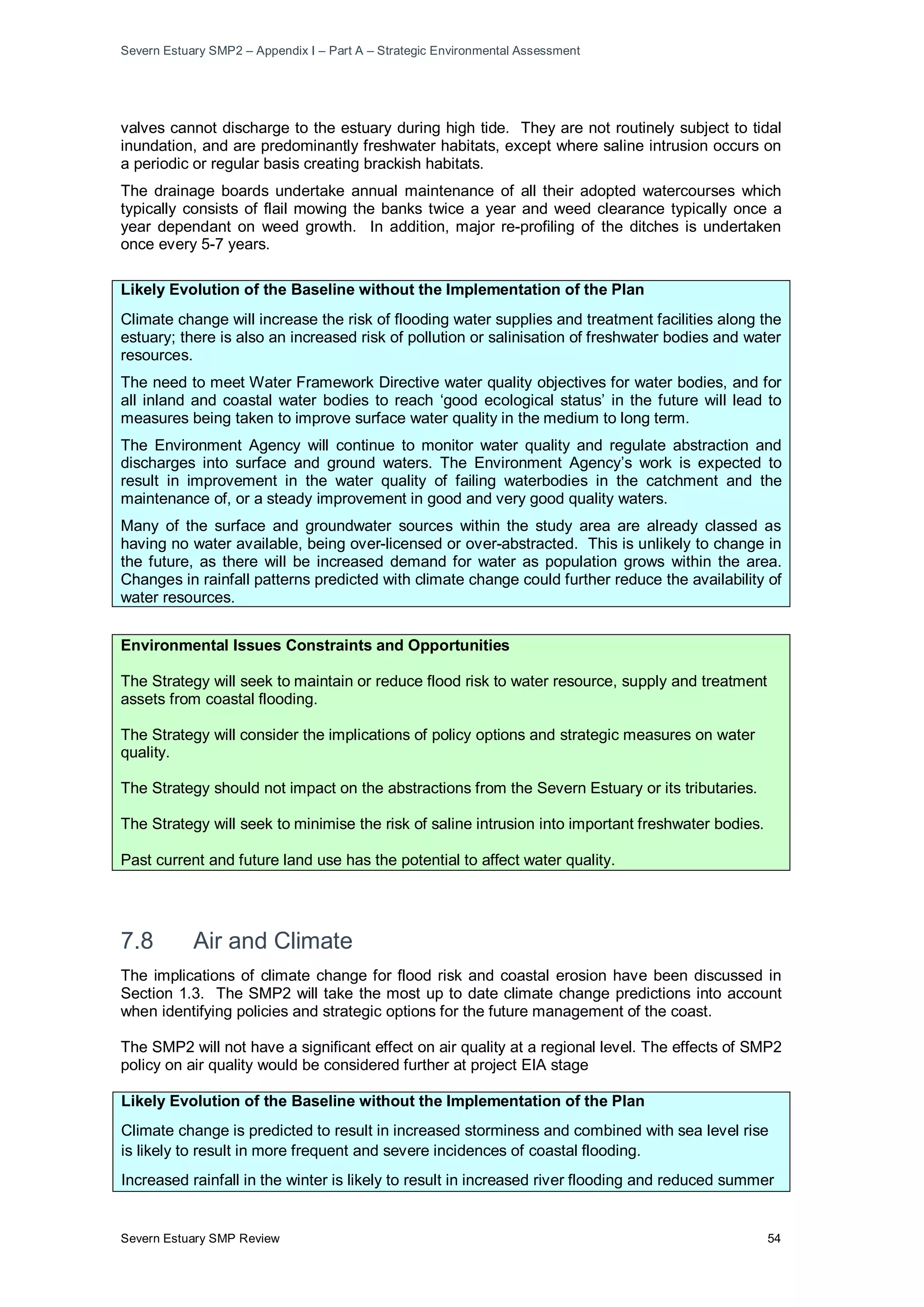 Severn Estuary SMP2 – Appendix I – Part A – Strategic Environmental Assessment
Severn Estuary SMP Review 54
valves cannot discharge to the estuary during high tide. They are not routinely subject to tidal
inundation, and are predominantly freshwater habitats, except where saline intrusion occurs on
a periodic or regular basis creating brackish habitats.
The drainage boards undertake annual maintenance of all their adopted watercourses which
typically consists of flail mowing the banks twice a year and weed clearance typically once a
year dependant on weed growth. In addition, major re-profiling of the ditches is undertaken
once every 5-7 years.
Likely Evolution of the Baseline without the Implementation of the Plan
Climate change will increase the risk of flooding water supplies and treatment facilities along the
estuary; there is also an increased risk of pollution or salinisation of freshwater bodies and water
resources.
The need to meet Water Framework Directive water quality objectives for water bodies, and for
all inland and coastal water bodies to reach ‘good ecological status’ in the future will lead to
measures being taken to improve surface water quality in the medium to long term.
The Environment Agency will continue to monitor water quality and regulate abstraction and
discharges into surface and ground waters. The Environment Agency’s work is expected to
result in improvement in the water quality of failing waterbodies in the catchment and the
maintenance of, or a steady improvement in good and very good quality waters.
Many of the surface and groundwater sources within the study area are already classed as
having no water available, being over-licensed or over-abstracted. This is unlikely to change in
the future, as there will be increased demand for water as population grows within the area.
Changes in rainfall patterns predicted with climate change could further reduce the availability of
water resources.
Environmental Issues Constraints and Opportunities
The Strategy will seek to maintain or reduce flood risk to water resource, supply and treatment
assets from coastal flooding.
The Strategy will consider the implications of policy options and strategic measures on water
quality.
The Strategy should not impact on the abstractions from the Severn Estuary or its tributaries.
The Strategy will seek to minimise the risk of saline intrusion into important freshwater bodies.
Past current and future land use has the potential to affect water quality.
7.8 Air and Climate
The implications of climate change for flood risk and coastal erosion have been discussed in
Section 1.3. The SMP2 will take the most up to date climate change predictions into account
when identifying policies and strategic options for the future management of the coast.
The SMP2 will not have a significant effect on air quality at a regional level. The effects of SMP2
policy on air quality would be considered further at project EIA stage
Likely Evolution of the Baseline without the Implementation of the Plan
Climate change is predicted to result in increased storminess and combined with sea level rise
is likely to result in more frequent and severe incidences of coastal flooding.
Increased rainfall in the winter is likely to result in increased river flooding and reduced summer
 