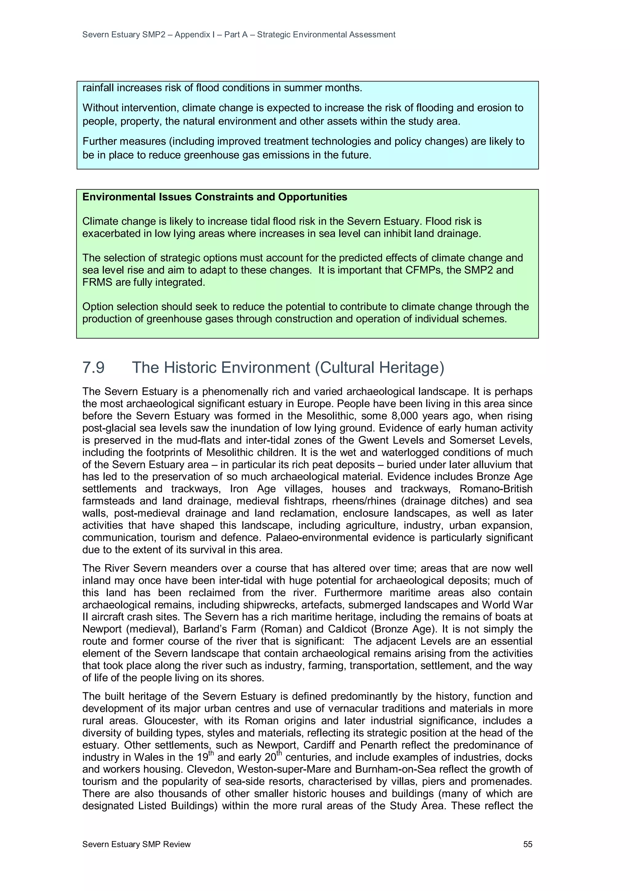 Severn Estuary SMP2 – Appendix I – Part A – Strategic Environmental Assessment
Severn Estuary SMP Review 55
rainfall increases risk of flood conditions in summer months.
Without intervention, climate change is expected to increase the risk of flooding and erosion to
people, property, the natural environment and other assets within the study area.
Further measures (including improved treatment technologies and policy changes) are likely to
be in place to reduce greenhouse gas emissions in the future.
Environmental Issues Constraints and Opportunities
Climate change is likely to increase tidal flood risk in the Severn Estuary. Flood risk is
exacerbated in low lying areas where increases in sea level can inhibit land drainage.
The selection of strategic options must account for the predicted effects of climate change and
sea level rise and aim to adapt to these changes. It is important that CFMPs, the SMP2 and
FRMS are fully integrated.
Option selection should seek to reduce the potential to contribute to climate change through the
production of greenhouse gases through construction and operation of individual schemes.
7.9 The Historic Environment (Cultural Heritage)
The Severn Estuary is a phenomenally rich and varied archaeological landscape. It is perhaps
the most archaeological significant estuary in Europe. People have been living in this area since
before the Severn Estuary was formed in the Mesolithic, some 8,000 years ago, when rising
post-glacial sea levels saw the inundation of low lying ground. Evidence of early human activity
is preserved in the mud-flats and inter-tidal zones of the Gwent Levels and Somerset Levels,
including the footprints of Mesolithic children. It is the wet and waterlogged conditions of much
of the Severn Estuary area – in particular its rich peat deposits – buried under later alluvium that
has led to the preservation of so much archaeological material. Evidence includes Bronze Age
settlements and trackways, Iron Age villages, houses and trackways, Romano-British
farmsteads and land drainage, medieval fishtraps, rheens/rhines (drainage ditches) and sea
walls, post-medieval drainage and land reclamation, enclosure landscapes, as well as later
activities that have shaped this landscape, including agriculture, industry, urban expansion,
communication, tourism and defence. Palaeo-environmental evidence is particularly significant
due to the extent of its survival in this area.
The River Severn meanders over a course that has altered over time; areas that are now well
inland may once have been inter-tidal with huge potential for archaeological deposits; much of
this land has been reclaimed from the river. Furthermore maritime areas also contain
archaeological remains, including shipwrecks, artefacts, submerged landscapes and World War
II aircraft crash sites. The Severn has a rich maritime heritage, including the remains of boats at
Newport (medieval), Barland’s Farm (Roman) and Caldicot (Bronze Age). It is not simply the
route and former course of the river that is significant: The adjacent Levels are an essential
element of the Severn landscape that contain archaeological remains arising from the activities
that took place along the river such as industry, farming, transportation, settlement, and the way
of life of the people living on its shores.
The built heritage of the Severn Estuary is defined predominantly by the history, function and
development of its major urban centres and use of vernacular traditions and materials in more
rural areas. Gloucester, with its Roman origins and later industrial significance, includes a
diversity of building types, styles and materials, reflecting its strategic position at the head of the
estuary. Other settlements, such as Newport, Cardiff and Penarth reflect the predominance of
industry in Wales in the 19
th
and early 20th
centuries, and include examples of industries, docks
and workers housing. Clevedon, Weston-super-Mare and Burnham-on-Sea reflect the growth of
tourism and the popularity of sea-side resorts, characterised by villas, piers and promenades.
There are also thousands of other smaller historic houses and buildings (many of which are
designated Listed Buildings) within the more rural areas of the Study Area. These reflect the
 