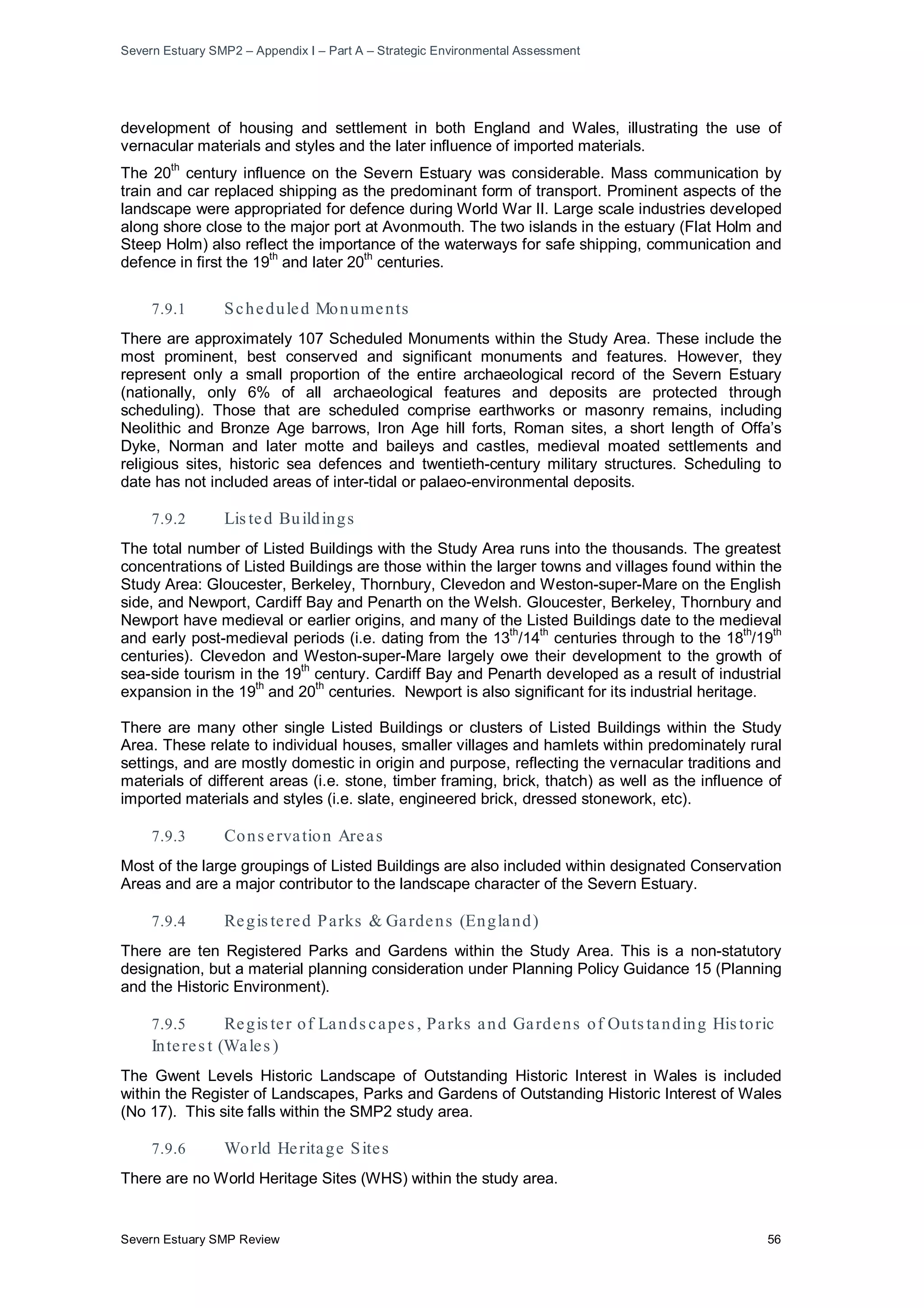 Severn Estuary SMP2 – Appendix I – Part A – Strategic Environmental Assessment
Severn Estuary SMP Review 56
development of housing and settlement in both England and Wales, illustrating the use of
vernacular materials and styles and the later influence of imported materials.
The 20
th
century influence on the Severn Estuary was considerable. Mass communication by
train and car replaced shipping as the predominant form of transport. Prominent aspects of the
landscape were appropriated for defence during World War II. Large scale industries developed
along shore close to the major port at Avonmouth. The two islands in the estuary (Flat Holm and
Steep Holm) also reflect the importance of the waterways for safe shipping, communication and
defence in first the 19
th
and later 20
th
centuries.
7.9.1 Scheduled Monuments
There are approximately 107 Scheduled Monuments within the Study Area. These include the
most prominent, best conserved and significant monuments and features. However, they
represent only a small proportion of the entire archaeological record of the Severn Estuary
(nationally, only 6% of all archaeological features and deposits are protected through
scheduling). Those that are scheduled comprise earthworks or masonry remains, including
Neolithic and Bronze Age barrows, Iron Age hill forts, Roman sites, a short length of Offa’s
Dyke, Norman and later motte and baileys and castles, medieval moated settlements and
religious sites, historic sea defences and twentieth-century military structures. Scheduling to
date has not included areas of inter-tidal or palaeo-environmental deposits.
7.9.2 Lis ted Buildings
The total number of Listed Buildings with the Study Area runs into the thousands. The greatest
concentrations of Listed Buildings are those within the larger towns and villages found within the
Study Area: Gloucester, Berkeley, Thornbury, Clevedon and Weston-super-Mare on the English
side, and Newport, Cardiff Bay and Penarth on the Welsh. Gloucester, Berkeley, Thornbury and
Newport have medieval or earlier origins, and many of the Listed Buildings date to the medieval
and early post-medieval periods (i.e. dating from the 13
th
/14
th
centuries through to the 18
th
/19
th
centuries). Clevedon and Weston-super-Mare largely owe their development to the growth of
sea-side tourism in the 19
th
century. Cardiff Bay and Penarth developed as a result of industrial
expansion in the 19
th
and 20th
centuries. Newport is also significant for its industrial heritage.
There are many other single Listed Buildings or clusters of Listed Buildings within the Study
Area. These relate to individual houses, smaller villages and hamlets within predominately rural
settings, and are mostly domestic in origin and purpose, reflecting the vernacular traditions and
materials of different areas (i.e. stone, timber framing, brick, thatch) as well as the influence of
imported materials and styles (i.e. slate, engineered brick, dressed stonework, etc).
7.9.3 Cons ervation Areas
Most of the large groupings of Listed Buildings are also included within designated Conservation
Areas and are a major contributor to the landscape character of the Severn Estuary.
7.9.4 Regis tered Parks & Gardens (England)
There are ten Registered Parks and Gardens within the Study Area. This is a non-statutory
designation, but a material planning consideration under Planning Policy Guidance 15 (Planning
and the Historic Environment).
7.9.5 Regis ter of Lands capes , Parks and Gardens of Outs tanding His toric
Interes t (Wales )
The Gwent Levels Historic Landscape of Outstanding Historic Interest in Wales is included
within the Register of Landscapes, Parks and Gardens of Outstanding Historic Interest of Wales
(No 17). This site falls within the SMP2 study area.
7.9.6 World Heritage Sites
There are no World Heritage Sites (WHS) within the study area.
 