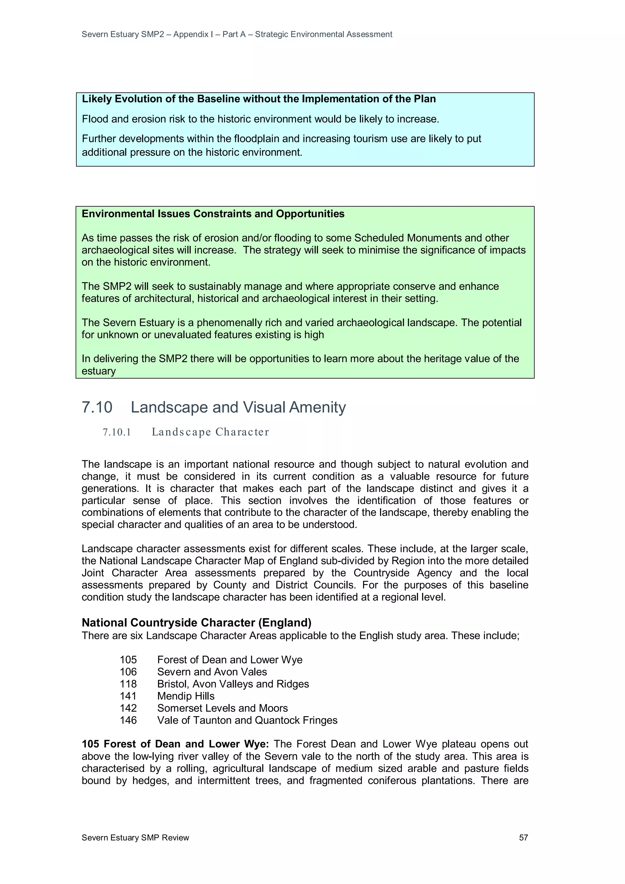 Severn Estuary SMP2 – Appendix I – Part A – Strategic Environmental Assessment
Severn Estuary SMP Review 57
Likely Evolution of the Baseline without the Implementation of the Plan
Flood and erosion risk to the historic environment would be likely to increase.
Further developments within the floodplain and increasing tourism use are likely to put
additional pressure on the historic environment.
Environmental Issues Constraints and Opportunities
As time passes the risk of erosion and/or flooding to some Scheduled Monuments and other
archaeological sites will increase. The strategy will seek to minimise the significance of impacts
on the historic environment.
The SMP2 will seek to sustainably manage and where appropriate conserve and enhance
features of architectural, historical and archaeological interest in their setting.
The Severn Estuary is a phenomenally rich and varied archaeological landscape. The potential
for unknown or unevaluated features existing is high
In delivering the SMP2 there will be opportunities to learn more about the heritage value of the
estuary
7.10 Landscape and Visual Amenity
7.10.1 Lands cape Character
The landscape is an important national resource and though subject to natural evolution and
change, it must be considered in its current condition as a valuable resource for future
generations. It is character that makes each part of the landscape distinct and gives it a
particular sense of place. This section involves the identification of those features or
combinations of elements that contribute to the character of the landscape, thereby enabling the
special character and qualities of an area to be understood.
Landscape character assessments exist for different scales. These include, at the larger scale,
the National Landscape Character Map of England sub-divided by Region into the more detailed
Joint Character Area assessments prepared by the Countryside Agency and the local
assessments prepared by County and District Councils. For the purposes of this baseline
condition study the landscape character has been identified at a regional level.
National Countryside Character (England)
There are six Landscape Character Areas applicable to the English study area. These include;
105 Forest of Dean and Lower Wye
106 Severn and Avon Vales
118 Bristol, Avon Valleys and Ridges
141 Mendip Hills
142 Somerset Levels and Moors
146 Vale of Taunton and Quantock Fringes
105 Forest of Dean and Lower Wye: The Forest Dean and Lower Wye plateau opens out
above the low-lying river valley of the Severn vale to the north of the study area. This area is
characterised by a rolling, agricultural landscape of medium sized arable and pasture fields
bound by hedges, and intermittent trees, and fragmented coniferous plantations. There are
 