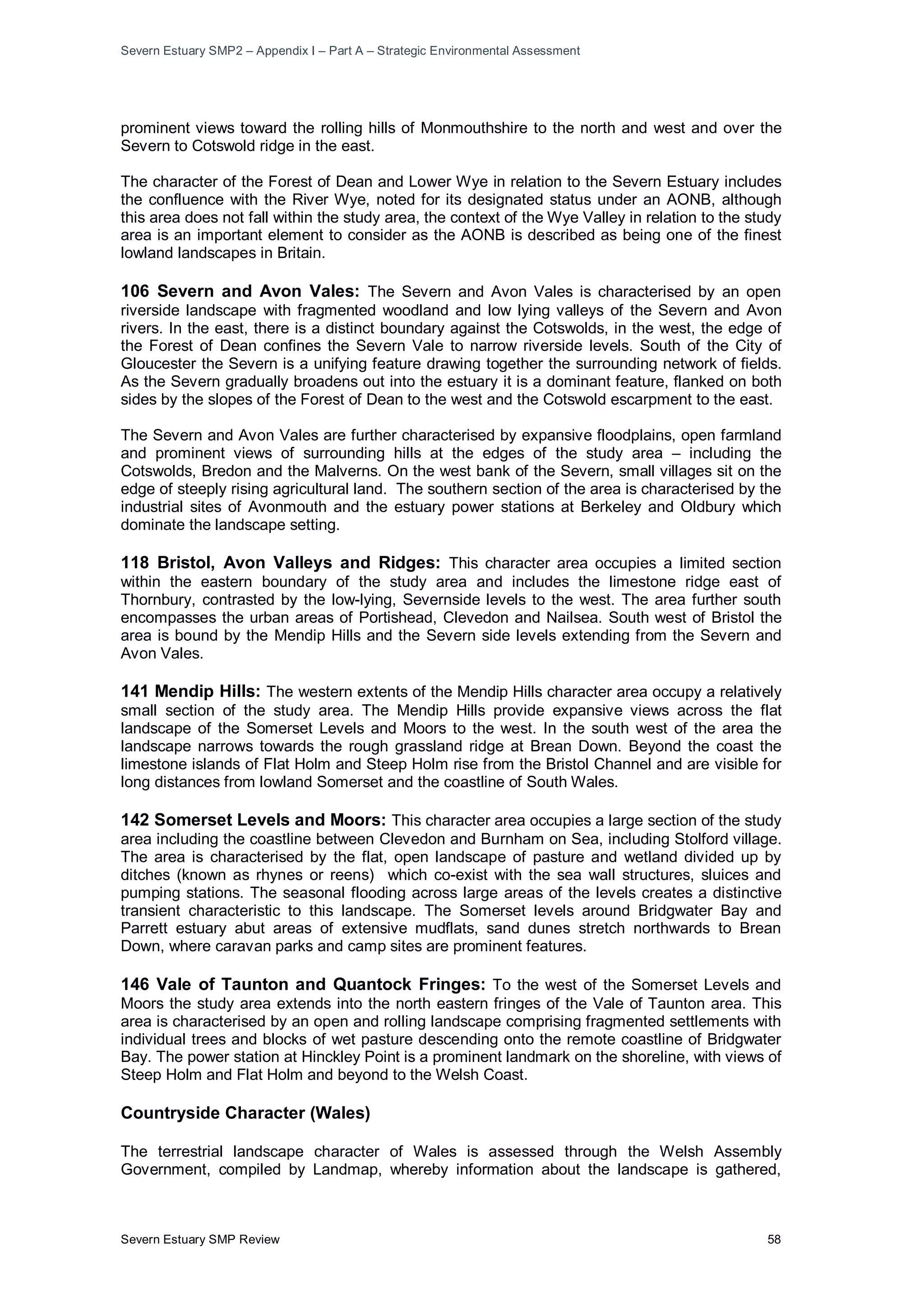 Severn Estuary SMP2 – Appendix I – Part A – Strategic Environmental Assessment
Severn Estuary SMP Review 58
prominent views toward the rolling hills of Monmouthshire to the north and west and over the
Severn to Cotswold ridge in the east.
The character of the Forest of Dean and Lower Wye in relation to the Severn Estuary includes
the confluence with the River Wye, noted for its designated status under an AONB, although
this area does not fall within the study area, the context of the Wye Valley in relation to the study
area is an important element to consider as the AONB is described as being one of the finest
lowland landscapes in Britain.
106 Severn and Avon Vales: The Severn and Avon Vales is characterised by an open
riverside landscape with fragmented woodland and low lying valleys of the Severn and Avon
rivers. In the east, there is a distinct boundary against the Cotswolds, in the west, the edge of
the Forest of Dean confines the Severn Vale to narrow riverside levels. South of the City of
Gloucester the Severn is a unifying feature drawing together the surrounding network of fields.
As the Severn gradually broadens out into the estuary it is a dominant feature, flanked on both
sides by the slopes of the Forest of Dean to the west and the Cotswold escarpment to the east.
The Severn and Avon Vales are further characterised by expansive floodplains, open farmland
and prominent views of surrounding hills at the edges of the study area – including the
Cotswolds, Bredon and the Malverns. On the west bank of the Severn, small villages sit on the
edge of steeply rising agricultural land. The southern section of the area is characterised by the
industrial sites of Avonmouth and the estuary power stations at Berkeley and Oldbury which
dominate the landscape setting.
118 Bristol, Avon Valleys and Ridges: This character area occupies a limited section
within the eastern boundary of the study area and includes the limestone ridge east of
Thornbury, contrasted by the low-lying, Severnside levels to the west. The area further south
encompasses the urban areas of Portishead, Clevedon and Nailsea. South west of Bristol the
area is bound by the Mendip Hills and the Severn side levels extending from the Severn and
Avon Vales.
141 Mendip Hills: The western extents of the Mendip Hills character area occupy a relatively
small section of the study area. The Mendip Hills provide expansive views across the flat
landscape of the Somerset Levels and Moors to the west. In the south west of the area the
landscape narrows towards the rough grassland ridge at Brean Down. Beyond the coast the
limestone islands of Flat Holm and Steep Holm rise from the Bristol Channel and are visible for
long distances from lowland Somerset and the coastline of South Wales.
142 Somerset Levels and Moors: This character area occupies a large section of the study
area including the coastline between Clevedon and Burnham on Sea, including Stolford village.
The area is characterised by the flat, open landscape of pasture and wetland divided up by
ditches (known as rhynes or reens) which co-exist with the sea wall structures, sluices and
pumping stations. The seasonal flooding across large areas of the levels creates a distinctive
transient characteristic to this landscape. The Somerset levels around Bridgwater Bay and
Parrett estuary abut areas of extensive mudflats, sand dunes stretch northwards to Brean
Down, where caravan parks and camp sites are prominent features.
146 Vale of Taunton and Quantock Fringes: To the west of the Somerset Levels and
Moors the study area extends into the north eastern fringes of the Vale of Taunton area. This
area is characterised by an open and rolling landscape comprising fragmented settlements with
individual trees and blocks of wet pasture descending onto the remote coastline of Bridgwater
Bay. The power station at Hinckley Point is a prominent landmark on the shoreline, with views of
Steep Holm and Flat Holm and beyond to the Welsh Coast.
Countryside Character (Wales)
The terrestrial landscape character of Wales is assessed through the Welsh Assembly
Government, compiled by Landmap, whereby information about the landscape is gathered,
 