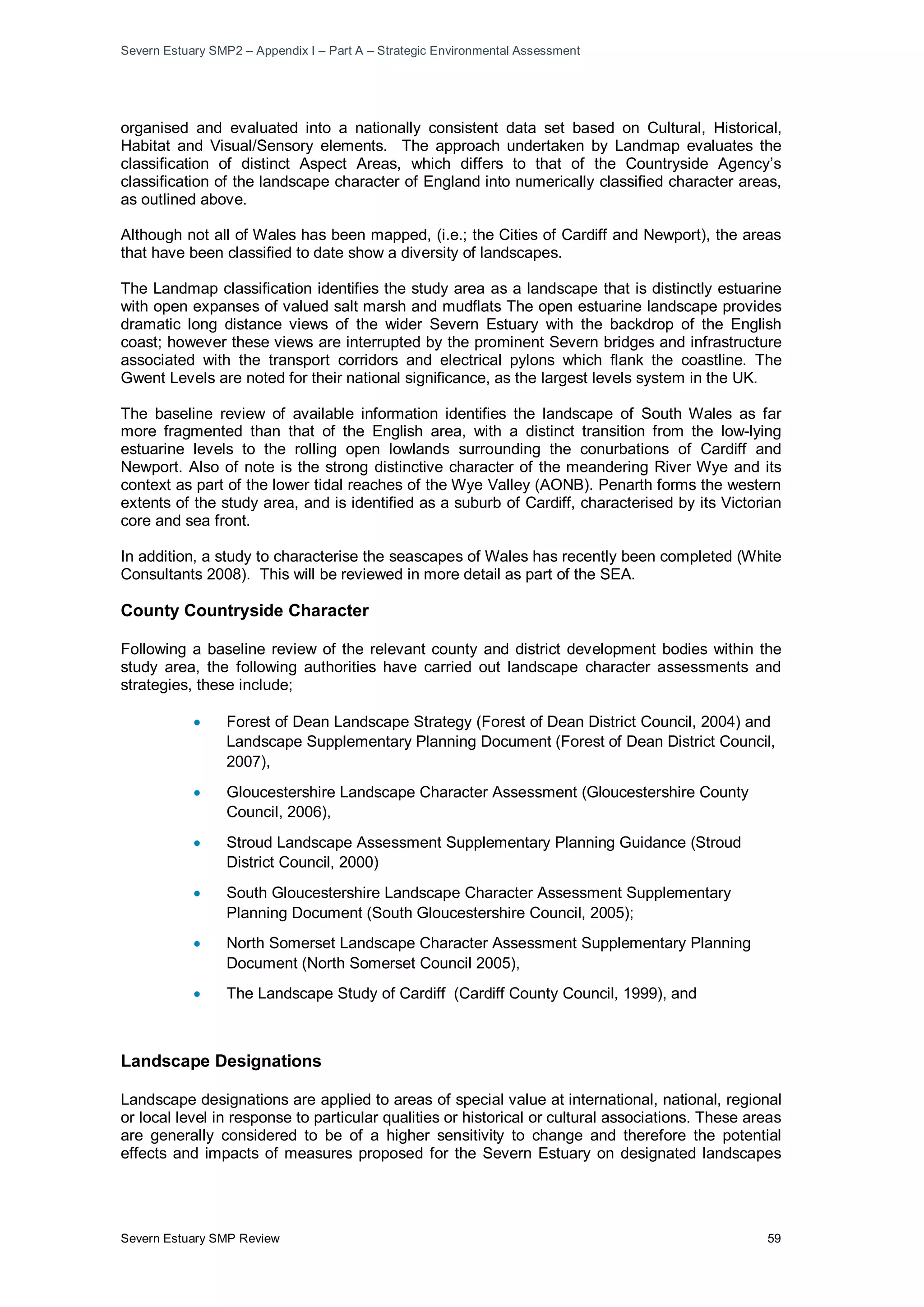 Severn Estuary SMP2 – Appendix I – Part A – Strategic Environmental Assessment
Severn Estuary SMP Review 59
organised and evaluated into a nationally consistent data set based on Cultural, Historical,
Habitat and Visual/Sensory elements. The approach undertaken by Landmap evaluates the
classification of distinct Aspect Areas, which differs to that of the Countryside Agency’s
classification of the landscape character of England into numerically classified character areas,
as outlined above.
Although not all of Wales has been mapped, (i.e.; the Cities of Cardiff and Newport), the areas
that have been classified to date show a diversity of landscapes.
The Landmap classification identifies the study area as a landscape that is distinctly estuarine
with open expanses of valued salt marsh and mudflats The open estuarine landscape provides
dramatic long distance views of the wider Severn Estuary with the backdrop of the English
coast; however these views are interrupted by the prominent Severn bridges and infrastructure
associated with the transport corridors and electrical pylons which flank the coastline. The
Gwent Levels are noted for their national significance, as the largest levels system in the UK.
The baseline review of available information identifies the landscape of South Wales as far
more fragmented than that of the English area, with a distinct transition from the low-lying
estuarine levels to the rolling open lowlands surrounding the conurbations of Cardiff and
Newport. Also of note is the strong distinctive character of the meandering River Wye and its
context as part of the lower tidal reaches of the Wye Valley (AONB). Penarth forms the western
extents of the study area, and is identified as a suburb of Cardiff, characterised by its Victorian
core and sea front.
In addition, a study to characterise the seascapes of Wales has recently been completed (White
Consultants 2008). This will be reviewed in more detail as part of the SEA.
County Countryside Character
Following a baseline review of the relevant county and district development bodies within the
study area, the following authorities have carried out landscape character assessments and
strategies, these include;
• Forest of Dean Landscape Strategy (Forest of Dean District Council, 2004) and
Landscape Supplementary Planning Document (Forest of Dean District Council,
2007),
• Gloucestershire Landscape Character Assessment (Gloucestershire County
Council, 2006),
• Stroud Landscape Assessment Supplementary Planning Guidance (Stroud
District Council, 2000)
• South Gloucestershire Landscape Character Assessment Supplementary
Planning Document (South Gloucestershire Council, 2005);
• North Somerset Landscape Character Assessment Supplementary Planning
Document (North Somerset Council 2005),
• The Landscape Study of Cardiff (Cardiff County Council, 1999), and
Landscape Designations
Landscape designations are applied to areas of special value at international, national, regional
or local level in response to particular qualities or historical or cultural associations. These areas
are generally considered to be of a higher sensitivity to change and therefore the potential
effects and impacts of measures proposed for the Severn Estuary on designated landscapes
 