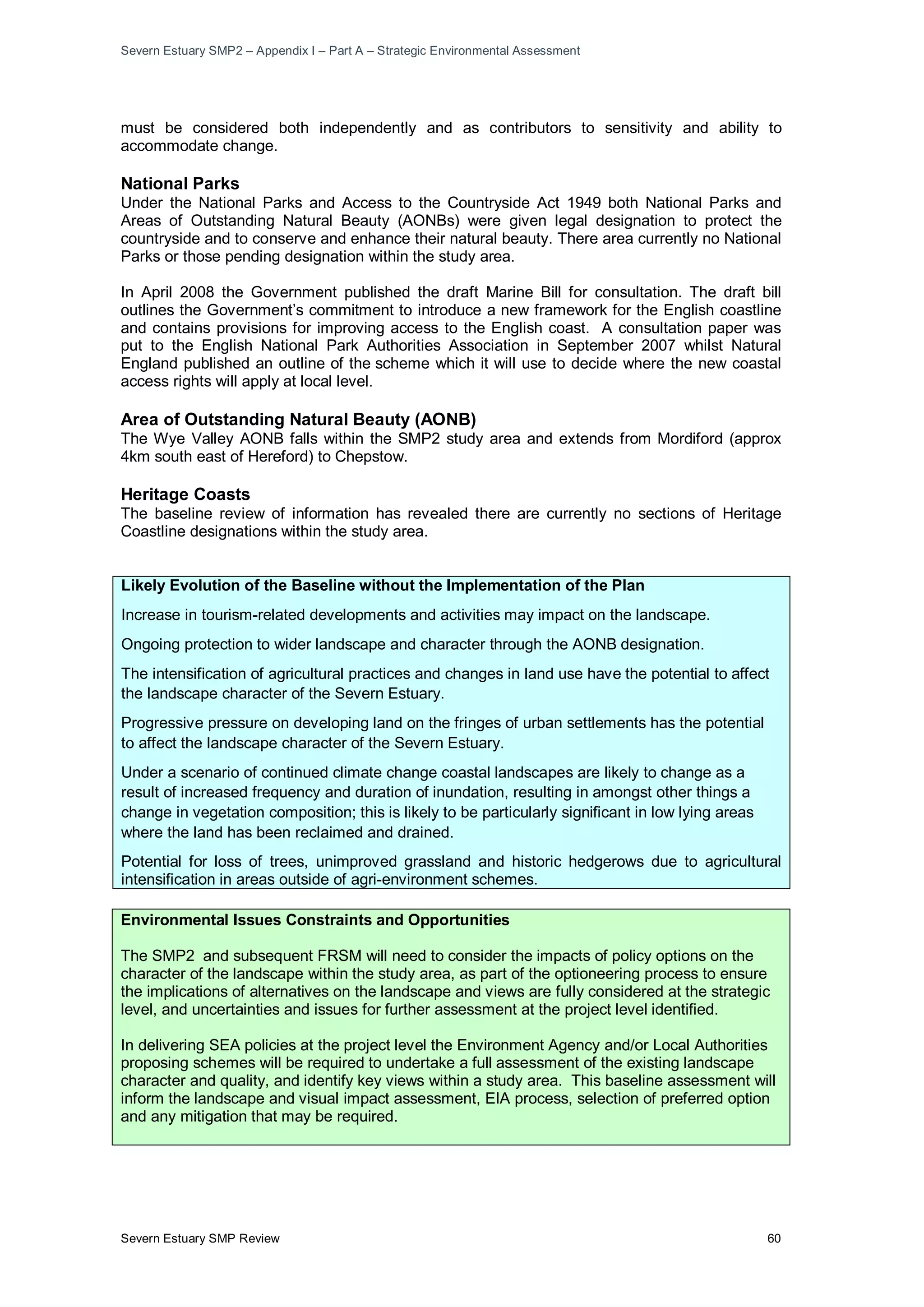 Severn Estuary SMP2 – Appendix I – Part A – Strategic Environmental Assessment
Severn Estuary SMP Review 60
must be considered both independently and as contributors to sensitivity and ability to
accommodate change.
National Parks
Under the National Parks and Access to the Countryside Act 1949 both National Parks and
Areas of Outstanding Natural Beauty (AONBs) were given legal designation to protect the
countryside and to conserve and enhance their natural beauty. There area currently no National
Parks or those pending designation within the study area.
In April 2008 the Government published the draft Marine Bill for consultation. The draft bill
outlines the Government’s commitment to introduce a new framework for the English coastline
and contains provisions for improving access to the English coast. A consultation paper was
put to the English National Park Authorities Association in September 2007 whilst Natural
England published an outline of the scheme which it will use to decide where the new coastal
access rights will apply at local level.
Area of Outstanding Natural Beauty (AONB)
The Wye Valley AONB falls within the SMP2 study area and extends from Mordiford (approx
4km south east of Hereford) to Chepstow.
Heritage Coasts
The baseline review of information has revealed there are currently no sections of Heritage
Coastline designations within the study area.
Likely Evolution of the Baseline without the Implementation of the Plan
Increase in tourism-related developments and activities may impact on the landscape.
Ongoing protection to wider landscape and character through the AONB designation.
The intensification of agricultural practices and changes in land use have the potential to affect
the landscape character of the Severn Estuary.
Progressive pressure on developing land on the fringes of urban settlements has the potential
to affect the landscape character of the Severn Estuary.
Under a scenario of continued climate change coastal landscapes are likely to change as a
result of increased frequency and duration of inundation, resulting in amongst other things a
change in vegetation composition; this is likely to be particularly significant in low lying areas
where the land has been reclaimed and drained.
Potential for loss of trees, unimproved grassland and historic hedgerows due to agricultural
intensification in areas outside of agri-environment schemes.
Environmental Issues Constraints and Opportunities
The SMP2 and subsequent FRSM will need to consider the impacts of policy options on the
character of the landscape within the study area, as part of the optioneering process to ensure
the implications of alternatives on the landscape and views are fully considered at the strategic
level, and uncertainties and issues for further assessment at the project level identified.
In delivering SEA policies at the project level the Environment Agency and/or Local Authorities
proposing schemes will be required to undertake a full assessment of the existing landscape
character and quality, and identify key views within a study area. This baseline assessment will
inform the landscape and visual impact assessment, EIA process, selection of preferred option
and any mitigation that may be required.
 