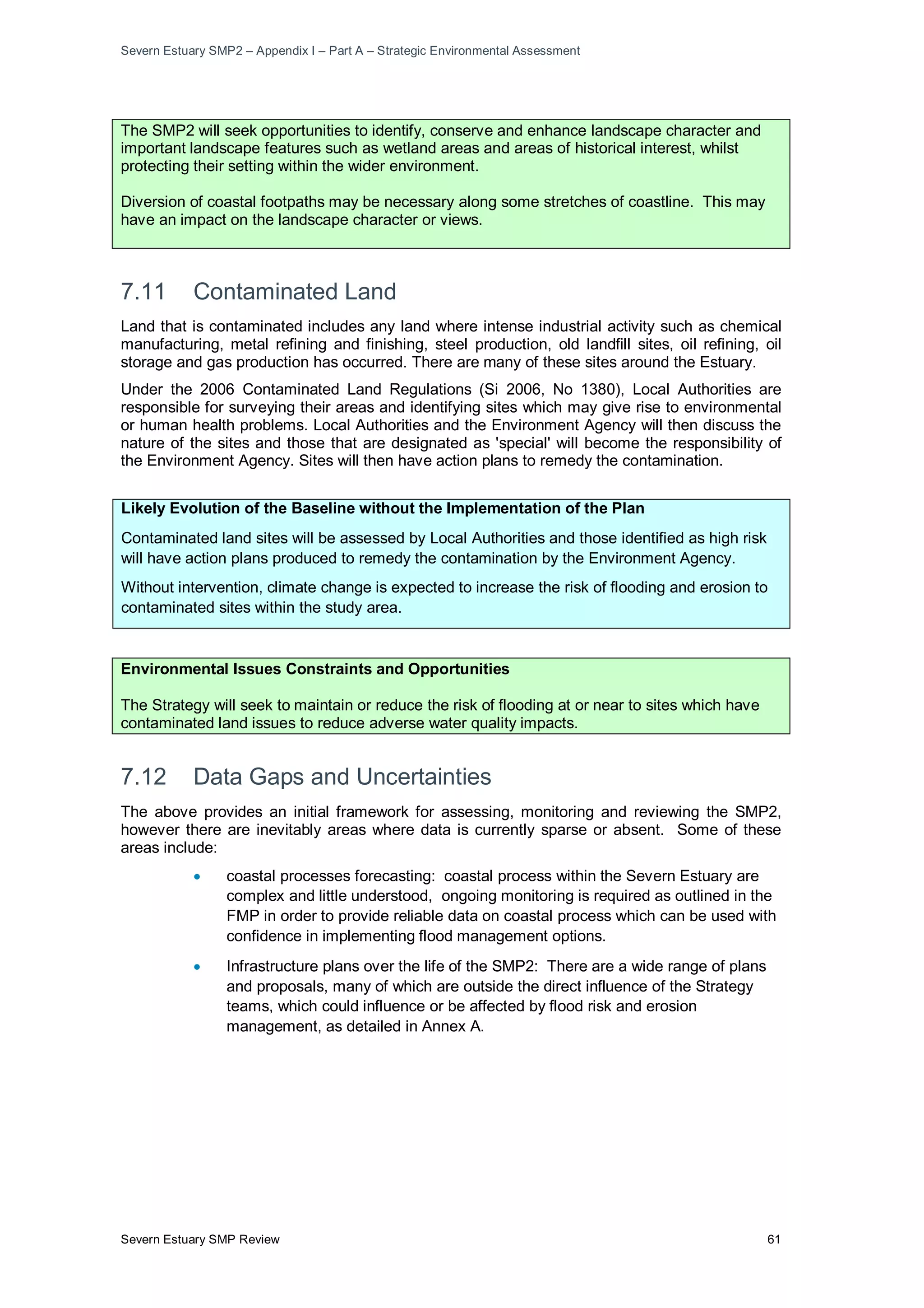 Severn Estuary SMP2 – Appendix I – Part A – Strategic Environmental Assessment
Severn Estuary SMP Review 61
The SMP2 will seek opportunities to identify, conserve and enhance landscape character and
important landscape features such as wetland areas and areas of historical interest, whilst
protecting their setting within the wider environment.
Diversion of coastal footpaths may be necessary along some stretches of coastline. This may
have an impact on the landscape character or views.
7.11 Contaminated Land
Land that is contaminated includes any land where intense industrial activity such as chemical
manufacturing, metal refining and finishing, steel production, old landfill sites, oil refining, oil
storage and gas production has occurred. There are many of these sites around the Estuary.
Under the 2006 Contaminated Land Regulations (Si 2006, No 1380), Local Authorities are
responsible for surveying their areas and identifying sites which may give rise to environmental
or human health problems. Local Authorities and the Environment Agency will then discuss the
nature of the sites and those that are designated as 'special' will become the responsibility of
the Environment Agency. Sites will then have action plans to remedy the contamination.
Likely Evolution of the Baseline without the Implementation of the Plan
Contaminated land sites will be assessed by Local Authorities and those identified as high risk
will have action plans produced to remedy the contamination by the Environment Agency.
Without intervention, climate change is expected to increase the risk of flooding and erosion to
contaminated sites within the study area.
Environmental Issues Constraints and Opportunities
The Strategy will seek to maintain or reduce the risk of flooding at or near to sites which have
contaminated land issues to reduce adverse water quality impacts.
7.12 Data Gaps and Uncertainties
The above provides an initial framework for assessing, monitoring and reviewing the SMP2,
however there are inevitably areas where data is currently sparse or absent. Some of these
areas include:
• coastal processes forecasting: coastal process within the Severn Estuary are
complex and little understood, ongoing monitoring is required as outlined in the
FMP in order to provide reliable data on coastal process which can be used with
confidence in implementing flood management options.
• Infrastructure plans over the life of the SMP2: There are a wide range of plans
and proposals, many of which are outside the direct influence of the Strategy
teams, which could influence or be affected by flood risk and erosion
management, as detailed in Annex A.
 