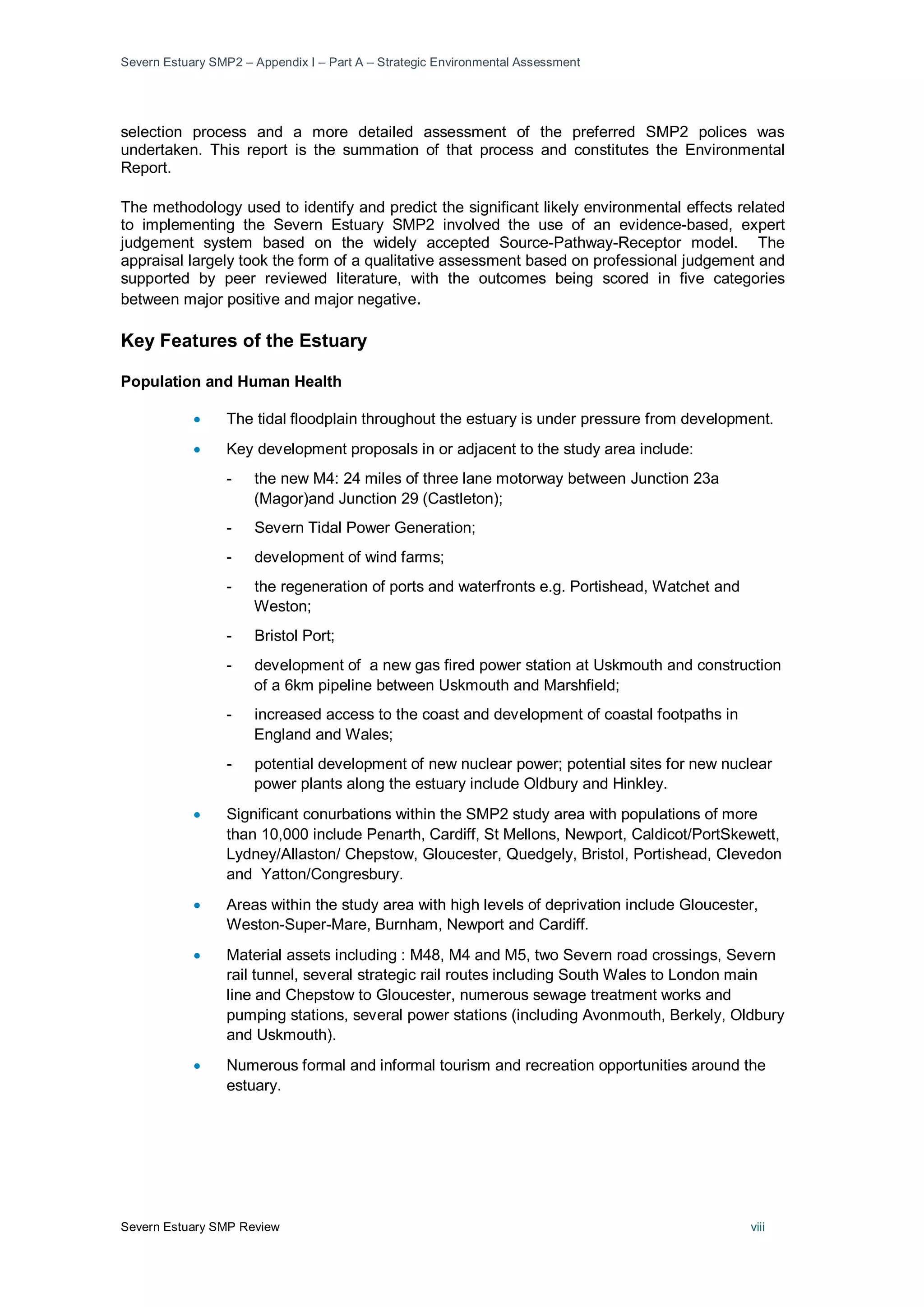 Severn Estuary SMP2 – Appendix I – Part A – Strategic Environmental Assessment
Severn Estuary SMP Review viii
selection process and a more detailed assessment of the preferred SMP2 polices was
undertaken. This report is the summation of that process and constitutes the Environmental
Report.
The methodology used to identify and predict the significant likely environmental effects related
to implementing the Severn Estuary SMP2 involved the use of an evidence-based, expert
judgement system based on the widely accepted Source-Pathway-Receptor model. The
appraisal largely took the form of a qualitative assessment based on professional judgement and
supported by peer reviewed literature, with the outcomes being scored in five categories
between major positive and major negative.
Key Features of the Estuary
Population and Human Health
• The tidal floodplain throughout the estuary is under pressure from development.
• Key development proposals in or adjacent to the study area include:
- the new M4: 24 miles of three lane motorway between Junction 23a
(Magor)and Junction 29 (Castleton);
- Severn Tidal Power Generation;
- development of wind farms;
- the regeneration of ports and waterfronts e.g. Portishead, Watchet and
Weston;
- Bristol Port;
- development of a new gas fired power station at Uskmouth and construction
of a 6km pipeline between Uskmouth and Marshfield;
- increased access to the coast and development of coastal footpaths in
England and Wales;
- potential development of new nuclear power; potential sites for new nuclear
power plants along the estuary include Oldbury and Hinkley.
• Significant conurbations within the SMP2 study area with populations of more
than 10,000 include Penarth, Cardiff, St Mellons, Newport, Caldicot/PortSkewett,
Lydney/Allaston/ Chepstow, Gloucester, Quedgely, Bristol, Portishead, Clevedon
and Yatton/Congresbury.
• Areas within the study area with high levels of deprivation include Gloucester,
Weston-Super-Mare, Burnham, Newport and Cardiff.
• Material assets including : M48, M4 and M5, two Severn road crossings, Severn
rail tunnel, several strategic rail routes including South Wales to London main
line and Chepstow to Gloucester, numerous sewage treatment works and
pumping stations, several power stations (including Avonmouth, Berkely, Oldbury
and Uskmouth).
• Numerous formal and informal tourism and recreation opportunities around the
estuary.
 