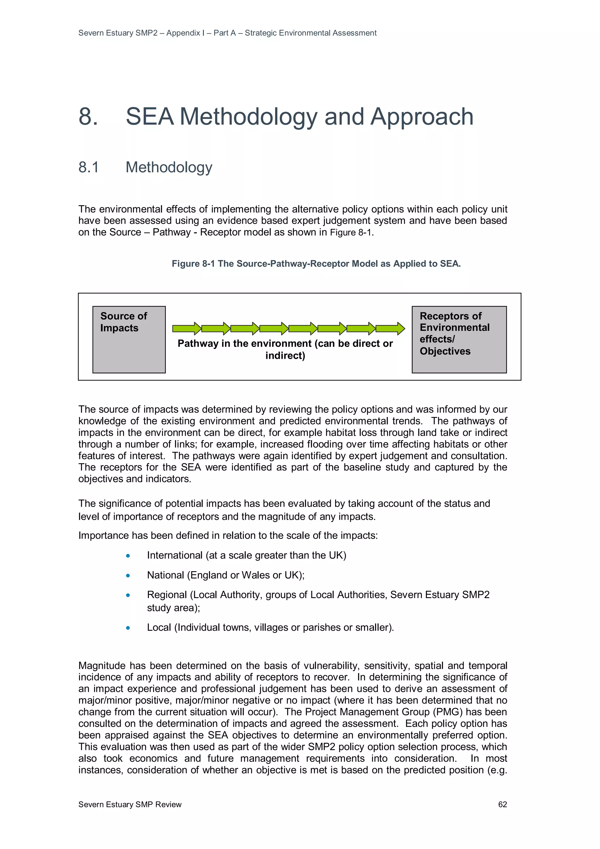 Severn Estuary SMP2 – Appendix I – Part A – Strategic Environmental Assessment
Severn Estuary SMP Review 62
8. SEA Methodology and Approach
8.1 Methodology
The environmental effects of implementing the alternative policy options within each policy unit
have been assessed using an evidence based expert judgement system and have been based
on the Source – Pathway - Receptor model as shown in Figure 8-1.
Figure 8-1 The Source-Pathway-Receptor Model as Applied to SEA.
The source of impacts was determined by reviewing the policy options and was informed by our
knowledge of the existing environment and predicted environmental trends. The pathways of
impacts in the environment can be direct, for example habitat loss through land take or indirect
through a number of links; for example, increased flooding over time affecting habitats or other
features of interest. The pathways were again identified by expert judgement and consultation.
The receptors for the SEA were identified as part of the baseline study and captured by the
objectives and indicators.
The significance of potential impacts has been evaluated by taking account of the status and
level of importance of receptors and the magnitude of any impacts.
Importance has been defined in relation to the scale of the impacts:
• International (at a scale greater than the UK)
• National (England or Wales or UK);
• Regional (Local Authority, groups of Local Authorities, Severn Estuary SMP2
study area);
• Local (Individual towns, villages or parishes or smaller).
Magnitude has been determined on the basis of vulnerability, sensitivity, spatial and temporal
incidence of any impacts and ability of receptors to recover. In determining the significance of
an impact experience and professional judgement has been used to derive an assessment of
major/minor positive, major/minor negative or no impact (where it has been determined that no
change from the current situation will occur). The Project Management Group (PMG) has been
consulted on the determination of impacts and agreed the assessment. Each policy option has
been appraised against the SEA objectives to determine an environmentally preferred option.
This evaluation was then used as part of the wider SMP2 policy option selection process, which
also took economics and future management requirements into consideration. In most
instances, consideration of whether an objective is met is based on the predicted position (e.g.
Receptors of
Environmental
effects/
Objectives
Source of
Impacts
Pathway in the environment (can be direct or
indirect)
 