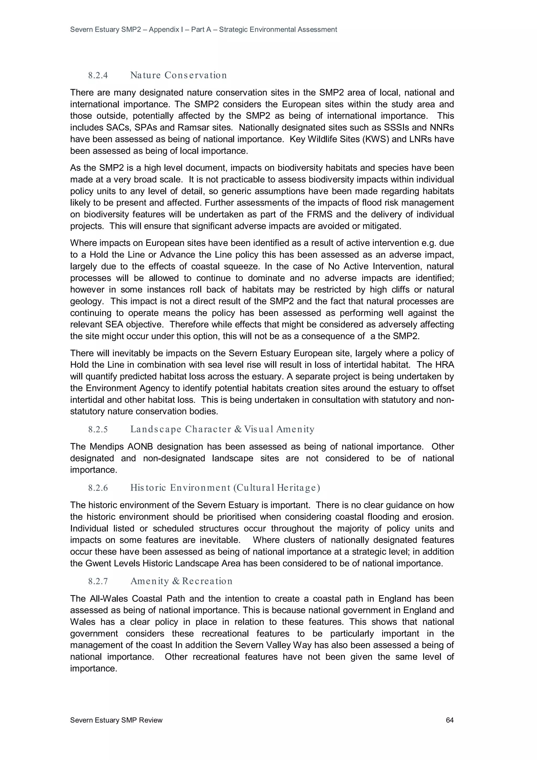 Severn Estuary SMP2 – Appendix I – Part A – Strategic Environmental Assessment
Severn Estuary SMP Review 64
8.2.4 Nature Cons ervation
There are many designated nature conservation sites in the SMP2 area of local, national and
international importance. The SMP2 considers the European sites within the study area and
those outside, potentially affected by the SMP2 as being of international importance. This
includes SACs, SPAs and Ramsar sites. Nationally designated sites such as SSSIs and NNRs
have been assessed as being of national importance. Key Wildlife Sites (KWS) and LNRs have
been assessed as being of local importance.
As the SMP2 is a high level document, impacts on biodiversity habitats and species have been
made at a very broad scale. It is not practicable to assess biodiversity impacts within individual
policy units to any level of detail, so generic assumptions have been made regarding habitats
likely to be present and affected. Further assessments of the impacts of flood risk management
on biodiversity features will be undertaken as part of the FRMS and the delivery of individual
projects. This will ensure that significant adverse impacts are avoided or mitigated.
Where impacts on European sites have been identified as a result of active intervention e.g. due
to a Hold the Line or Advance the Line policy this has been assessed as an adverse impact,
largely due to the effects of coastal squeeze. In the case of No Active Intervention, natural
processes will be allowed to continue to dominate and no adverse impacts are identified;
however in some instances roll back of habitats may be restricted by high cliffs or natural
geology. This impact is not a direct result of the SMP2 and the fact that natural processes are
continuing to operate means the policy has been assessed as performing well against the
relevant SEA objective. Therefore while effects that might be considered as adversely affecting
the site might occur under this option, this will not be as a consequence of a the SMP2.
There will inevitably be impacts on the Severn Estuary European site, largely where a policy of
Hold the Line in combination with sea level rise will result in loss of intertidal habitat. The HRA
will quantify predicted habitat loss across the estuary. A separate project is being undertaken by
the Environment Agency to identify potential habitats creation sites around the estuary to offset
intertidal and other habitat loss. This is being undertaken in consultation with statutory and non-
statutory nature conservation bodies.
8.2.5 Lands cape Character & Vis ual Amenity
The Mendips AONB designation has been assessed as being of national importance. Other
designated and non-designated landscape sites are not considered to be of national
importance.
8.2.6 His toric Environment (Cultural Heritage)
The historic environment of the Severn Estuary is important. There is no clear guidance on how
the historic environment should be prioritised when considering coastal flooding and erosion.
Individual listed or scheduled structures occur throughout the majority of policy units and
impacts on some features are inevitable. Where clusters of nationally designated features
occur these have been assessed as being of national importance at a strategic level; in addition
the Gwent Levels Historic Landscape Area has been considered to be of national importance.
8.2.7 Amenity & Recreation
The All-Wales Coastal Path and the intention to create a coastal path in England has been
assessed as being of national importance. This is because national government in England and
Wales has a clear policy in place in relation to these features. This shows that national
government considers these recreational features to be particularly important in the
management of the coast In addition the Severn Valley Way has also been assessed a being of
national importance. Other recreational features have not been given the same level of
importance.
 