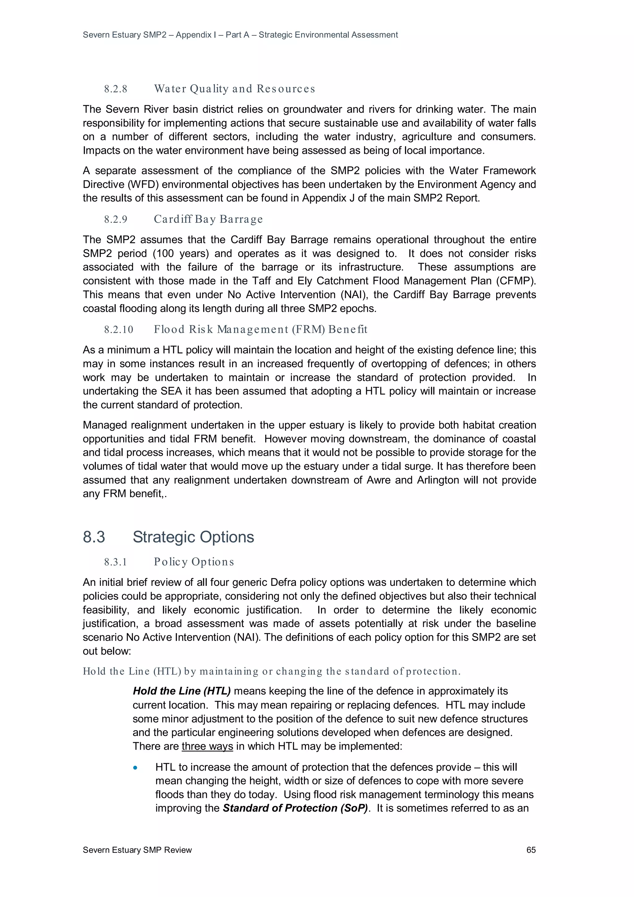 Severn Estuary SMP2 – Appendix I – Part A – Strategic Environmental Assessment
Severn Estuary SMP Review 65
8.2.8 Water Quality and Res ources
The Severn River basin district relies on groundwater and rivers for drinking water. The main
responsibility for implementing actions that secure sustainable use and availability of water falls
on a number of different sectors, including the water industry, agriculture and consumers.
Impacts on the water environment have being assessed as being of local importance.
A separate assessment of the compliance of the SMP2 policies with the Water Framework
Directive (WFD) environmental objectives has been undertaken by the Environment Agency and
the results of this assessment can be found in Appendix J of the main SMP2 Report.
8.2.9 Cardiff Bay Barrage
The SMP2 assumes that the Cardiff Bay Barrage remains operational throughout the entire
SMP2 period (100 years) and operates as it was designed to. It does not consider risks
associated with the failure of the barrage or its infrastructure. These assumptions are
consistent with those made in the Taff and Ely Catchment Flood Management Plan (CFMP).
This means that even under No Active Intervention (NAI), the Cardiff Bay Barrage prevents
coastal flooding along its length during all three SMP2 epochs.
8.2.10 Flood Ris k Management (FRM) Benefit
As a minimum a HTL policy will maintain the location and height of the existing defence line; this
may in some instances result in an increased frequently of overtopping of defences; in others
work may be undertaken to maintain or increase the standard of protection provided. In
undertaking the SEA it has been assumed that adopting a HTL policy will maintain or increase
the current standard of protection.
Managed realignment undertaken in the upper estuary is likely to provide both habitat creation
opportunities and tidal FRM benefit. However moving downstream, the dominance of coastal
and tidal process increases, which means that it would not be possible to provide storage for the
volumes of tidal water that would move up the estuary under a tidal surge. It has therefore been
assumed that any realignment undertaken downstream of Awre and Arlington will not provide
any FRM benefit,.
8.3 Strategic Options
8.3.1 Policy Options
An initial brief review of all four generic Defra policy options was undertaken to determine which
policies could be appropriate, considering not only the defined objectives but also their technical
feasibility, and likely economic justification. In order to determine the likely economic
justification, a broad assessment was made of assets potentially at risk under the baseline
scenario No Active Intervention (NAI). The definitions of each policy option for this SMP2 are set
out below:
Hold the Line (HTL) by maintaining or changing the s tandard of protection.
Hold the Line (HTL) means keeping the line of the defence in approximately its
current location. This may mean repairing or replacing defences. HTL may include
some minor adjustment to the position of the defence to suit new defence structures
and the particular engineering solutions developed when defences are designed.
There are three ways
• HTL to increase the amount of protection that the defences provide – this will
mean changing the height, width or size of defences to cope with more severe
floods than they do today. Using flood risk management terminology this means
improving the Standard of Protection (SoP). It is sometimes referred to as an
in which HTL may be implemented:
 