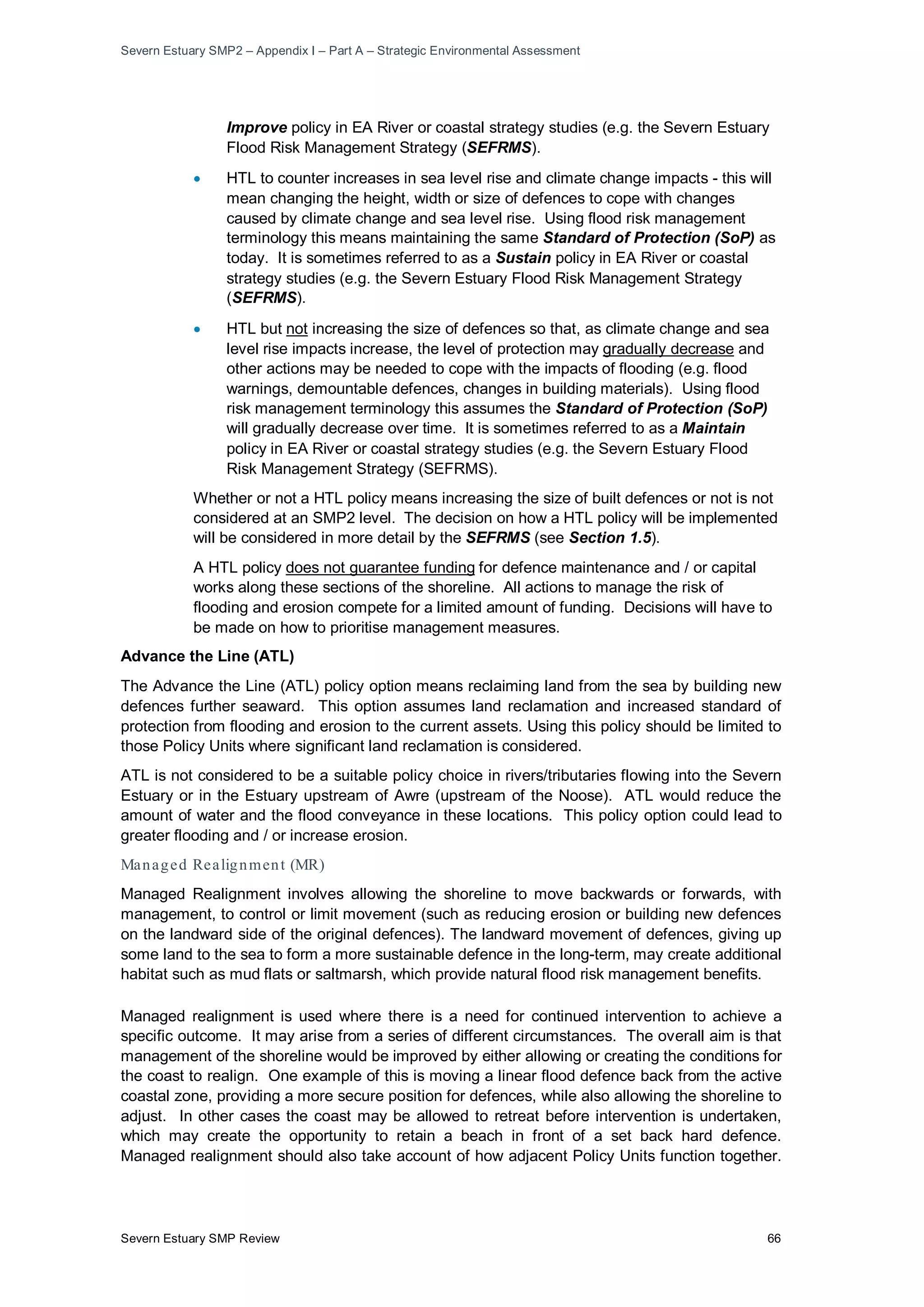 Severn Estuary SMP2 – Appendix I – Part A – Strategic Environmental Assessment
Severn Estuary SMP Review 66
Improve policy in EA River or coastal strategy studies (e.g. the Severn Estuary
Flood Risk Management Strategy (SEFRMS).
• HTL to counter increases in sea level rise and climate change impacts - this will
mean changing the height, width or size of defences to cope with changes
caused by climate change and sea level rise. Using flood risk management
terminology this means maintaining the same Standard of Protection (SoP) as
today. It is sometimes referred to as a Sustain policy in EA River or coastal
strategy studies (e.g. the Severn Estuary Flood Risk Management Strategy
(SEFRMS).
• HTL but not increasing the size of defences so that, as climate change and sea
level rise impacts increase, the level of protection may gradually decrease
Whether or not a HTL policy means increasing the size of built defences or not is not
considered at an SMP2 level. The decision on how a HTL policy will be implemented
will be considered in more detail by the SEFRMS (see Section 1.5).
and
other actions may be needed to cope with the impacts of flooding (e.g. flood
warnings, demountable defences, changes in building materials). Using flood
risk management terminology this assumes the Standard of Protection (SoP)
will gradually decrease over time. It is sometimes referred to as a Maintain
policy in EA River or coastal strategy studies (e.g. the Severn Estuary Flood
Risk Management Strategy (SEFRMS).
A HTL policy does not guarantee funding
Advance the Line (ATL)
for defence maintenance and / or capital
works along these sections of the shoreline. All actions to manage the risk of
flooding and erosion compete for a limited amount of funding. Decisions will have to
be made on how to prioritise management measures.
The Advance the Line (ATL) policy option means reclaiming land from the sea by building new
defences further seaward. This option assumes land reclamation and increased standard of
protection from flooding and erosion to the current assets. Using this policy should be limited to
those Policy Units where significant land reclamation is considered.
ATL is not considered to be a suitable policy choice in rivers/tributaries flowing into the Severn
Estuary or in the Estuary upstream of Awre (upstream of the Noose). ATL would reduce the
amount of water and the flood conveyance in these locations. This policy option could lead to
greater flooding and / or increase erosion.
Managed Realignment (MR)
Managed Realignment involves allowing the shoreline to move backwards or forwards, with
management, to control or limit movement (such as reducing erosion or building new defences
on the landward side of the original defences). The landward movement of defences, giving up
some land to the sea to form a more sustainable defence in the long-term, may create additional
habitat such as mud flats or saltmarsh, which provide natural flood risk management benefits.
Managed realignment is used where there is a need for continued intervention to achieve a
specific outcome. It may arise from a series of different circumstances. The overall aim is that
management of the shoreline would be improved by either allowing or creating the conditions for
the coast to realign. One example of this is moving a linear flood defence back from the active
coastal zone, providing a more secure position for defences, while also allowing the shoreline to
adjust. In other cases the coast may be allowed to retreat before intervention is undertaken,
which may create the opportunity to retain a beach in front of a set back hard defence.
Managed realignment should also take account of how adjacent Policy Units function together.
 