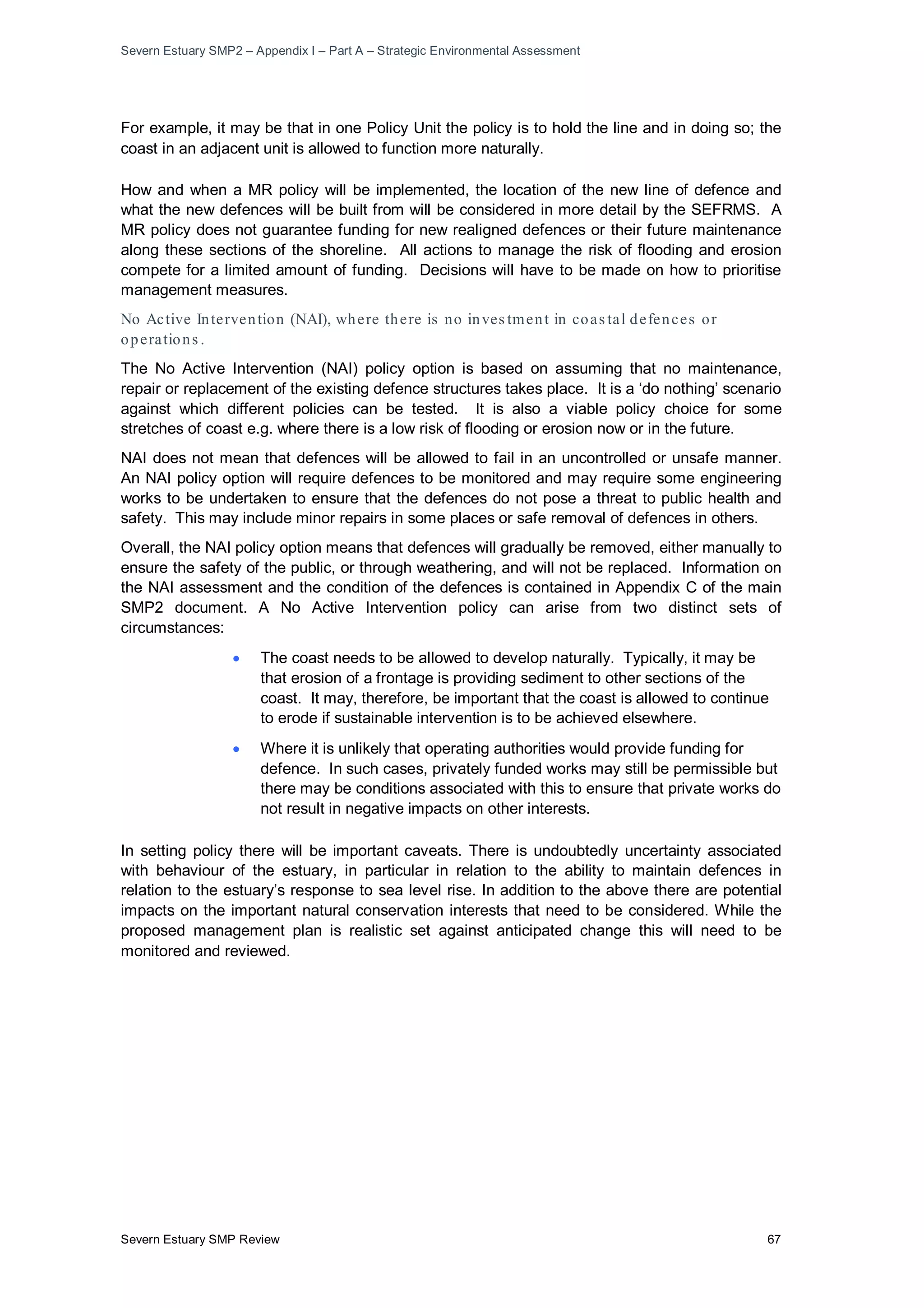Severn Estuary SMP2 – Appendix I – Part A – Strategic Environmental Assessment
Severn Estuary SMP Review 67
For example, it may be that in one Policy Unit the policy is to hold the line and in doing so; the
coast in an adjacent unit is allowed to function more naturally.
How and when a MR policy will be implemented, the location of the new line of defence and
what the new defences will be built from will be considered in more detail by the SEFRMS. A
MR policy does not guarantee funding for new realigned defences or their future maintenance
along these sections of the shoreline. All actions to manage the risk of flooding and erosion
compete for a limited amount of funding. Decisions will have to be made on how to prioritise
management measures.
No Active Intervention (NAI), where there is no inves tment in coas tal defences or
operations .
The No Active Intervention (NAI) policy option is based on assuming that no maintenance,
repair or replacement of the existing defence structures takes place. It is a ‘do nothing’ scenario
against which different policies can be tested. It is also a viable policy choice for some
stretches of coast e.g. where there is a low risk of flooding or erosion now or in the future.
NAI does not mean that defences will be allowed to fail in an uncontrolled or unsafe manner.
An NAI policy option will require defences to be monitored and may require some engineering
works to be undertaken to ensure that the defences do not pose a threat to public health and
safety. This may include minor repairs in some places or safe removal of defences in others.
Overall, the NAI policy option means that defences will gradually be removed, either manually to
ensure the safety of the public, or through weathering, and will not be replaced. Information on
the NAI assessment and the condition of the defences is contained in Appendix C of the main
SMP2 document. A No Active Intervention policy can arise from two distinct sets of
circumstances:
• The coast needs to be allowed to develop naturally. Typically, it may be
that erosion of a frontage is providing sediment to other sections of the
coast. It may, therefore, be important that the coast is allowed to continue
to erode if sustainable intervention is to be achieved elsewhere.
• Where it is unlikely that operating authorities would provide funding for
defence. In such cases, privately funded works may still be permissible but
there may be conditions associated with this to ensure that private works do
not result in negative impacts on other interests.
In setting policy there will be important caveats. There is undoubtedly uncertainty associated
with behaviour of the estuary, in particular in relation to the ability to maintain defences in
relation to the estuary’s response to sea level rise. In addition to the above there are potential
impacts on the important natural conservation interests that need to be considered. While the
proposed management plan is realistic set against anticipated change this will need to be
monitored and reviewed.
 