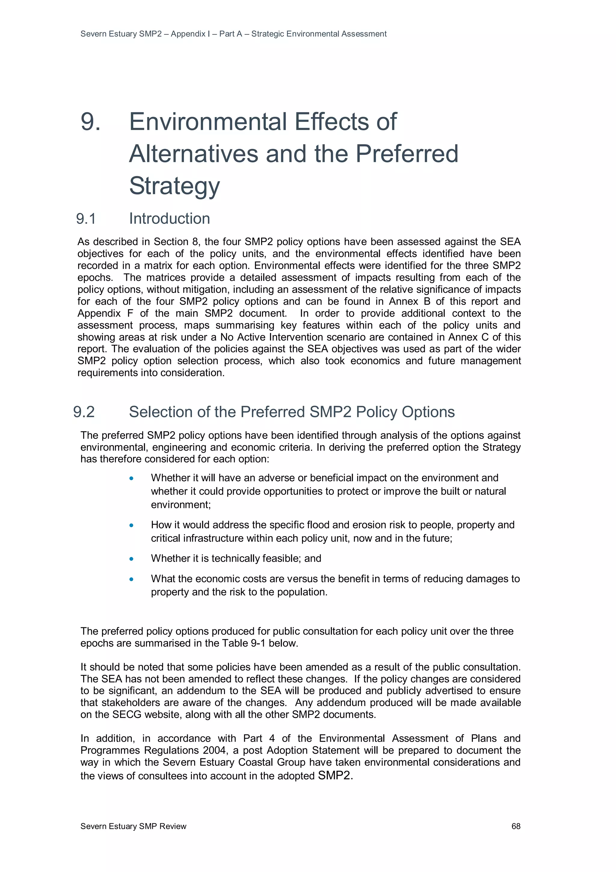 Severn Estuary SMP2 – Appendix I – Part A – Strategic Environmental Assessment
Severn Estuary SMP Review 68
9. Environmental Effects of
Alternatives and the Preferred
Strategy
9.1 Introduction
As described in Section 8, the four SMP2 policy options have been assessed against the SEA
objectives for each of the policy units, and the environmental effects identified have been
recorded in a matrix for each option. Environmental effects were identified for the three SMP2
epochs. The matrices provide a detailed assessment of impacts resulting from each of the
policy options, without mitigation, including an assessment of the relative significance of impacts
for each of the four SMP2 policy options and can be found in Annex B of this report and
Appendix F of the main SMP2 document. In order to provide additional context to the
assessment process, maps summarising key features within each of the policy units and
showing areas at risk under a No Active Intervention scenario are contained in Annex C of this
report. The evaluation of the policies against the SEA objectives was used as part of the wider
SMP2 policy option selection process, which also took economics and future management
requirements into consideration.
9.2 Selection of the Preferred SMP2 Policy Options
The preferred SMP2 policy options have been identified through analysis of the options against
environmental, engineering and economic criteria. In deriving the preferred option the Strategy
has therefore considered for each option:
• Whether it will have an adverse or beneficial impact on the environment and
whether it could provide opportunities to protect or improve the built or natural
environment;
• How it would address the specific flood and erosion risk to people, property and
critical infrastructure within each policy unit, now and in the future;
• Whether it is technically feasible; and
• What the economic costs are versus the benefit in terms of reducing damages to
property and the risk to the population.
The preferred policy options produced for public consultation for each policy unit over the three
epochs are summarised in the Table 9-1 below.
It should be noted that some policies have been amended as a result of the public consultation.
The SEA has not been amended to reflect these changes. If the policy changes are considered
to be significant, an addendum to the SEA will be produced and publicly advertised to ensure
that stakeholders are aware of the changes. Any addendum produced will be made available
on the SECG website, along with all the other SMP2 documents.
In addition, in accordance with Part 4 of the Environmental Assessment of Plans and
Programmes Regulations 2004, a post Adoption Statement will be prepared to document the
way in which the Severn Estuary Coastal Group have taken environmental considerations and
the views of consultees into account in the adopted SMP2.
 