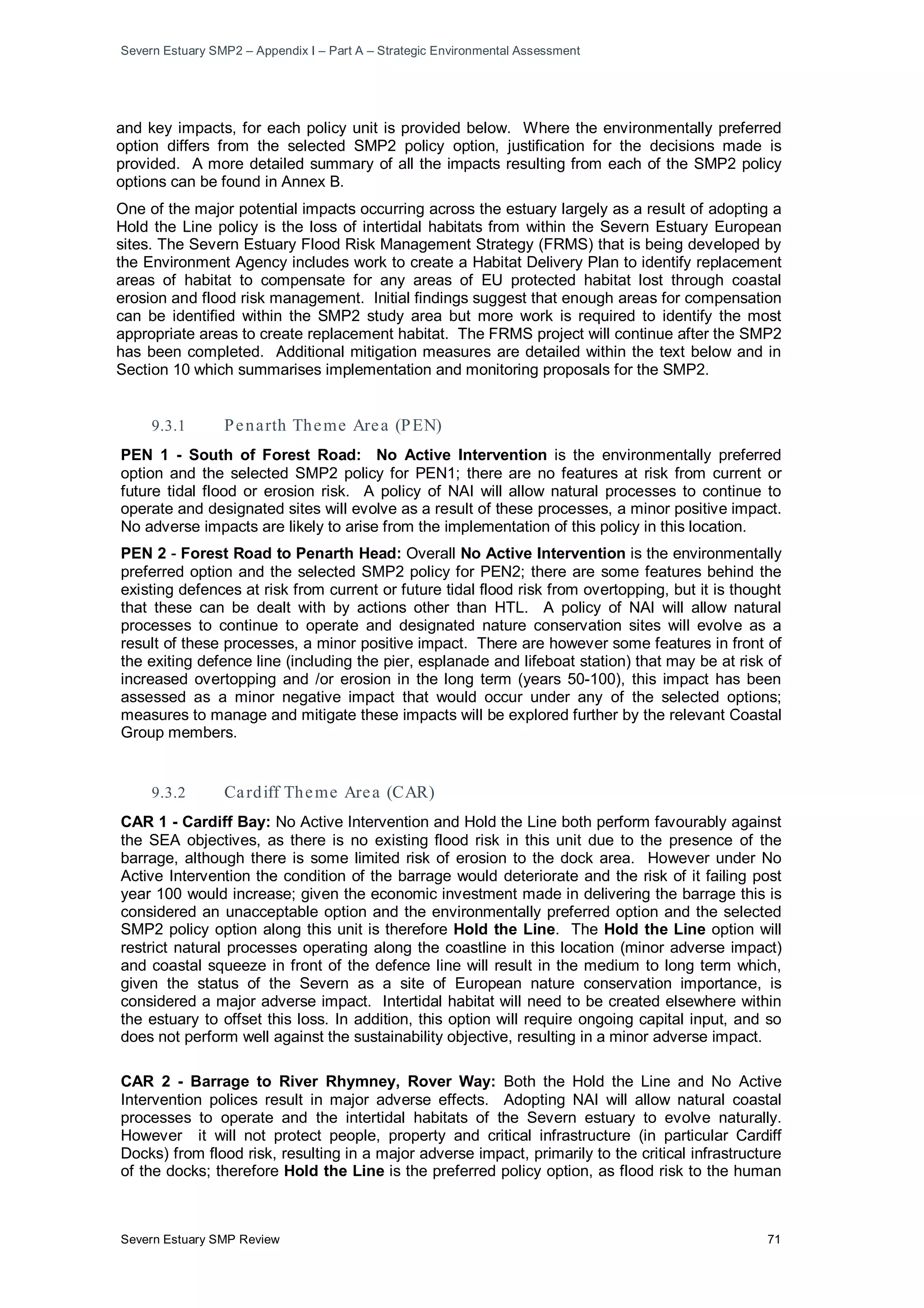 Severn Estuary SMP2 – Appendix I – Part A – Strategic Environmental Assessment
Severn Estuary SMP Review 71
and key impacts, for each policy unit is provided below. Where the environmentally preferred
option differs from the selected SMP2 policy option, justification for the decisions made is
provided. A more detailed summary of all the impacts resulting from each of the SMP2 policy
options can be found in Annex B.
One of the major potential impacts occurring across the estuary largely as a result of adopting a
Hold the Line policy is the loss of intertidal habitats from within the Severn Estuary European
sites. The Severn Estuary Flood Risk Management Strategy (FRMS) that is being developed by
the Environment Agency includes work to create a Habitat Delivery Plan to identify replacement
areas of habitat to compensate for any areas of EU protected habitat lost through coastal
erosion and flood risk management. Initial findings suggest that enough areas for compensation
can be identified within the SMP2 study area but more work is required to identify the most
appropriate areas to create replacement habitat. The FRMS project will continue after the SMP2
has been completed. Additional mitigation measures are detailed within the text below and in
Section 10 which summarises implementation and monitoring proposals for the SMP2.
9.3.1 Penarth Theme Area (PEN)
PEN 1 - South of Forest Road: No Active Intervention is the environmentally preferred
option and the selected SMP2 policy for PEN1; there are no features at risk from current or
future tidal flood or erosion risk. A policy of NAI will allow natural processes to continue to
operate and designated sites will evolve as a result of these processes, a minor positive impact.
No adverse impacts are likely to arise from the implementation of this policy in this location.
PEN 2 - Forest Road to Penarth Head: Overall No Active Intervention is the environmentally
preferred option and the selected SMP2 policy for PEN2; there are some features behind the
existing defences at risk from current or future tidal flood risk from overtopping, but it is thought
that these can be dealt with by actions other than HTL. A policy of NAI will allow natural
processes to continue to operate and designated nature conservation sites will evolve as a
result of these processes, a minor positive impact. There are however some features in front of
the exiting defence line (including the pier, esplanade and lifeboat station) that may be at risk of
increased overtopping and /or erosion in the long term (years 50-100), this impact has been
assessed as a minor negative impact that would occur under any of the selected options;
measures to manage and mitigate these impacts will be explored further by the relevant Coastal
Group members.
9.3.2 Cardiff Theme Area (CAR)
CAR 1 - Cardiff Bay: No Active Intervention and Hold the Line both perform favourably against
the SEA objectives, as there is no existing flood risk in this unit due to the presence of the
barrage, although there is some limited risk of erosion to the dock area. However under No
Active Intervention the condition of the barrage would deteriorate and the risk of it failing post
year 100 would increase; given the economic investment made in delivering the barrage this is
considered an unacceptable option and the environmentally preferred option and the selected
SMP2 policy option along this unit is therefore Hold the Line. The Hold the Line option will
restrict natural processes operating along the coastline in this location (minor adverse impact)
and coastal squeeze in front of the defence line will result in the medium to long term which,
given the status of the Severn as a site of European nature conservation importance, is
considered a major adverse impact. Intertidal habitat will need to be created elsewhere within
the estuary to offset this loss. In addition, this option will require ongoing capital input, and so
does not perform well against the sustainability objective, resulting in a minor adverse impact.
CAR 2 - Barrage to River Rhymney, Rover Way: Both the Hold the Line and No Active
Intervention polices result in major adverse effects. Adopting NAI will allow natural coastal
processes to operate and the intertidal habitats of the Severn estuary to evolve naturally.
However it will not protect people, property and critical infrastructure (in particular Cardiff
Docks) from flood risk, resulting in a major adverse impact, primarily to the critical infrastructure
of the docks; therefore Hold the Line is the preferred policy option, as flood risk to the human
 