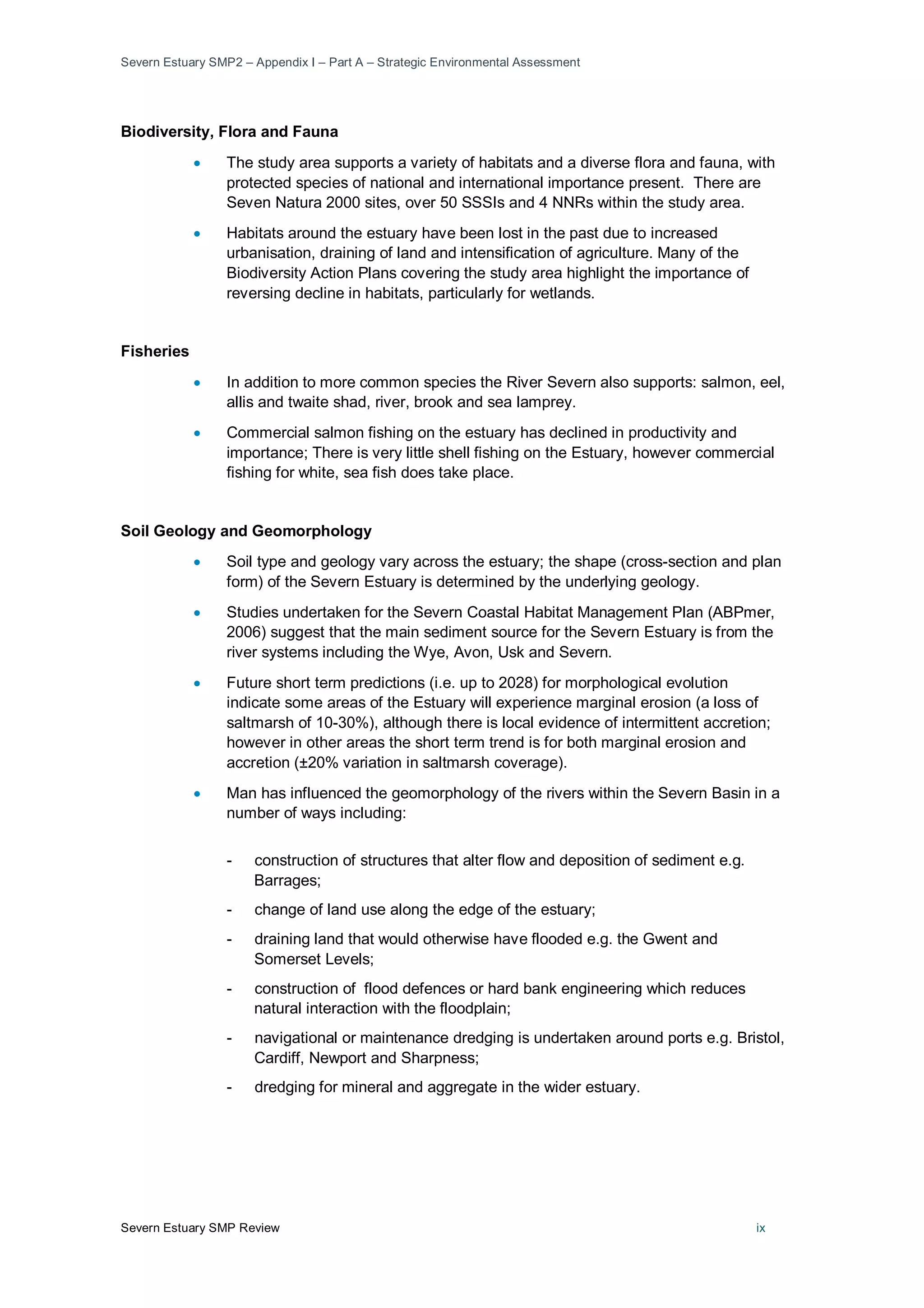 Severn Estuary SMP2 – Appendix I – Part A – Strategic Environmental Assessment
Severn Estuary SMP Review ix
Biodiversity, Flora and Fauna
• The study area supports a variety of habitats and a diverse flora and fauna, with
protected species of national and international importance present. There are
Seven Natura 2000 sites, over 50 SSSIs and 4 NNRs within the study area.
• Habitats around the estuary have been lost in the past due to increased
urbanisation, draining of land and intensification of agriculture. Many of the
Biodiversity Action Plans covering the study area highlight the importance of
reversing decline in habitats, particularly for wetlands.
Fisheries
• In addition to more common species the River Severn also supports: salmon, eel,
allis and twaite shad, river, brook and sea lamprey.
• Commercial salmon fishing on the estuary has declined in productivity and
importance; There is very little shell fishing on the Estuary, however commercial
fishing for white, sea fish does take place.
Soil Geology and Geomorphology
• Soil type and geology vary across the estuary; the shape (cross-section and plan
form) of the Severn Estuary is determined by the underlying geology.
• Studies undertaken for the Severn Coastal Habitat Management Plan (ABPmer,
2006) suggest that the main sediment source for the Severn Estuary is from the
river systems including the Wye, Avon, Usk and Severn.
• Future short term predictions (i.e. up to 2028) for morphological evolution
indicate some areas of the Estuary will experience marginal erosion (a loss of
saltmarsh of 10-30%), although there is local evidence of intermittent accretion;
however in other areas the short term trend is for both marginal erosion and
accretion (±20% variation in saltmarsh coverage).
• Man has influenced the geomorphology of the rivers within the Severn Basin in a
number of ways including:
- construction of structures that alter flow and deposition of sediment e.g.
Barrages;
- change of land use along the edge of the estuary;
- draining land that would otherwise have flooded e.g. the Gwent and
Somerset Levels;
- construction of flood defences or hard bank engineering which reduces
natural interaction with the floodplain;
- navigational or maintenance dredging is undertaken around ports e.g. Bristol,
Cardiff, Newport and Sharpness;
- dredging for mineral and aggregate in the wider estuary.
 