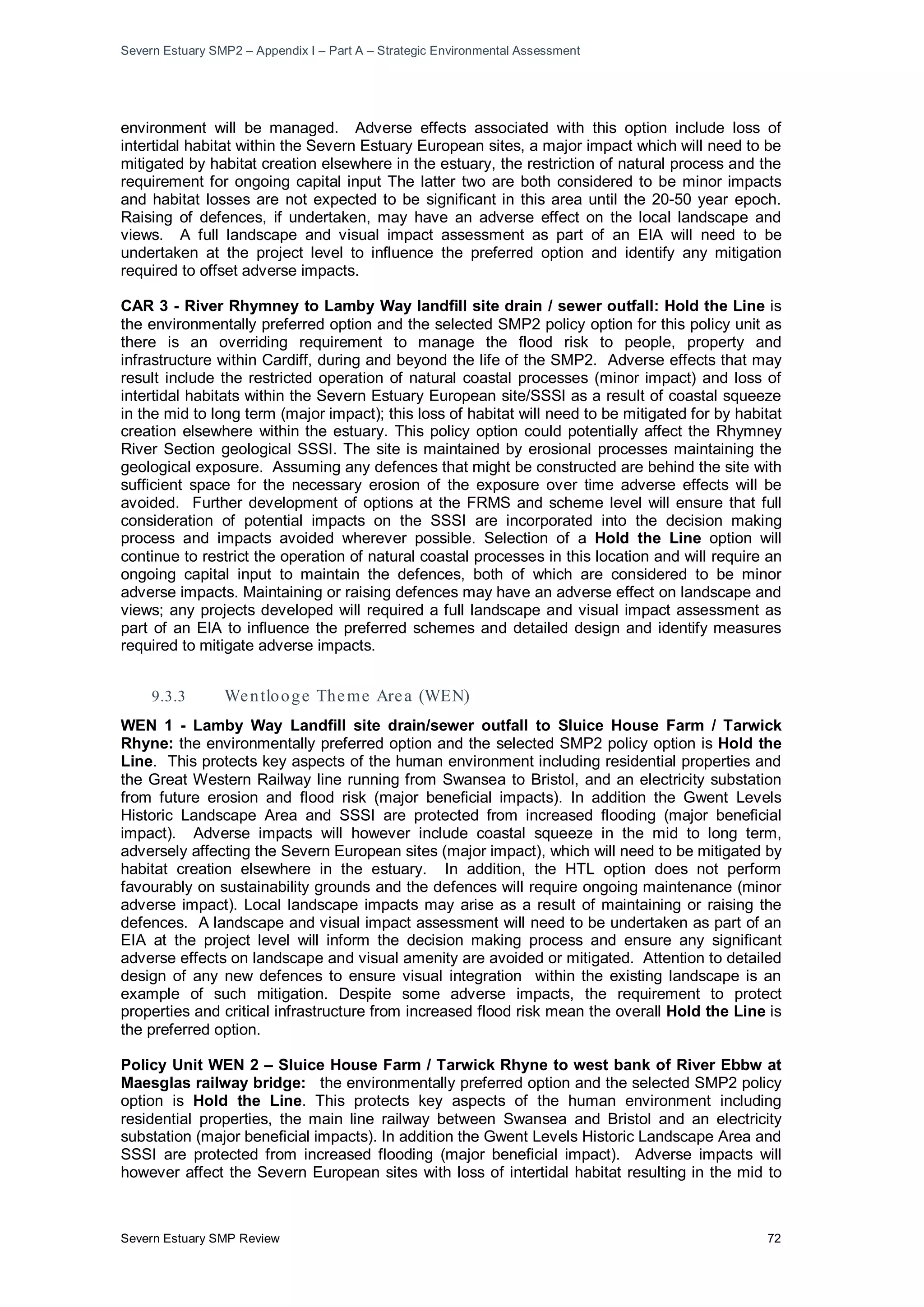 Severn Estuary SMP2 – Appendix I – Part A – Strategic Environmental Assessment
Severn Estuary SMP Review 72
environment will be managed. Adverse effects associated with this option include loss of
intertidal habitat within the Severn Estuary European sites, a major impact which will need to be
mitigated by habitat creation elsewhere in the estuary, the restriction of natural process and the
requirement for ongoing capital input The latter two are both considered to be minor impacts
and habitat losses are not expected to be significant in this area until the 20-50 year epoch.
Raising of defences, if undertaken, may have an adverse effect on the local landscape and
views. A full landscape and visual impact assessment as part of an EIA will need to be
undertaken at the project level to influence the preferred option and identify any mitigation
required to offset adverse impacts.
CAR 3 - River Rhymney to Lamby Way landfill site drain / sewer outfall: Hold the Line is
the environmentally preferred option and the selected SMP2 policy option for this policy unit as
there is an overriding requirement to manage the flood risk to people, property and
infrastructure within Cardiff, during and beyond the life of the SMP2. Adverse effects that may
result include the restricted operation of natural coastal processes (minor impact) and loss of
intertidal habitats within the Severn Estuary European site/SSSI as a result of coastal squeeze
in the mid to long term (major impact); this loss of habitat will need to be mitigated for by habitat
creation elsewhere within the estuary. This policy option could potentially affect the Rhymney
River Section geological SSSI. The site is maintained by erosional processes maintaining the
geological exposure. Assuming any defences that might be constructed are behind the site with
sufficient space for the necessary erosion of the exposure over time adverse effects will be
avoided. Further development of options at the FRMS and scheme level will ensure that full
consideration of potential impacts on the SSSI are incorporated into the decision making
process and impacts avoided wherever possible. Selection of a Hold the Line option will
continue to restrict the operation of natural coastal processes in this location and will require an
ongoing capital input to maintain the defences, both of which are considered to be minor
adverse impacts. Maintaining or raising defences may have an adverse effect on landscape and
views; any projects developed will required a full landscape and visual impact assessment as
part of an EIA to influence the preferred schemes and detailed design and identify measures
required to mitigate adverse impacts.
9.3.3 Wentlooge Theme Area (WEN)
WEN 1 - Lamby Way Landfill site drain/sewer outfall to Sluice House Farm / Tarwick
Rhyne: the environmentally preferred option and the selected SMP2 policy option is Hold the
Line. This protects key aspects of the human environment including residential properties and
the Great Western Railway line running from Swansea to Bristol, and an electricity substation
from future erosion and flood risk (major beneficial impacts). In addition the Gwent Levels
Historic Landscape Area and SSSI are protected from increased flooding (major beneficial
impact). Adverse impacts will however include coastal squeeze in the mid to long term,
adversely affecting the Severn European sites (major impact), which will need to be mitigated by
habitat creation elsewhere in the estuary. In addition, the HTL option does not perform
favourably on sustainability grounds and the defences will require ongoing maintenance (minor
adverse impact). Local landscape impacts may arise as a result of maintaining or raising the
defences. A landscape and visual impact assessment will need to be undertaken as part of an
EIA at the project level will inform the decision making process and ensure any significant
adverse effects on landscape and visual amenity are avoided or mitigated. Attention to detailed
design of any new defences to ensure visual integration within the existing landscape is an
example of such mitigation. Despite some adverse impacts, the requirement to protect
properties and critical infrastructure from increased flood risk mean the overall Hold the Line is
the preferred option.
Policy Unit WEN 2 – Sluice House Farm / Tarwick Rhyne to west bank of River Ebbw at
Maesglas railway bridge: the environmentally preferred option and the selected SMP2 policy
option is Hold the Line. This protects key aspects of the human environment including
residential properties, the main line railway between Swansea and Bristol and an electricity
substation (major beneficial impacts). In addition the Gwent Levels Historic Landscape Area and
SSSI are protected from increased flooding (major beneficial impact). Adverse impacts will
however affect the Severn European sites with loss of intertidal habitat resulting in the mid to
 