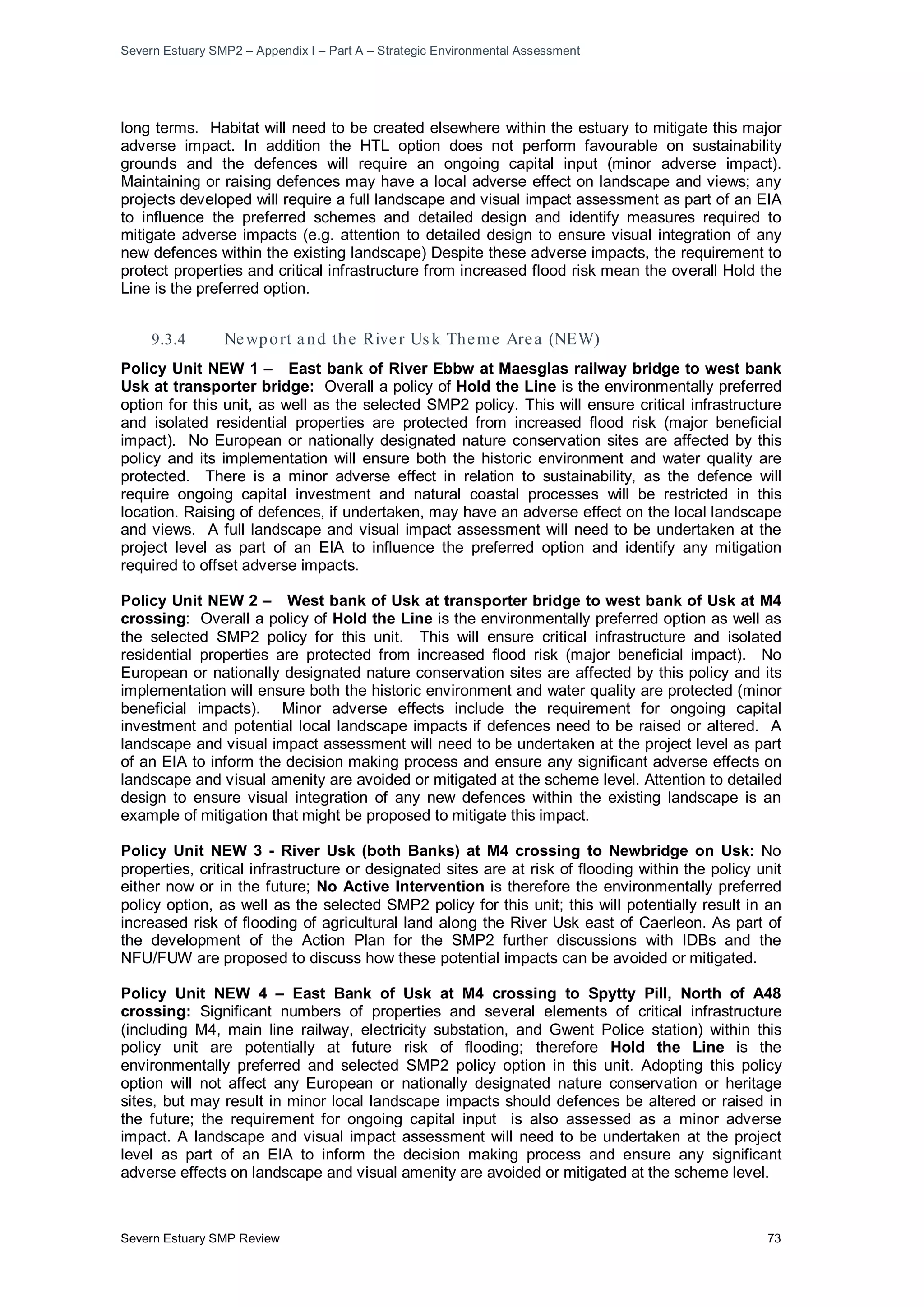 Severn Estuary SMP2 – Appendix I – Part A – Strategic Environmental Assessment
Severn Estuary SMP Review 73
long terms. Habitat will need to be created elsewhere within the estuary to mitigate this major
adverse impact. In addition the HTL option does not perform favourable on sustainability
grounds and the defences will require an ongoing capital input (minor adverse impact).
Maintaining or raising defences may have a local adverse effect on landscape and views; any
projects developed will require a full landscape and visual impact assessment as part of an EIA
to influence the preferred schemes and detailed design and identify measures required to
mitigate adverse impacts (e.g. attention to detailed design to ensure visual integration of any
new defences within the existing landscape) Despite these adverse impacts, the requirement to
protect properties and critical infrastructure from increased flood risk mean the overall Hold the
Line is the preferred option.
9.3.4 Newport and the River Us k Theme Area (NEW)
Policy Unit NEW 1 – East bank of River Ebbw at Maesglas railway bridge to west bank
Usk at transporter bridge: Overall a policy of Hold the Line is the environmentally preferred
option for this unit, as well as the selected SMP2 policy. This will ensure critical infrastructure
and isolated residential properties are protected from increased flood risk (major beneficial
impact). No European or nationally designated nature conservation sites are affected by this
policy and its implementation will ensure both the historic environment and water quality are
protected. There is a minor adverse effect in relation to sustainability, as the defence will
require ongoing capital investment and natural coastal processes will be restricted in this
location. Raising of defences, if undertaken, may have an adverse effect on the local landscape
and views. A full landscape and visual impact assessment will need to be undertaken at the
project level as part of an EIA to influence the preferred option and identify any mitigation
required to offset adverse impacts.
Policy Unit NEW 2 – West bank of Usk at transporter bridge to west bank of Usk at M4
crossing: Overall a policy of Hold the Line is the environmentally preferred option as well as
the selected SMP2 policy for this unit. This will ensure critical infrastructure and isolated
residential properties are protected from increased flood risk (major beneficial impact). No
European or nationally designated nature conservation sites are affected by this policy and its
implementation will ensure both the historic environment and water quality are protected (minor
beneficial impacts). Minor adverse effects include the requirement for ongoing capital
investment and potential local landscape impacts if defences need to be raised or altered. A
landscape and visual impact assessment will need to be undertaken at the project level as part
of an EIA to inform the decision making process and ensure any significant adverse effects on
landscape and visual amenity are avoided or mitigated at the scheme level. Attention to detailed
design to ensure visual integration of any new defences within the existing landscape is an
example of mitigation that might be proposed to mitigate this impact.
Policy Unit NEW 3 - River Usk (both Banks) at M4 crossing to Newbridge on Usk: No
properties, critical infrastructure or designated sites are at risk of flooding within the policy unit
either now or in the future; No Active Intervention is therefore the environmentally preferred
policy option, as well as the selected SMP2 policy for this unit; this will potentially result in an
increased risk of flooding of agricultural land along the River Usk east of Caerleon. As part of
the development of the Action Plan for the SMP2 further discussions with IDBs and the
NFU/FUW are proposed to discuss how these potential impacts can be avoided or mitigated.
Policy Unit NEW 4 – East Bank of Usk at M4 crossing to Spytty Pill, North of A48
crossing: Significant numbers of properties and several elements of critical infrastructure
(including M4, main line railway, electricity substation, and Gwent Police station) within this
policy unit are potentially at future risk of flooding; therefore Hold the Line is the
environmentally preferred and selected SMP2 policy option in this unit. Adopting this policy
option will not affect any European or nationally designated nature conservation or heritage
sites, but may result in minor local landscape impacts should defences be altered or raised in
the future; the requirement for ongoing capital input is also assessed as a minor adverse
impact. A landscape and visual impact assessment will need to be undertaken at the project
level as part of an EIA to inform the decision making process and ensure any significant
adverse effects on landscape and visual amenity are avoided or mitigated at the scheme level.
 