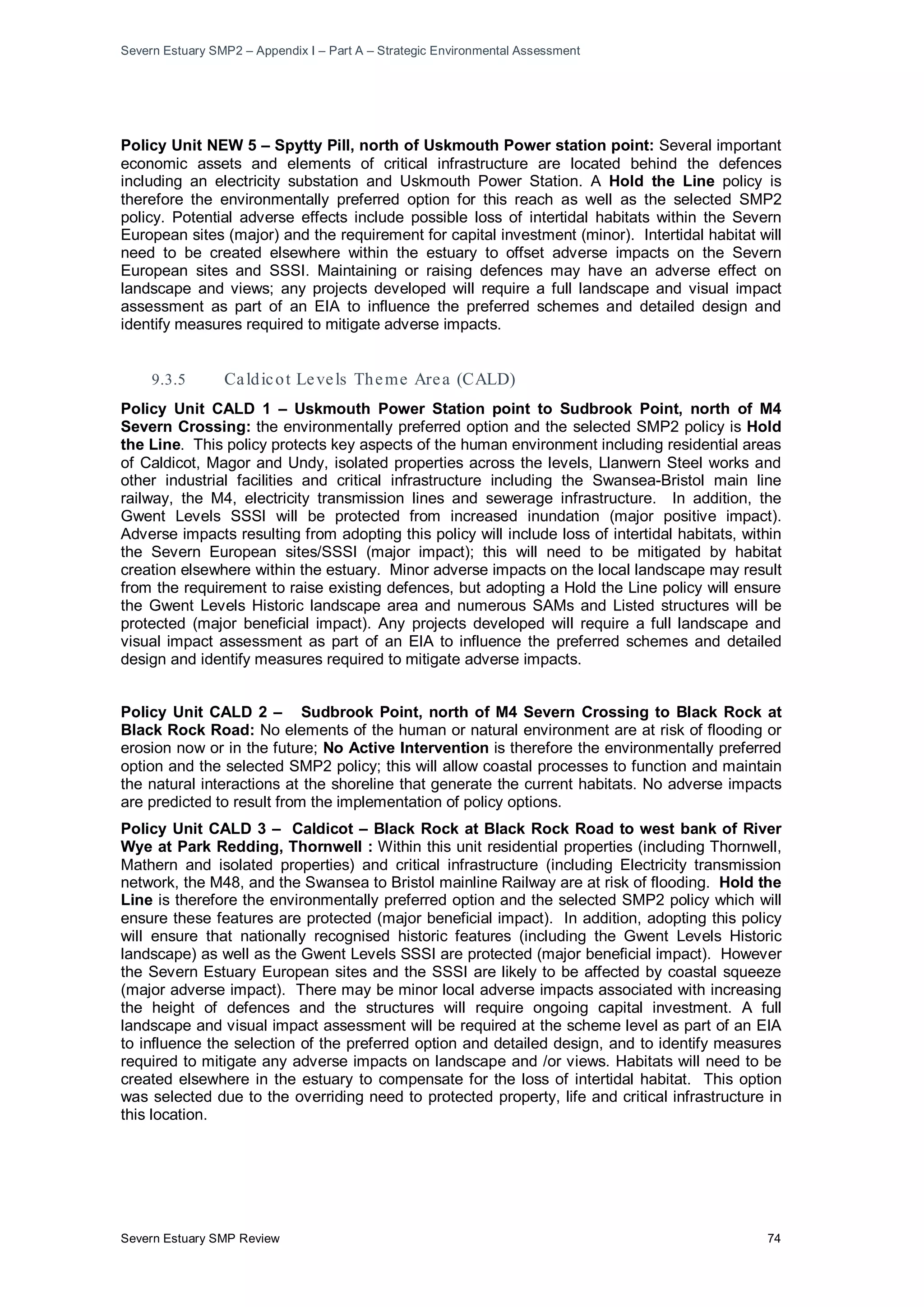 Severn Estuary SMP2 – Appendix I – Part A – Strategic Environmental Assessment
Severn Estuary SMP Review 74
Policy Unit NEW 5 – Spytty Pill, north of Uskmouth Power station point: Several important
economic assets and elements of critical infrastructure are located behind the defences
including an electricity substation and Uskmouth Power Station. A Hold the Line policy is
therefore the environmentally preferred option for this reach as well as the selected SMP2
policy. Potential adverse effects include possible loss of intertidal habitats within the Severn
European sites (major) and the requirement for capital investment (minor). Intertidal habitat will
need to be created elsewhere within the estuary to offset adverse impacts on the Severn
European sites and SSSI. Maintaining or raising defences may have an adverse effect on
landscape and views; any projects developed will require a full landscape and visual impact
assessment as part of an EIA to influence the preferred schemes and detailed design and
identify measures required to mitigate adverse impacts.
9.3.5 Caldicot Levels Theme Area (CALD)
Policy Unit CALD 1 – Uskmouth Power Station point to Sudbrook Point, north of M4
Severn Crossing: the environmentally preferred option and the selected SMP2 policy is Hold
the Line. This policy protects key aspects of the human environment including residential areas
of Caldicot, Magor and Undy, isolated properties across the levels, Llanwern Steel works and
other industrial facilities and critical infrastructure including the Swansea-Bristol main line
railway, the M4, electricity transmission lines and sewerage infrastructure. In addition, the
Gwent Levels SSSI will be protected from increased inundation (major positive impact).
Adverse impacts resulting from adopting this policy will include loss of intertidal habitats, within
the Severn European sites/SSSI (major impact); this will need to be mitigated by habitat
creation elsewhere within the estuary. Minor adverse impacts on the local landscape may result
from the requirement to raise existing defences, but adopting a Hold the Line policy will ensure
the Gwent Levels Historic landscape area and numerous SAMs and Listed structures will be
protected (major beneficial impact). Any projects developed will require a full landscape and
visual impact assessment as part of an EIA to influence the preferred schemes and detailed
design and identify measures required to mitigate adverse impacts.
Policy Unit CALD 2 – Sudbrook Point, north of M4 Severn Crossing to Black Rock at
Black Rock Road: No elements of the human or natural environment are at risk of flooding or
erosion now or in the future; No Active Intervention is therefore the environmentally preferred
option and the selected SMP2 policy; this will allow coastal processes to function and maintain
the natural interactions at the shoreline that generate the current habitats. No adverse impacts
are predicted to result from the implementation of policy options.
Policy Unit CALD 3 – Caldicot – Black Rock at Black Rock Road to west bank of River
Wye at Park Redding, Thornwell : Within this unit residential properties (including Thornwell,
Mathern and isolated properties) and critical infrastructure (including Electricity transmission
network, the M48, and the Swansea to Bristol mainline Railway are at risk of flooding. Hold the
Line is therefore the environmentally preferred option and the selected SMP2 policy which will
ensure these features are protected (major beneficial impact). In addition, adopting this policy
will ensure that nationally recognised historic features (including the Gwent Levels Historic
landscape) as well as the Gwent Levels SSSI are protected (major beneficial impact). However
the Severn Estuary European sites and the SSSI are likely to be affected by coastal squeeze
(major adverse impact). There may be minor local adverse impacts associated with increasing
the height of defences and the structures will require ongoing capital investment. A full
landscape and visual impact assessment will be required at the scheme level as part of an EIA
to influence the selection of the preferred option and detailed design, and to identify measures
required to mitigate any adverse impacts on landscape and /or views. Habitats will need to be
created elsewhere in the estuary to compensate for the loss of intertidal habitat. This option
was selected due to the overriding need to protected property, life and critical infrastructure in
this location.
 