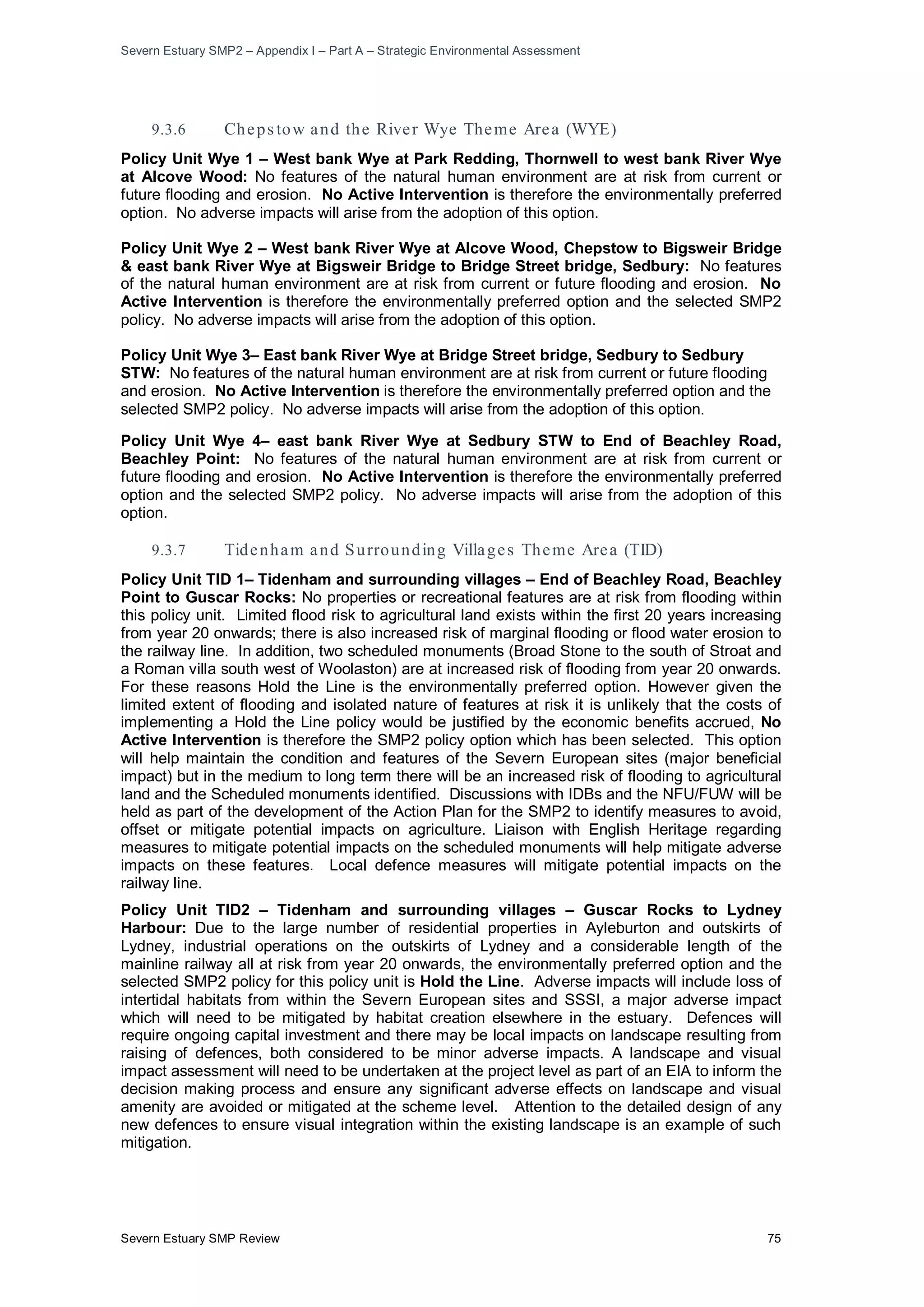 Severn Estuary SMP2 – Appendix I – Part A – Strategic Environmental Assessment
Severn Estuary SMP Review 75
9.3.6 Cheps tow and the River Wye Theme Area (WYE)
Policy Unit Wye 1 – West bank Wye at Park Redding, Thornwell to west bank River Wye
at Alcove Wood: No features of the natural human environment are at risk from current or
future flooding and erosion. No Active Intervention is therefore the environmentally preferred
option. No adverse impacts will arise from the adoption of this option.
Policy Unit Wye 2 – West bank River Wye at Alcove Wood, Chepstow to Bigsweir Bridge
& east bank River Wye at Bigsweir Bridge to Bridge Street bridge, Sedbury: No features
of the natural human environment are at risk from current or future flooding and erosion. No
Active Intervention is therefore the environmentally preferred option and the selected SMP2
policy. No adverse impacts will arise from the adoption of this option.
Policy Unit Wye 3– East bank River Wye at Bridge Street bridge, Sedbury to Sedbury
STW: No features of the natural human environment are at risk from current or future flooding
and erosion. No Active Intervention is therefore the environmentally preferred option and the
selected SMP2 policy. No adverse impacts will arise from the adoption of this option.
Policy Unit Wye 4– east bank River Wye at Sedbury STW to End of Beachley Road,
Beachley Point: No features of the natural human environment are at risk from current or
future flooding and erosion. No Active Intervention is therefore the environmentally preferred
option and the selected SMP2 policy. No adverse impacts will arise from the adoption of this
option.
9.3.7 Tidenham and Surrounding Villages Theme Area (TID)
Policy Unit TID 1– Tidenham and surrounding villages – End of Beachley Road, Beachley
Point to Guscar Rocks: No properties or recreational features are at risk from flooding within
this policy unit. Limited flood risk to agricultural land exists within the first 20 years increasing
from year 20 onwards; there is also increased risk of marginal flooding or flood water erosion to
the railway line. In addition, two scheduled monuments (Broad Stone to the south of Stroat and
a Roman villa south west of Woolaston) are at increased risk of flooding from year 20 onwards.
For these reasons Hold the Line is the environmentally preferred option. However given the
limited extent of flooding and isolated nature of features at risk it is unlikely that the costs of
implementing a Hold the Line policy would be justified by the economic benefits accrued, No
Active Intervention is therefore the SMP2 policy option which has been selected. This option
will help maintain the condition and features of the Severn European sites (major beneficial
impact) but in the medium to long term there will be an increased risk of flooding to agricultural
land and the Scheduled monuments identified. Discussions with IDBs and the NFU/FUW will be
held as part of the development of the Action Plan for the SMP2 to identify measures to avoid,
offset or mitigate potential impacts on agriculture. Liaison with English Heritage regarding
measures to mitigate potential impacts on the scheduled monuments will help mitigate adverse
impacts on these features. Local defence measures will mitigate potential impacts on the
railway line.
Policy Unit TID2 – Tidenham and surrounding villages – Guscar Rocks to Lydney
Harbour: Due to the large number of residential properties in Ayleburton and outskirts of
Lydney, industrial operations on the outskirts of Lydney and a considerable length of the
mainline railway all at risk from year 20 onwards, the environmentally preferred option and the
selected SMP2 policy for this policy unit is Hold the Line. Adverse impacts will include loss of
intertidal habitats from within the Severn European sites and SSSI, a major adverse impact
which will need to be mitigated by habitat creation elsewhere in the estuary. Defences will
require ongoing capital investment and there may be local impacts on landscape resulting from
raising of defences, both considered to be minor adverse impacts. A landscape and visual
impact assessment will need to be undertaken at the project level as part of an EIA to inform the
decision making process and ensure any significant adverse effects on landscape and visual
amenity are avoided or mitigated at the scheme level. Attention to the detailed design of any
new defences to ensure visual integration within the existing landscape is an example of such
mitigation.
 