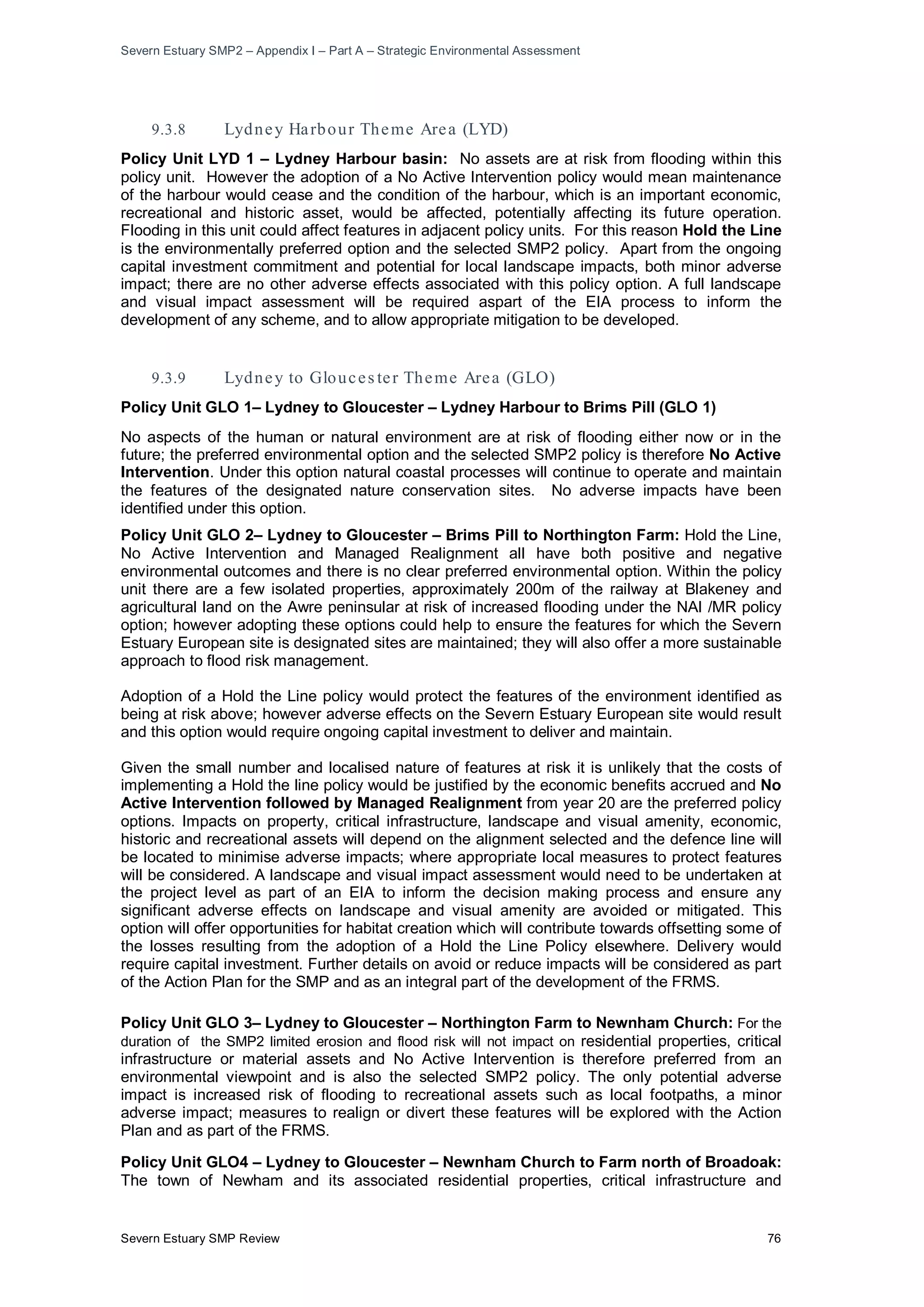 Severn Estuary SMP2 – Appendix I – Part A – Strategic Environmental Assessment
Severn Estuary SMP Review 76
9.3.8 Lydney Harbour Theme Area (LYD)
Policy Unit LYD 1 – Lydney Harbour basin: No assets are at risk from flooding within this
policy unit. However the adoption of a No Active Intervention policy would mean maintenance
of the harbour would cease and the condition of the harbour, which is an important economic,
recreational and historic asset, would be affected, potentially affecting its future operation.
Flooding in this unit could affect features in adjacent policy units. For this reason Hold the Line
is the environmentally preferred option and the selected SMP2 policy. Apart from the ongoing
capital investment commitment and potential for local landscape impacts, both minor adverse
impact; there are no other adverse effects associated with this policy option. A full landscape
and visual impact assessment will be required aspart of the EIA process to inform the
development of any scheme, and to allow appropriate mitigation to be developed.
9.3.9 Lydney to Glouces ter Theme Area (GLO)
Policy Unit GLO 1– Lydney to Gloucester – Lydney Harbour to Brims Pill (GLO 1)
No aspects of the human or natural environment are at risk of flooding either now or in the
future; the preferred environmental option and the selected SMP2 policy is therefore No Active
Intervention. Under this option natural coastal processes will continue to operate and maintain
the features of the designated nature conservation sites. No adverse impacts have been
identified under this option.
Policy Unit GLO 2– Lydney to Gloucester – Brims Pill to Northington Farm: Hold the Line,
No Active Intervention and Managed Realignment all have both positive and negative
environmental outcomes and there is no clear preferred environmental option. Within the policy
unit there are a few isolated properties, approximately 200m of the railway at Blakeney and
agricultural land on the Awre peninsular at risk of increased flooding under the NAI /MR policy
option; however adopting these options could help to ensure the features for which the Severn
Estuary European site is designated sites are maintained; they will also offer a more sustainable
approach to flood risk management.
Adoption of a Hold the Line policy would protect the features of the environment identified as
being at risk above; however adverse effects on the Severn Estuary European site would result
and this option would require ongoing capital investment to deliver and maintain.
Given the small number and localised nature of features at risk it is unlikely that the costs of
implementing a Hold the line policy would be justified by the economic benefits accrued and No
Active Intervention followed by Managed Realignment from year 20 are the preferred policy
options. Impacts on property, critical infrastructure, landscape and visual amenity, economic,
historic and recreational assets will depend on the alignment selected and the defence line will
be located to minimise adverse impacts; where appropriate local measures to protect features
will be considered. A landscape and visual impact assessment would need to be undertaken at
the project level as part of an EIA to inform the decision making process and ensure any
significant adverse effects on landscape and visual amenity are avoided or mitigated. This
option will offer opportunities for habitat creation which will contribute towards offsetting some of
the losses resulting from the adoption of a Hold the Line Policy elsewhere. Delivery would
require capital investment. Further details on avoid or reduce impacts will be considered as part
of the Action Plan for the SMP and as an integral part of the development of the FRMS.
Policy Unit GLO 3– Lydney to Gloucester – Northington Farm to Newnham Church: For the
duration of the SMP2 limited erosion and flood risk will not impact on residential properties, critical
infrastructure or material assets and No Active Intervention is therefore preferred from an
environmental viewpoint and is also the selected SMP2 policy. The only potential adverse
impact is increased risk of flooding to recreational assets such as local footpaths, a minor
adverse impact; measures to realign or divert these features will be explored with the Action
Plan and as part of the FRMS.
Policy Unit GLO4 – Lydney to Gloucester – Newnham Church to Farm north of Broadoak:
The town of Newham and its associated residential properties, critical infrastructure and
 