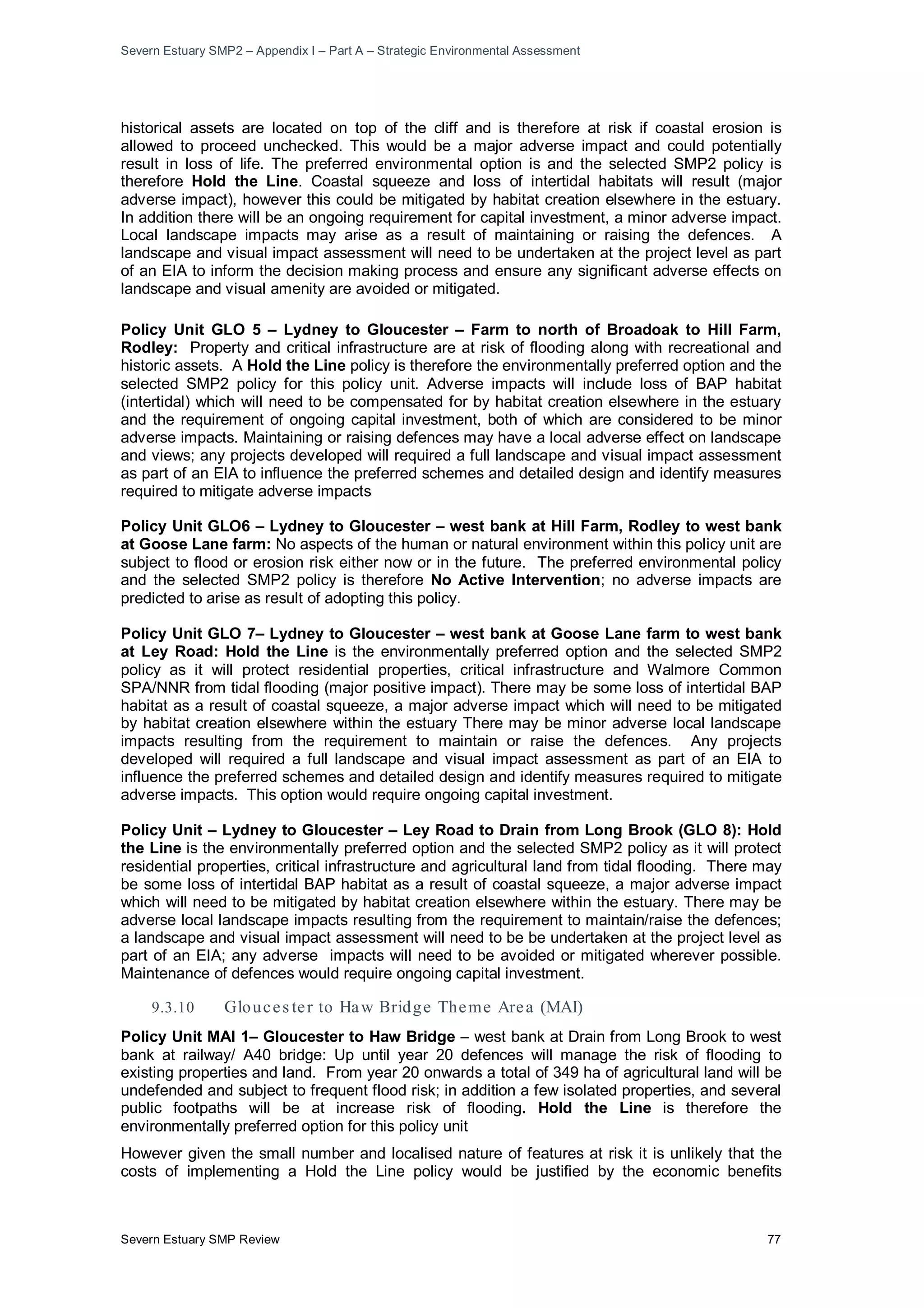 Severn Estuary SMP2 – Appendix I – Part A – Strategic Environmental Assessment
Severn Estuary SMP Review 77
historical assets are located on top of the cliff and is therefore at risk if coastal erosion is
allowed to proceed unchecked. This would be a major adverse impact and could potentially
result in loss of life. The preferred environmental option is and the selected SMP2 policy is
therefore Hold the Line. Coastal squeeze and loss of intertidal habitats will result (major
adverse impact), however this could be mitigated by habitat creation elsewhere in the estuary.
In addition there will be an ongoing requirement for capital investment, a minor adverse impact.
Local landscape impacts may arise as a result of maintaining or raising the defences. A
landscape and visual impact assessment will need to be undertaken at the project level as part
of an EIA to inform the decision making process and ensure any significant adverse effects on
landscape and visual amenity are avoided or mitigated.
Policy Unit GLO 5 – Lydney to Gloucester – Farm to north of Broadoak to Hill Farm,
Rodley: Property and critical infrastructure are at risk of flooding along with recreational and
historic assets. A Hold the Line policy is therefore the environmentally preferred option and the
selected SMP2 policy for this policy unit. Adverse impacts will include loss of BAP habitat
(intertidal) which will need to be compensated for by habitat creation elsewhere in the estuary
and the requirement of ongoing capital investment, both of which are considered to be minor
adverse impacts. Maintaining or raising defences may have a local adverse effect on landscape
and views; any projects developed will required a full landscape and visual impact assessment
as part of an EIA to influence the preferred schemes and detailed design and identify measures
required to mitigate adverse impacts
Policy Unit GLO6 – Lydney to Gloucester – west bank at Hill Farm, Rodley to west bank
at Goose Lane farm: No aspects of the human or natural environment within this policy unit are
subject to flood or erosion risk either now or in the future. The preferred environmental policy
and the selected SMP2 policy is therefore No Active Intervention; no adverse impacts are
predicted to arise as result of adopting this policy.
Policy Unit GLO 7– Lydney to Gloucester – west bank at Goose Lane farm to west bank
at Ley Road: Hold the Line is the environmentally preferred option and the selected SMP2
policy as it will protect residential properties, critical infrastructure and Walmore Common
SPA/NNR from tidal flooding (major positive impact). There may be some loss of intertidal BAP
habitat as a result of coastal squeeze, a major adverse impact which will need to be mitigated
by habitat creation elsewhere within the estuary There may be minor adverse local landscape
impacts resulting from the requirement to maintain or raise the defences. Any projects
developed will required a full landscape and visual impact assessment as part of an EIA to
influence the preferred schemes and detailed design and identify measures required to mitigate
adverse impacts. This option would require ongoing capital investment.
Policy Unit – Lydney to Gloucester – Ley Road to Drain from Long Brook (GLO 8): Hold
the Line is the environmentally preferred option and the selected SMP2 policy as it will protect
residential properties, critical infrastructure and agricultural land from tidal flooding. There may
be some loss of intertidal BAP habitat as a result of coastal squeeze, a major adverse impact
which will need to be mitigated by habitat creation elsewhere within the estuary. There may be
adverse local landscape impacts resulting from the requirement to maintain/raise the defences;
a landscape and visual impact assessment will need to be be undertaken at the project level as
part of an EIA; any adverse impacts will need to be avoided or mitigated wherever possible.
Maintenance of defences would require ongoing capital investment.
9.3.10 Glouces ter to Haw Bridge Theme Area (MAI)
Policy Unit MAI 1– Gloucester to Haw Bridge – west bank at Drain from Long Brook to west
bank at railway/ A40 bridge: Up until year 20 defences will manage the risk of flooding to
existing properties and land. From year 20 onwards a total of 349 ha of agricultural land will be
undefended and subject to frequent flood risk; in addition a few isolated properties, and several
public footpaths will be at increase risk of flooding. Hold the Line is therefore the
environmentally preferred option for this policy unit
However given the small number and localised nature of features at risk it is unlikely that the
costs of implementing a Hold the Line policy would be justified by the economic benefits
 