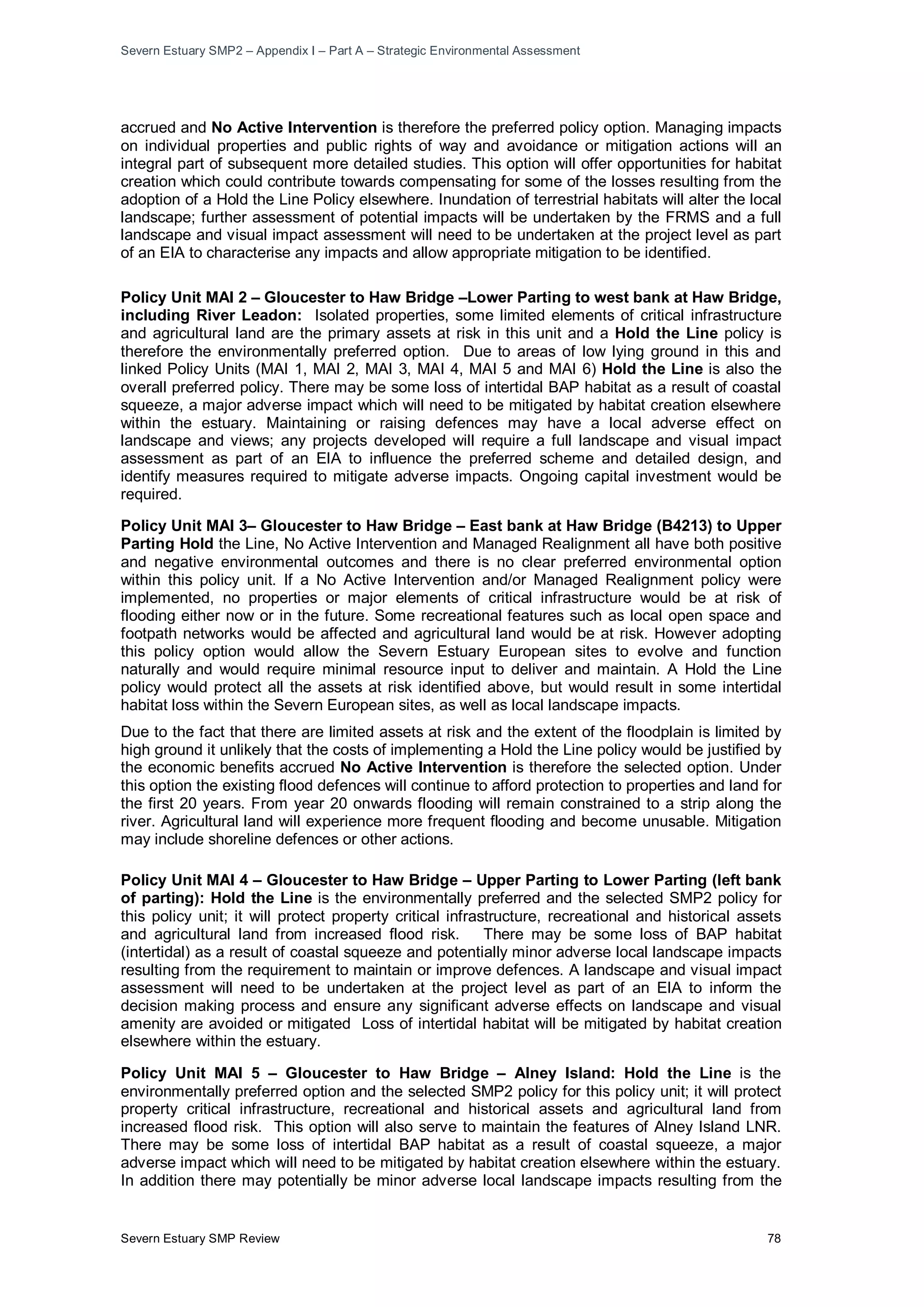 Severn Estuary SMP2 – Appendix I – Part A – Strategic Environmental Assessment
Severn Estuary SMP Review 78
accrued and No Active Intervention is therefore the preferred policy option. Managing impacts
on individual properties and public rights of way and avoidance or mitigation actions will an
integral part of subsequent more detailed studies. This option will offer opportunities for habitat
creation which could contribute towards compensating for some of the losses resulting from the
adoption of a Hold the Line Policy elsewhere. Inundation of terrestrial habitats will alter the local
landscape; further assessment of potential impacts will be undertaken by the FRMS and a full
landscape and visual impact assessment will need to be undertaken at the project level as part
of an EIA to characterise any impacts and allow appropriate mitigation to be identified.
Policy Unit MAI 2 – Gloucester to Haw Bridge –Lower Parting to west bank at Haw Bridge,
including River Leadon: Isolated properties, some limited elements of critical infrastructure
and agricultural land are the primary assets at risk in this unit and a Hold the Line policy is
therefore the environmentally preferred option. Due to areas of low lying ground in this and
linked Policy Units (MAI 1, MAI 2, MAI 3, MAI 4, MAI 5 and MAI 6) Hold the Line is also the
overall preferred policy. There may be some loss of intertidal BAP habitat as a result of coastal
squeeze, a major adverse impact which will need to be mitigated by habitat creation elsewhere
within the estuary. Maintaining or raising defences may have a local adverse effect on
landscape and views; any projects developed will require a full landscape and visual impact
assessment as part of an EIA to influence the preferred scheme and detailed design, and
identify measures required to mitigate adverse impacts. Ongoing capital investment would be
required.
Policy Unit MAI 3– Gloucester to Haw Bridge – East bank at Haw Bridge (B4213) to Upper
Parting Hold the Line, No Active Intervention and Managed Realignment all have both positive
and negative environmental outcomes and there is no clear preferred environmental option
within this policy unit. If a No Active Intervention and/or Managed Realignment policy were
implemented, no properties or major elements of critical infrastructure would be at risk of
flooding either now or in the future. Some recreational features such as local open space and
footpath networks would be affected and agricultural land would be at risk. However adopting
this policy option would allow the Severn Estuary European sites to evolve and function
naturally and would require minimal resource input to deliver and maintain. A Hold the Line
policy would protect all the assets at risk identified above, but would result in some intertidal
habitat loss within the Severn European sites, as well as local landscape impacts.
Due to the fact that there are limited assets at risk and the extent of the floodplain is limited by
high ground it unlikely that the costs of implementing a Hold the Line policy would be justified by
the economic benefits accrued No Active Intervention is therefore the selected option. Under
this option the existing flood defences will continue to afford protection to properties and land for
the first 20 years. From year 20 onwards flooding will remain constrained to a strip along the
river. Agricultural land will experience more frequent flooding and become unusable. Mitigation
may include shoreline defences or other actions.
Policy Unit MAI 4 – Gloucester to Haw Bridge – Upper Parting to Lower Parting (left bank
of parting): Hold the Line is the environmentally preferred and the selected SMP2 policy for
this policy unit; it will protect property critical infrastructure, recreational and historical assets
and agricultural land from increased flood risk. There may be some loss of BAP habitat
(intertidal) as a result of coastal squeeze and potentially minor adverse local landscape impacts
resulting from the requirement to maintain or improve defences. A landscape and visual impact
assessment will need to be undertaken at the project level as part of an EIA to inform the
decision making process and ensure any significant adverse effects on landscape and visual
amenity are avoided or mitigated Loss of intertidal habitat will be mitigated by habitat creation
elsewhere within the estuary.
Policy Unit MAI 5 – Gloucester to Haw Bridge – Alney Island: Hold the Line is the
environmentally preferred option and the selected SMP2 policy for this policy unit; it will protect
property critical infrastructure, recreational and historical assets and agricultural land from
increased flood risk. This option will also serve to maintain the features of Alney Island LNR.
There may be some loss of intertidal BAP habitat as a result of coastal squeeze, a major
adverse impact which will need to be mitigated by habitat creation elsewhere within the estuary.
In addition there may potentially be minor adverse local landscape impacts resulting from the
 