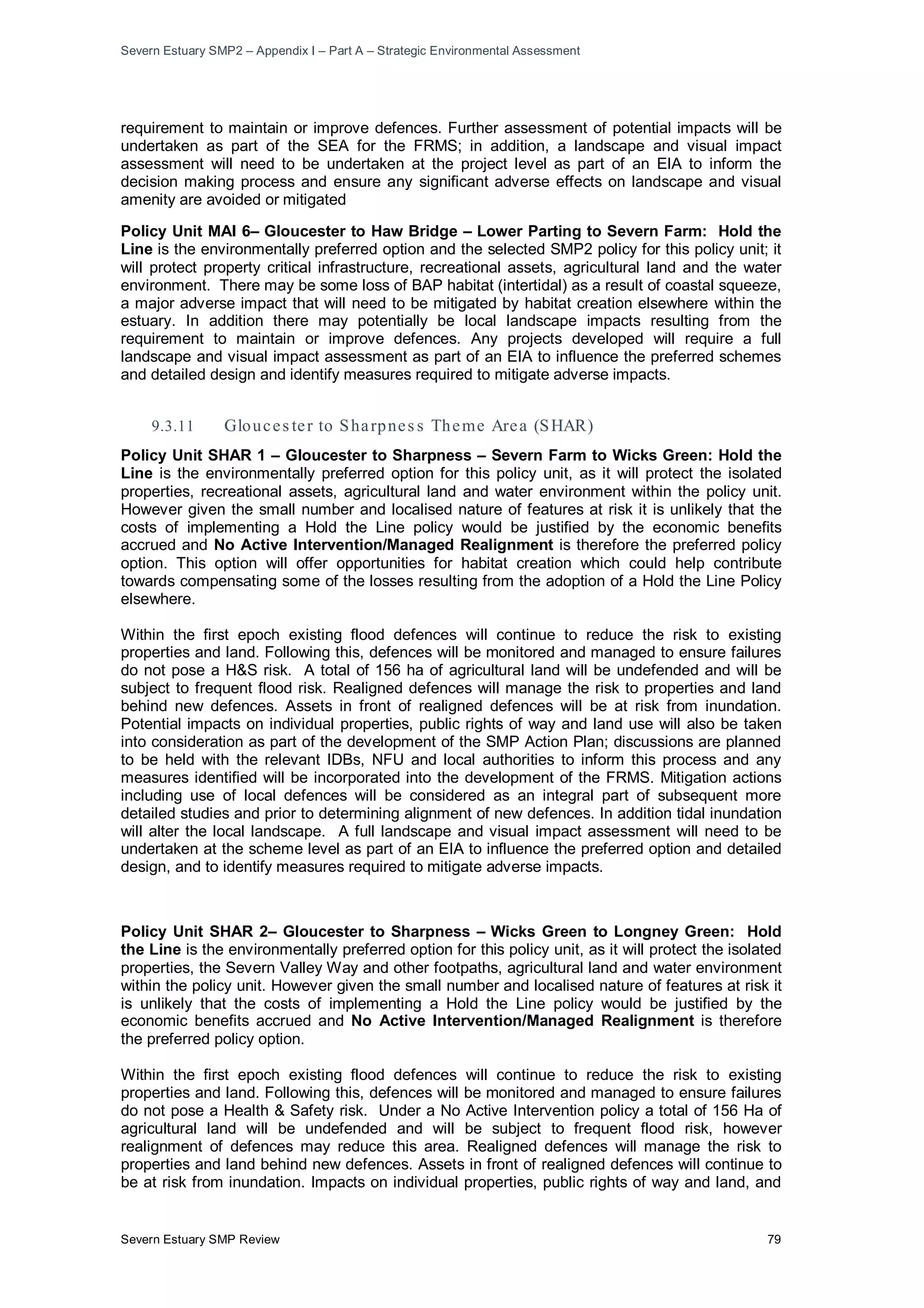 Severn Estuary SMP2 – Appendix I – Part A – Strategic Environmental Assessment
Severn Estuary SMP Review 79
requirement to maintain or improve defences. Further assessment of potential impacts will be
undertaken as part of the SEA for the FRMS; in addition, a landscape and visual impact
assessment will need to be undertaken at the project level as part of an EIA to inform the
decision making process and ensure any significant adverse effects on landscape and visual
amenity are avoided or mitigated
Policy Unit MAI 6– Gloucester to Haw Bridge – Lower Parting to Severn Farm: Hold the
Line is the environmentally preferred option and the selected SMP2 policy for this policy unit; it
will protect property critical infrastructure, recreational assets, agricultural land and the water
environment. There may be some loss of BAP habitat (intertidal) as a result of coastal squeeze,
a major adverse impact that will need to be mitigated by habitat creation elsewhere within the
estuary. In addition there may potentially be local landscape impacts resulting from the
requirement to maintain or improve defences. Any projects developed will require a full
landscape and visual impact assessment as part of an EIA to influence the preferred schemes
and detailed design and identify measures required to mitigate adverse impacts.
Gloucester to Haw Bridge – Lower Parting to Severn Farm (MAI 6)
9.3.11 Glouces ter to Sharpnes s Theme Area (SHAR)
Policy Unit SHAR 1 – Gloucester to Sharpness – Severn Farm to Wicks Green: Hold the
Line is the environmentally preferred option for this policy unit, as it will protect the isolated
properties, recreational assets, agricultural land and water environment within the policy unit.
However given the small number and localised nature of features at risk it is unlikely that the
costs of implementing a Hold the Line policy would be justified by the economic benefits
accrued and No Active Intervention/Managed Realignment is therefore the preferred policy
option. This option will offer opportunities for habitat creation which could help contribute
towards compensating some of the losses resulting from the adoption of a Hold the Line Policy
elsewhere.
Within the first epoch existing flood defences will continue to reduce the risk to existing
properties and land. Following this, defences will be monitored and managed to ensure failures
do not pose a H&S risk. A total of 156 ha of agricultural land will be undefended and will be
subject to frequent flood risk. Realigned defences will manage the risk to properties and land
behind new defences. Assets in front of realigned defences will be at risk from inundation.
Potential impacts on individual properties, public rights of way and land use will also be taken
into consideration as part of the development of the SMP Action Plan; discussions are planned
to be held with the relevant IDBs, NFU and local authorities to inform this process and any
measures identified will be incorporated into the development of the FRMS. Mitigation actions
including use of local defences will be considered as an integral part of subsequent more
detailed studies and prior to determining alignment of new defences. In addition tidal inundation
will alter the local landscape. A full landscape and visual impact assessment will need to be
undertaken at the scheme level as part of an EIA to influence the preferred option and detailed
design, and to identify measures required to mitigate adverse impacts.
Policy Unit SHAR 2– Gloucester to Sharpness – Wicks Green to Longney Green: Hold
the Line is the environmentally preferred option for this policy unit, as it will protect the isolated
properties, the Severn Valley Way and other footpaths, agricultural land and water environment
within the policy unit. However given the small number and localised nature of features at risk it
is unlikely that the costs of implementing a Hold the Line policy would be justified by the
economic benefits accrued and No Active Intervention/Managed Realignment is therefore
the preferred policy option.
Within the first epoch existing flood defences will continue to reduce the risk to existing
properties and land. Following this, defences will be monitored and managed to ensure failures
do not pose a Health & Safety risk. Under a No Active Intervention policy a total of 156 Ha of
agricultural land will be undefended and will be subject to frequent flood risk, however
realignment of defences may reduce this area. Realigned defences will manage the risk to
properties and land behind new defences. Assets in front of realigned defences will continue to
be at risk from inundation. Impacts on individual properties, public rights of way and land, and
 