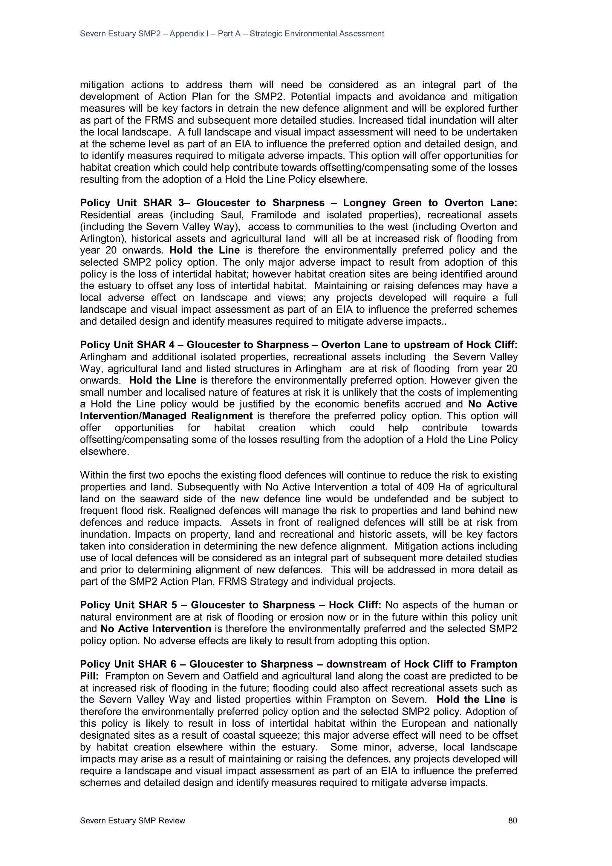 Severn Estuary SMP2 – Appendix I – Part A – Strategic Environmental Assessment
Severn Estuary SMP Review 80
mitigation actions to address them will need be considered as an integral part of the
development of Action Plan for the SMP2. Potential impacts and avoidance and mitigation
measures will be key factors in detrain the new defence alignment and will be explored further
as part of the FRMS and subsequent more detailed studies. Increased tidal inundation will alter
the local landscape. A full landscape and visual impact assessment will need to be undertaken
at the scheme level as part of an EIA to influence the preferred option and detailed design, and
to identify measures required to mitigate adverse impacts. This option will offer opportunities for
habitat creation which could help contribute towards offsetting/compensating some of the losses
resulting from the adoption of a Hold the Line Policy elsewhere.
Policy Unit SHAR 3– Gloucester to Sharpness – Longney Green to Overton Lane:
Residential areas (including Saul, Framilode and isolated properties), recreational assets
(including the Severn Valley Way), access to communities to the west (including Overton and
Arlington), historical assets and agricultural land will all be at increased risk of flooding from
year 20 onwards. Hold the Line is therefore the environmentally preferred policy and the
selected SMP2 policy option. The only major adverse impact to result from adoption of this
policy is the loss of intertidal habitat; however habitat creation sites are being identified around
the estuary to offset any loss of intertidal habitat. Maintaining or raising defences may have a
local adverse effect on landscape and views; any projects developed will require a full
landscape and visual impact assessment as part of an EIA to influence the preferred schemes
and detailed design and identify measures required to mitigate adverse impacts..
Policy Unit SHAR 4 – Gloucester to Sharpness – Overton Lane to upstream of Hock Cliff:
Arlingham and additional isolated properties, recreational assets including the Severn Valley
Way, agricultural land and listed structures in Arlingham are at risk of flooding from year 20
onwards. Hold the Line is therefore the environmentally preferred option. However given the
small number and localised nature of features at risk it is unlikely that the costs of implementing
a Hold the Line policy would be justified by the economic benefits accrued and No Active
Intervention/Managed Realignment is therefore the preferred policy option. This option will
offer opportunities for habitat creation which could help contribute towards
offsetting/compensating some of the losses resulting from the adoption of a Hold the Line Policy
elsewhere.
Within the first two epochs the existing flood defences will continue to reduce the risk to existing
properties and land. Subsequently with No Active Intervention a total of 409 Ha of agricultural
land on the seaward side of the new defence line would be undefended and be subject to
frequent flood risk. Realigned defences will manage the risk to properties and land behind new
defences and reduce impacts. Assets in front of realigned defences will still be at risk from
inundation. Impacts on property, land and recreational and historic assets, will be key factors
taken into consideration in determining the new defence alignment. Mitigation actions including
use of local defences will be considered as an integral part of subsequent more detailed studies
and prior to determining alignment of new defences. This will be addressed in more detail as
part of the SMP2 Action Plan, FRMS Strategy and individual projects.
Policy Unit SHAR 5 – Gloucester to Sharpness – Hock Cliff: No aspects of the human or
natural environment are at risk of flooding or erosion now or in the future within this policy unit
and No Active Intervention is therefore the environmentally preferred and the selected SMP2
policy option. No adverse effects are likely to result from adopting this option.
Policy Unit SHAR 6 – Gloucester to Sharpness – downstream of Hock Cliff to Frampton
Pill: Frampton on Severn and Oatfield and agricultural land along the coast are predicted to be
at increased risk of flooding in the future; flooding could also affect recreational assets such as
the Severn Valley Way and listed properties within Frampton on Severn. Hold the Line is
therefore the environmentally preferred policy option and the selected SMP2 policy. Adoption of
this policy is likely to result in loss of intertidal habitat within the European and nationally
designated sites as a result of coastal squeeze; this major adverse effect will need to be offset
by habitat creation elsewhere within the estuary. Some minor, adverse, local landscape
impacts may arise as a result of maintaining or raising the defences. any projects developed will
require a landscape and visual impact assessment as part of an EIA to influence the preferred
schemes and detailed design and identify measures required to mitigate adverse impacts.
 