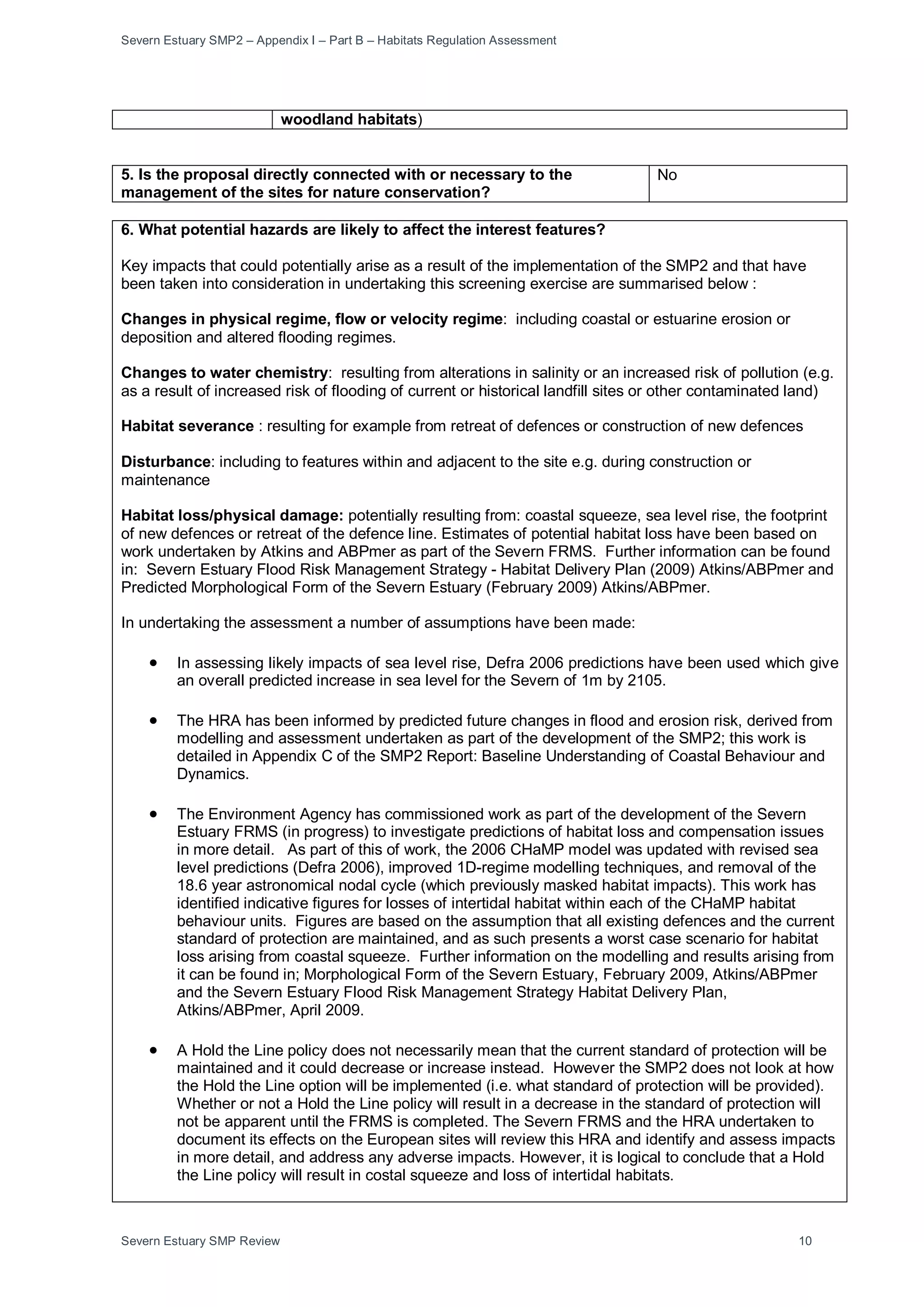 Severn Estuary SMP2 – Appendix I – Part B – Habitats Regulation Assessment
Severn Estuary SMP Review 10
woodland habitats)
5. Is the proposal directly connected with or necessary to the
management of the sites for nature conservation?
No
6. What potential hazards are likely to affect the interest features?
Key impacts that could potentially arise as a result of the implementation of the SMP2 and that have
been taken into consideration in undertaking this screening exercise are summarised below :
Changes in physical regime, flow or velocity regime: including coastal or estuarine erosion or
deposition and altered flooding regimes.
Changes to water chemistry: resulting from alterations in salinity or an increased risk of pollution (e.g.
as a result of increased risk of flooding of current or historical landfill sites or other contaminated land)
Habitat severance : resulting for example from retreat of defences or construction of new defences
Disturbance: including to features within and adjacent to the site e.g. during construction or
maintenance
Habitat loss/physical damage: potentially resulting from: coastal squeeze, sea level rise, the footprint
of new defences or retreat of the defence line. Estimates of potential habitat loss have been based on
work undertaken by Atkins and ABPmer as part of the Severn FRMS. Further information can be found
in: Severn Estuary Flood Risk Management Strategy - Habitat Delivery Plan (2009) Atkins/ABPmer and
Predicted Morphological Form of the Severn Estuary (February 2009) Atkins/ABPmer.
In undertaking the assessment a number of assumptions have been made:
• In assessing likely impacts of sea level rise, Defra 2006 predictions have been used which give
an overall predicted increase in sea level for the Severn of 1m by 2105.
• The HRA has been informed by predicted future changes in flood and erosion risk, derived from
modelling and assessment undertaken as part of the development of the SMP2; this work is
detailed in Appendix C of the SMP2 Report: Baseline Understanding of Coastal Behaviour and
Dynamics.
• The Environment Agency has commissioned work as part of the development of the Severn
Estuary FRMS (in progress) to investigate predictions of habitat loss and compensation issues
in more detail. As part of this of work, the 2006 CHaMP model was updated with revised sea
level predictions (Defra 2006), improved 1D-regime modelling techniques, and removal of the
18.6 year astronomical nodal cycle (which previously masked habitat impacts). This work has
identified indicative figures for losses of intertidal habitat within each of the CHaMP habitat
behaviour units. Figures are based on the assumption that all existing defences and the current
standard of protection are maintained, and as such presents a worst case scenario for habitat
loss arising from coastal squeeze. Further information on the modelling and results arising from
it can be found in; Morphological Form of the Severn Estuary, February 2009, Atkins/ABPmer
and the Severn Estuary Flood Risk Management Strategy Habitat Delivery Plan,
Atkins/ABPmer, April 2009.
• A Hold the Line policy does not necessarily mean that the current standard of protection will be
maintained and it could decrease or increase instead. However the SMP2 does not look at how
the Hold the Line option will be implemented (i.e. what standard of protection will be provided).
Whether or not a Hold the Line policy will result in a decrease in the standard of protection will
not be apparent until the FRMS is completed. The Severn FRMS and the HRA undertaken to
document its effects on the European sites will review this HRA and identify and assess impacts
in more detail, and address any adverse impacts. However, it is logical to conclude that a Hold
the Line policy will result in costal squeeze and loss of intertidal habitats.
 