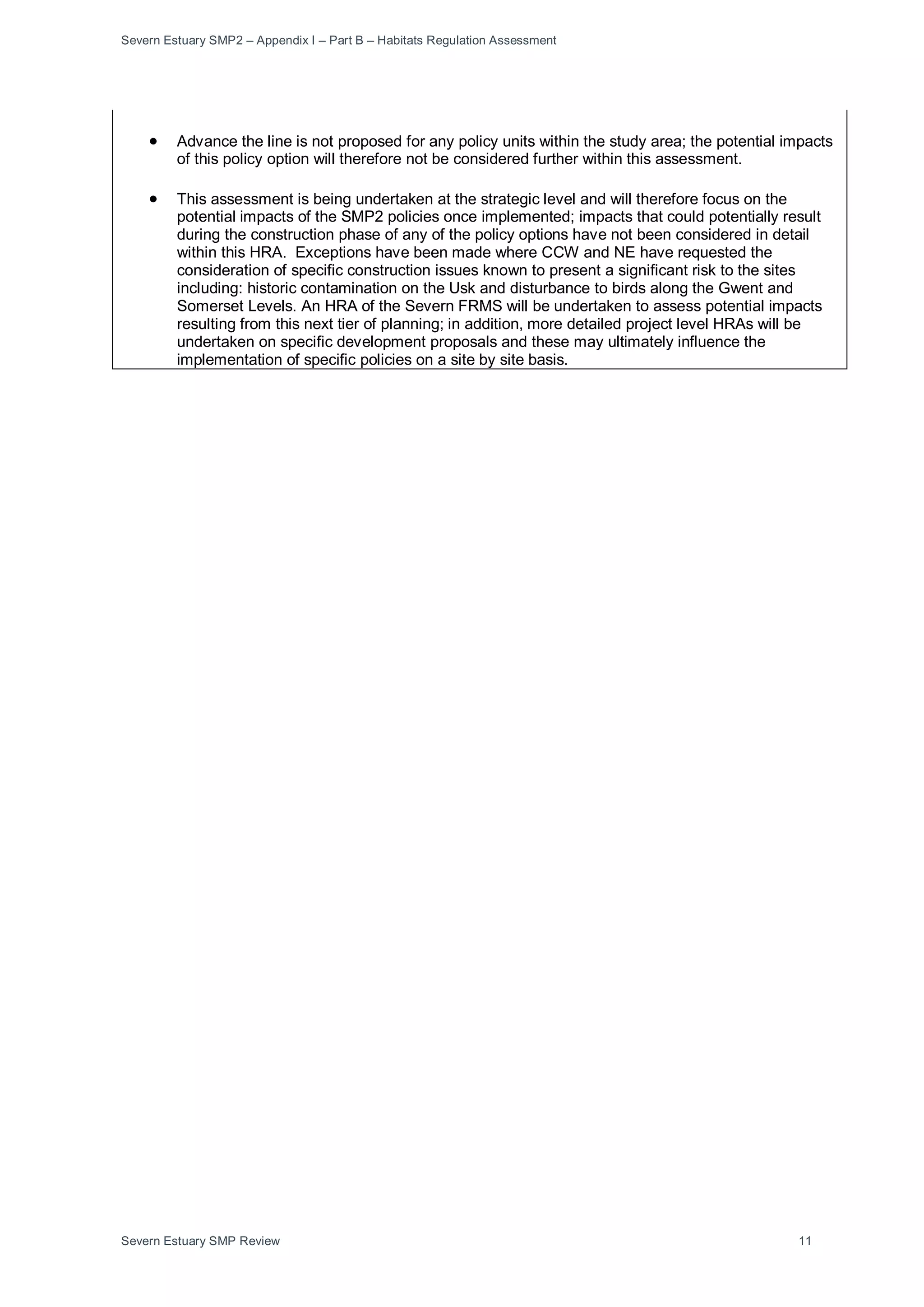 Severn Estuary SMP2 – Appendix I – Part B – Habitats Regulation Assessment
Severn Estuary SMP Review 11
• Advance the line is not proposed for any policy units within the study area; the potential impacts
of this policy option will therefore not be considered further within this assessment.
• This assessment is being undertaken at the strategic level and will therefore focus on the
potential impacts of the SMP2 policies once implemented; impacts that could potentially result
during the construction phase of any of the policy options have not been considered in detail
within this HRA. Exceptions have been made where CCW and NE have requested the
consideration of specific construction issues known to present a significant risk to the sites
including: historic contamination on the Usk and disturbance to birds along the Gwent and
Somerset Levels. An HRA of the Severn FRMS will be undertaken to assess potential impacts
resulting from this next tier of planning; in addition, more detailed project level HRAs will be
undertaken on specific development proposals and these may ultimately influence the
implementation of specific policies on a site by site basis.
 