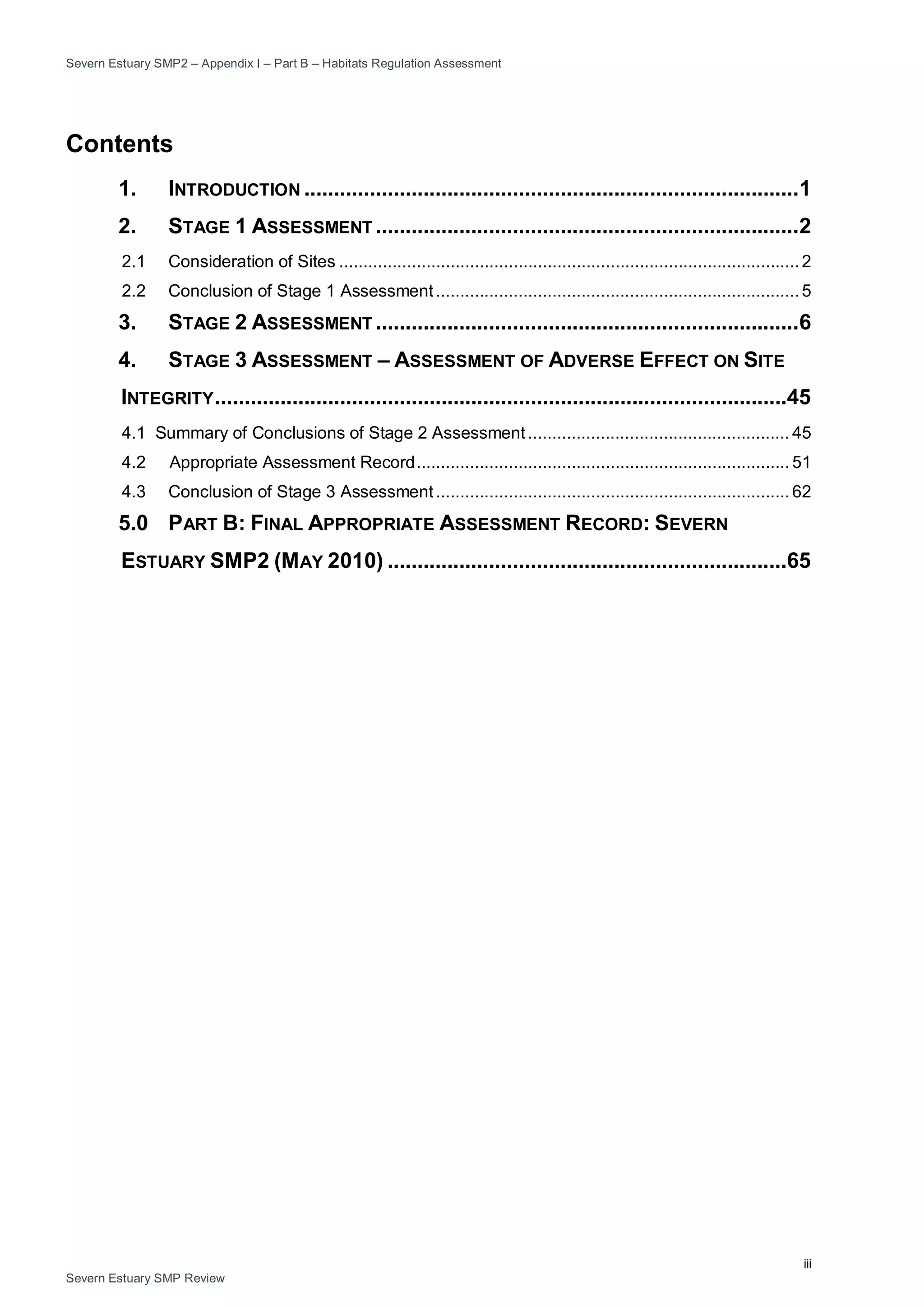 Severn Estuary SMP2 – Appendix I – Part B – Habitats Regulation Assessment
iii
Severn Estuary SMP Review
Contents
1. INTRODUCTION ...................................................................................1
2. STAGE 1 ASSESSMENT .......................................................................2
2.1 Consideration of Sites ...............................................................................................2
2.2 Conclusion of Stage 1 Assessment........................................................................... 5
3. STAGE 2 ASSESSMENT .......................................................................6
4. STAGE 3 ASSESSMENT – ASSESSMENT OF ADVERSE EFFECT ON SITE
INTEGRITY................................................................................................45
4.1 Summary of Conclusions of Stage 2 Assessment...................................................... 45
4.2 Appropriate Assessment Record............................................................................. 51
4.3 Conclusion of Stage 3 Assessment......................................................................... 62
5.0 PART B: FINAL APPROPRIATE ASSESSMENT RECORD: SEVERN
ESTUARY SMP2 (MAY 2010) ...................................................................65
 